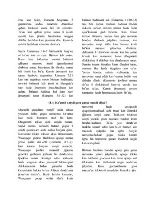 irraa kan hafee, Uumama boqonnaa 5
gaarummaa addaa namootni dhuunfaan
qaban tokkoon isaani illee hin eeramne.
Ta’uu kan qabuu yeroo sanaa fi sa’atti
sanatti kan jiraatu hundumtuu waggaa
dhibba heedduu kan jiraatanii dha. Kanaafis
sababi heedduun eeramuu danda’a.
Seera Uumamaa 1:6-7 bishaanichi baay’ee
ol ka’uu isaa ni eera. Bishaan lafa uwisu.
Kana kan fakkaatan uwwisi bishaanii
qilleensa naannoo irratti (greenhaouse)
dhiibbaa uuma, baayinaan ifa dhorka, amma
lafa irratti kan ba’u. Kunnis jireenyatti kan
tursuu haaloota argamsiisa. Uumama 7:11
kan inni argisiisuu yeroo bishaan badiisaatti,
uwwisii bishaanii lafa irratti ni dhangala’a
ture haala jireenyatti jiraachuudhaan kan
gahuu. Bishaan badiisaa fuul dura barri
jireenyatti turan (Uumama 5:1-32) kan
bishaan badiisaatii asii (Uumamaa 11:10-32)
wal bira qabaa. Bishaan badiisaa booda
akkuma sanaan umuriin namaa haala nama
ajaa’ibsisuun gadi bu’eera. Kan biraan
immoo tilmaama keessa kan galu uumama
boodee dhaloota jalqabaa muraasa, kan
namootaa sanyi adda kan baasuu irratti
hir’inni muraasi gabachaa dhufeera.
Addaamii fi Heewwan mudaa kan hin qabne
ta’aniti kan uumaman. Isaan dhugumatti
dhukkubaa fi dhibbee kan dandamatan turan.
Sanyiin isaanis faayidaa kana dhaalani turan,
ammam illee haala xiqqateen yoo ta’es.
Yeroo booda, sababa cubbuutiin kan
namootaa sanyi adda kan baasuu badiisi isaa
dabalaa dhufe, akkasumas ijoolleen namaa
du’aa fi dhukkubaaf baay’ee saaxila kan
ba’an ta’an. Kunnis jireenyatti yeroon
turmaataa haala hammaataadhaan hir’ate.
11.4. Ka’umsi sanyii gara garaa maalii dhaa?
Macaafni qulqulluun “sanyii” adda addaa
yookaan halluu gogaa namootaa ka’umsa
isaa haala ibsameen nuuf hin laatu.
Dhugumatti tokko qofa sanyiin namaa.
Sanyii namaa keessatti halluun gogaa fi
amalli qaamoolee adda addaa baayina qaba.
Namoonni tokko tokkoo akka tilmaamanitti,
Waaqayyo gamoo Baabiloon qooqa namaa
yeroo waliin dha’eetti (Uumama 11:1-9),
Inni immoo baayina sanyii uumeera.
Waaqayyo ijoollee namaatiif jijjirama
genetikii godheera jechuun hin danda’amu.
Ijooleen namaa ikoolojii adda addaatiin
haala wayyuun akka jiraataniif fakkeenyaaf
Afirikaanoonni halluu guraacha haala
Genetekitiin bakka ho’aa Afrikaa danda’aani
jiraachuu danda’u. Haala ilaalcha kanaatiin,
Waaqayyo qooqa waliin dha’e kunis
namootni haala qooqaatiin
qoqoodamuudhaaf, achi irraas kan Genetikii
jijjirama sanyii uume. Tokkoon tokkoon
sanyii yookiis gosni naannoo buufate irratti
hundaa’uudhaan. Ta’us yoo danda’ee
ilaalcha kanaaf adda kan ta’ee hundee kan
macaafa qulqulluu hin qabu. Sanyiin
namootaa/halluun gogaa bakka kamitti
iyyuu hin heeramne gamoo Baabeeli wajjin
kan wal qabate.
Bishaan badiisaa boodaa qooqi gara garaa
uumamuu yeroo jalqabeetti, qooqa tokko
kan dubbatan gosoonni kan biroo qooqa wal
fakkaataa kan dubbatanii wajjin socho’uu
jalqaban. Kana gochuudhaanis gosa
murtaa’ee tokkoo fi ramaddiin Genetikii jiru
 