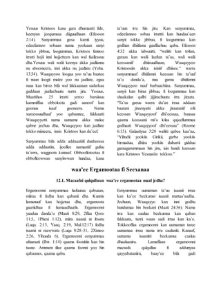 Yesuus Kristoos kana gara dhumaatti fide,
keenyan jeequmsaa diiguudhaan (Efesoon
2:14). Sanyummaa gosa kamii iyyuu,
odeefannoo sobaan nama yookaan sanyi
tokko jibbuu, loogummaa, Kristoos fannoo
irratti hojii inni hojjetteen kan wal faallessuu
dha.Yesuus wali walii keenya akka jaallannu
nu aboomeera, inni akka nu jaallatu (Yoha.
13:34). Waaqayyoo loogaa yoo ta’uu baatee
fi nuun loogii malee yoo nu jaallate, egaa
nuus kan biroo bifa wal fakkaataan sadarkaa
guddaan jaallachuutu nurra jira. Yesuus,
Maattihos 25 irratti yeroo barsiisuu
kammiffuu obboloota gadi aanoof kan
goonuu isaaf gooneera. Nama
xureessuudhaaf yoo qabannee, fakkaatti
Waaqayyotti nama uumame akka malee
qabne jechuu dha, Waaqayyoo kan jaallate
tokko miineera, innis Kristoos kan du’eef.
Sanyummaa bifa adda addaaatiifi duubeessa
adda addaatiin, ijoollee namaatiif gufuu
ta’eera, waggoota kumaaf. Obboollotootaa fi
obbolleewwan sanyiiwwan hundaa, kana
ta’uun irra hin jiru. Kan sanyummaa,
odeefannoo sobaa irrattti kan hundaa’een
sanyii tokko jibbuu, fi loogummaa kan
godhan dhiifama gaaffachuu qabu. Efesoon
4:32 akka labsuutti, “walitti kan toltan,
garaas kan walii laaftan ta’aa, wali walii
keessaniif dhiisuudhaan, Waaqayyoo
Kristoosiin akka isiniif dhiisee.” warra
sanyummaaf dhiifamni keessan hin ta’uuf
ta’u danda’a, nuu garuu dhiifamni
Waaqayyoo nuuf barbaachiisa. Sanyummaa,
sanyii kan biraa jibbuu, fi loogummaa kan
shaakalan qalbi jijjirachuutu irra jiraata.
“Ta’us garuu warra du’an irraa addaan
baatani jireenyatti akka jiraataniif ofii
keessan Waaqayyoof dhi’eessaa, buusaa
qaama keessanii mi’a lolaa qajeellummaa
godhaati Waaqayyoof dhi’eessaa” (Roome
6:13). Galaatiyaa 3:28 walitti qabee kaa’aa,
“Yihudii yookiis Girikii, garba yookiis
birmaduu, dhiira yookiis dubartii gidduu
garaagarummaan hin jiru, isin hundi keessan
kara Kristoos Yesuusiin tokkoo.”
waa'ee Ergamootaa fi Seexanaa
12.1. Macaafni qulqulluun waa’ee ergamootaa maal jedha?
Ergamoonni eenyummaa hafuuraa qabuaan,
miiraa fi fedha kan qabanii dha. Kunnis
lamanuuf kan hojjetuu dha, ergamoota
gaariidhaa fi hamaadhaafis. Ergamoonni
yaaduu danda’u (Maati 8:29, 2ffaa Qoro
11:3, 1Phexi 1:12), miira isaanii ni ibsatu
(Luqa. 2:13, Yaaq. 2:19, Mul.12:17) fedha
isaanii ni raawwatu (Luqa 8:28-31, 2Ximoo
2:26, Yihuuda 6). Ergamoonni eenyummaa
afuuraati (Ibir. 1:14) qaama foonitiin kan hin
taane. Ammam illee qaama foonni yoo hin
qabaanes, qaama qabu.
Eenyummaa uumaman ta’uu isaanii irraa
kan ka’ee beekumsi isaanii murtaa’aadha.
Jechuun, Waaqayyo kan inni godhu
hundumaa hin beekani (Maati 24:36). Nama
irra kan caaluu beekumsa kan qaban
fakkaata, tarrii waan sadi irraa kan ka’e.
Tokkooffaa ergamoonni kan uumaman taree
uumamaa irraa nama irra caalaniti. Kanaaf,
uumama isaanitti beekumsa caaluu
dhaalaaniru. Lamaffaan ergamoonni
macaafa qulqulluu fi addunyaa
qayyabataniiru, baay’ee bifa gadi
 