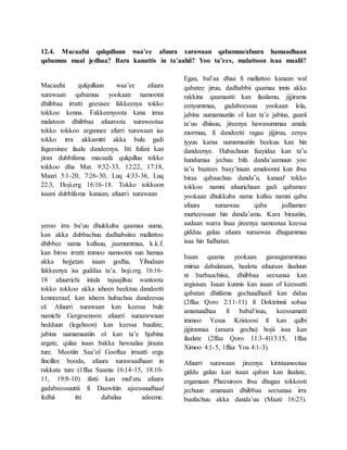 12.4. Macaafni qulqulluun waa’ee afuura xurawaan qabamuu/afuura hamaadhaan
qabamuu maal jedhaa? Bara kanattis in ta’aahii? Yoo ta’ees, malattoon isaa maalii?
Macaafni qulqulluun waa’ee afuura
xurawaan qabamuu yookaan namootni
dhiibbaa irratti geesisee fakkeenya tokko
tokkoo kenna. Fakkeenyoota kana irraa
malatoon dhiibbaa afuuroota xurawootaa
tokko tokkoo argannee afurri xurawaan isa
tokko irra akkamitti akka bulu gadi
fageesinee ilaalu dandeenya. Itti fufani kan
jiran dubbifama macaafa qulqulluu tokko
tokkoo dha Mat. 9:32-33, 12:22, 17:18,
Maari 5:1-20, 7:26-30, Luq 4:33-36, Luq
22:3, Hoji.erg 16:16-18. Tokko tokkoon
isaani dubbifama kanaan, afuurri xurawaan
yeroo irra bu’uu dhukkuba qaamaa uuma,
kan akka dubbachuu dadhabsiisu mallattoo
dhibbee nama kufisuu, jaamummaa, k.k.f.
kan biroo irratti immoo namootni sun hamaa
akka hojjetan isaan godha, Yihudaan
fakkeenya isa guddaa ta’a. hoji.erg. 16:16-
18 afuurrichi intala tajaajiltuu wantoota
tokko tokkoo akka isheen beektuu dandeetti
kenneeraaf, kan isheen hubachuu dandeesuu
ol. Afuurri xurawaan kan keessa bule
namichi Gergesenoon afuurri xuraawwaan
hedduun (legehoon) kan keessa buufate,
jabina uumamaatiin ol kan ta’e hjabina
argate, qulaa isaas bakka hawaalaa jiraata
ture. Mootiin Saa’ol Gooftaa irraatti erga
fincillee booda, afuura xurawaadhaan in
rakkata ture (1ffaa Saamu 16:14-15, 18:10-
11, 19:9-10) ifatti kan mul’atu afuura
gadabeessuuttii fi Daawitiin ajeessuudhaaf
fedhii itti dabalaa adeeme.
Egaa, bal’aa dhaa fi mallattoo kanaan wal
qabatee jiruu, dadhabbii qaamaa innis akka
rakkina qaamaatti kan ilaalamu, jijjirama
eenyummaa, gadabeessuu yookaan lola,
jabina uumamaatiin ol kan ta’e jabina, gaarii
ta’uu dhiisuu, jireenya hawasummaa amala
mormuu, fi dandeetti ragaa jijjiruu, eenyu
iyyuu karaa uumamaatiin beekuu kan hin
dandeenye. Hubachuun faayidaa kan ta’u
hundumaa jechuu bifa danda’aamuun yoo
ta’u baatees baay’inaan amaloonni kun ibsa
biraa qabaachuu danda’u, kanaaf tokko
tokkoo namni afuurichaan gadi qabamee
yookaan dhukkuba nama kufisu namni qabu
afuura xuraawaa qaba jedhamee
murteessuun hin danda’amu. Kara biraatiin,
aadaan warra lixaa jireenya namootaa keessa
gidduu galuu afuura xuraawaa dhugummaa
isaa hin fudhatan.
Isaan qaama yookaan garaagarummaa
miiraa dabalataan, haalota afuuraas ilaaluun
ni barbaachiisa, dhiibbaa seexanaa kan
argisisan. Isaan kunnis kan isaan of keessatti
qabatan dhiifama gochuudhaafi kan diduu
(2ffaa Qoro 2:11-11) fi Doktrinnii sobaa
amanuudhaa fi babal’isuu, keessumatti
immoo Yesus Kristoosi fi kan qalbi
jijjirannaa (araara gochu) hojii isaa kan
ilaalate (2ffaa Qoro 11:3-4)13:15, 1ffaa
Ximoo 4:1-5, 1ffaa Yoa 4:1-3).
Afuurri xurawaan jireenya kiristaanootaa
giddu galuu kan isaan qaban kan ilaalate,
ergamaan Pheexiroos ibsa dhugaa tokkooti
jechuun amanaan dhiibbaa seexanaa irra
buufachuu akka danda’uu (Maati 16:23).
 