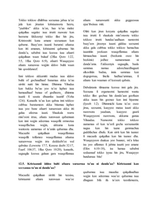 Tokko tokkoo dhiibbaa seexanaa jabaa ta’ee
jala kan jiraatan kiristaanoota heeru,
“yaabilos” akka ta’an, haa ta’uu malee
qulqulluu sagalee isaa irratti raawate kan
heerame fakkeenyi tokko illee hin jiru,
Kristoositti kana amane seexanaan kan
qabame. Baay’een isaanii barumsi afuuraa
kan itti amanan, kiristaanni qabamuu hin
danda’u, sababni isaa keessa isaa afuurri
qulqulluun waan buluuf (2ffaa Qoro 1:22,
5:5, 1ffaa Qoro 6::9), afuurri Waaqayyoo
afuura xuraawaa wajjiin iddoo bultii waan
hin qooddaneef.
Inni tokkoo akkamitti madaa isaa iddoo
bultii of gochuudhaaf banamaa akka ta’uu
sirritti nutti hin himne. Dhimma Yihudaa
kan bakka bu’uu yoo ta’ee laphee isaa
hamaadhaaf banaa of godheera_ dhimma
isaatii fi sasata dhuunfaa isaatiif (Yoha
12:6). Kanaafis ta’uu kan qabuu inni tokkoo
cubbuu baratameen akka bitamuu laphee
isaa yoo bane afuurri xuraawaan akka itti
galuu afeeruu isaati. Shaakala warra
misi’ooni irraa, afuura xurawaan qabamuun
kan inni wajjin adeemuu waaqollii ormootaa
waaqeffachuu wajjin, akkuma kana
wantoota uumamaa ol ta’aniin qabamuu dha.
Macaafni qulqulluun waaqeffannaa
waaqollii tolfamoo waaqeffannaa afuuraa
xuraawwaa wajjin irra deddeebi’ee wal
qabsiisa (Lewoota 17:7, Keeesa deebi 32:17,
Faarf. 106:37, 1ffaa Qoro 10:20), kanaafis,
sagaagila keessa galuun gara waaqeffannaa
afuura xuraawaatti akka geggeessuu
ajaa’ibsiisaa miti.
Olitti kan jiran keeyata qulqulluu sagalee
isaa irratti fi shaakala misi’onoota tokko
tokkoo irratti hundaa’uudhaan namootni
baay’een jireenya isaani gidduu seexanni
akka galu cubbuu tokko tokkoo hamachuu
isaanitiin yookaan waaqeffannaa afuura
hirmaachuu isaani (beekanis osoo hin
beekinis) jedhee xumuramuun ni
danda’ama. Fakkeenyis sagaagila, baala
sammuu namaa adoochuu/dhugaati
alkoolitiin baduu, innis sammuu kan
dogogorsuu, fincila hadhaa’ummaa, fi
afuura kan waaman of keessati qabata.
Dabalatanis tilmaama keessa inni galu jira.
Seexana fi ergamootni hamootni wanta
tokko illee gochuu hin danda’aan gooftaan
akka isaan hin goonee kan inni hiyamne
(Iyoob 1:2). Dhimmichi kana ta’ee osoo
jiruu, seexanni, kaayyoo mataa isaati akka
raawwatu yaaduun, kaayyoo gaarii
Waaqayyooni raawwata, akkuma ganuu
Yihuudaa. Namootni tokko tokkoo
uumamaa ol kan ta’eefi gocha seexanaatiin
nagaa kan hin taane gammachuu
guddifachaa dhufu. Kun sirrii kan hin taanee
fi macaafa qulqulluu kan hin taanee dha.
Waaqayyoon duukaa yoo buunee, mi’a lolaa
isa yoo uffannee fi jabina isaatti yoo amane
(Efen 6:10-18), isa hamaa sababni
sodaanuuf tokko iyyuu hin jiru, Waaqayyo
hundumaa bita!
12.5. Kristaannii iddoo bulti afuura xuraawaa ta’uu ni danda’aa? Kiristaanni kan
seexanaa ta’uu ni danda’aa?
Macaafni qulqulluun sirritti hin teesisu,
kiristaanni afuura xurawaan waa’ee
qaabamuu isaa maaafaa qulqulluudhaa
wajjin kan adeemuu waa’ee qabamuu isaa
dhugaan bifa ifa ta’een teesifameera,
 
