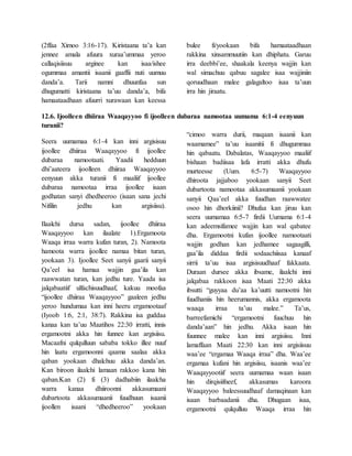 (2ffaa Ximoo 3:16-17). Kiristaana ta’a kan
jennee amala afuura xuraa’ummaa yeroo
callaqisiisuu arginee kan isaa/ishee
ogummaa amantii isaanii gaaffii nuti uumuu
danda’a. Tarii namni dhuunfaa sun
dhugumatti kiristaana ta’uu danda’a, bifa
hamaataadhaan afuurri xurawaan kan keessa
bulee fi/yookaan bifa hamaataadhaan
rakkina xinsammuutiin kan dhiphatu. Garuu
irra deebbi’ee, shaakala keenya wajjin kan
wal simachuu qabuu sagalee isaa wajjiniin
qoruudhaan malee galagaltoo isaa ta’uun
irra hin jiraatu.
12.6. Ijoolleen dhiiraa Waaqayyoo fi ijoolleen dubaraa namootaa uumama 6:1-4 eenyuun
turanii?
Seera uumamaa 6:1-4 kan inni argisisuu
ijoollee dhiiraa Waaqayyoo fi ijoollee
dubaraa namootaati. Yaadii hedduun
dhi’aateera ijoolleen dhiiraa Waaqayyoo
eenyuun akka turanii fi maaliif ijoollee
dubaraa namootaa irraa ijoollee isaan
godhatan sanyi dhedheeroo (isaan sana jechi
Nifilin jedhu kan argisiisu).
Ilaalchi dursa sadan, ijoollee dhiiraa
Waaqayyoo kan ilaalate 1).Ergamoota
Waaqa irraa warra kufan turan, 2). Namoota
hamoota warra ijoollee namaa bitan turan,
yookaan 3). Ijoollee Seet sanyii gaarii sanyii
Qa’eel isa hamaa wajjin gaa’ila kan
raawwatan turan, kan jedhu ture. Yaada isa
jalqabaatiif ulfachisuudhaaf, kakuu moofaa
“ijoollee dhiiraa Waaqayyoo” gaaleen jedhu
yeroo hundumaa kan inni heeru ergamootaaf
(Iyoob 1:6, 2:1, 38:7). Rakkina isa guddaa
kanaa kan ta’uu Maatihos 22:30 irratti, innis
ergamootni akka hin funnee kan argisiisu.
Macaafni qulqulluun sababa tokko illee nuuf
hin laatu ergamoonni qaama saalaa akka
qaban yookaan dhalchuu akka danda’an.
Kan biroon ilaalchi lamaan rakkoo kana hin
qaban.Kan (2) fi (3) dadhabiin ilaalcha
warra kanaa dhiiroonni akkasumaani
dubartoota akkasumaanii fuudhuun isaanii
ijoollen isaani “dhedheeroo” yookaan
“cimoo warra durii, maqaan isaanii kan
waamamee” ta’uu isaanitii fi dhugummaa
hin qabaatu. Dabalatas, Waaqayyoo maaliif
bishaan badiisaa lafa irratti akka dhufu
murteesse (Uum. 6:5-7) Waaqayyoo
dhiroota jajjaboo yookaan sanyii Seet
dubartoota namootaa akkasumaanii yookaan
sanyii Qaa’eel akka fuudhan raawwatee
osoo hin dhorkiinii? Dhufaa kan jiruu kan
seera uumamaa 6:5-7 firdii Uumama 6:1-4
kan adeemsifamee wajjin kan wal qabatee
dha. Ergamootni kufan ijoollee namootaati
wajjin godhan kan jedhamee sagaagilli,
gaa’ila diddaa firdii sodaachiisaa kanaaf
sirrii ta’uu isaa argisisuudhaaf fakkaata.
Duraan dursee akka ibsame, ilaalchi inni
jalqabaa rakkoon isaa Maati 22:30 akka
ibsutti “guyyaa du’aa ka’uutti namootni hin
fuudhaniis hin heerumannis, akka ergamoota
waaqa irraa ta’uu malee.” Ta’us,
barreefamichi “ergamootni fuuchuu hin
danda’aan” hin jedhu. Akka isaan hin
fuunnee malee kan inni argisiisu. Inni
lamaffaan Maati 22:30 kan inni argisiisuu
waa’ee “ergamaa Waaqa irraa” dha. Waa’ee
ergamaa kufani hin argisiisu, isaanis waa’ee
Waaqayyootiif seera uumamaa waan isaan
hin dirqisiifneef, akkasumas karoora
Waaqayyoo baleessuudhaaf damaqinaan kan
isaan barbaadanii dha. Dhugaan isaa,
ergamootni qulqulluu Waaqa irraa hin
 