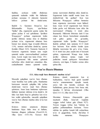 fuudhan, yookaan walitti dhufeenya
qunaamtii saalaatiin walitti hin hidhaman
jechuun seexanaa fi afurootni hamootni
tokkoo jechuun hin danda’aamu.
Ilaalchi 1). Ejeennoo fooyya’ee kan
fakkaatuudha. Eeyyee, ajaa’ibsiisaa
“faallaa” dha, ergamootni qaama saalaa hin
qaban jechuu fi wal qabsifamee “ijoolleen
Waaqayyoo” jechuun ergamoonni kufan
ijoollee dubaraa namaa irraa ni dhalchuu
jechuun ta’us, ergamoonni afuuraan bara
baraan kan jiraatan haga ta’aanitti (Ibiroota
1:14), namaan mul’achuu danda’uu, qaama
foonitiin (Maari 16:5). Namoota Sadoomi fi
Gamoora ergamoota lamaan sana wajjin
qunamtii saalaa raawwachuudhaaf yaadaani
turan, Looxii wajjin kan turan (Uum. 19:1-
5). Ergamoonni bifa namaa qabatanii
mul’achuu akka danda’aan amansiisaa dha,
caalaadhumatti immoo qunamtii saalaa
namaa raawwatani dhalchuu akka danda’an.
Ergamoonni kufan maaliif wanta kana irra
deddeebi’anii hin godhan? Kun kan
fakkaatuu Waaqayyoo cubbuu hamaataa
kana ergamoota raawwatan waan hidheef,
kana waan ta’eef ergamoonni kan biroon
kufan gocha wal fakkaataa kana akka hin
raawwanneef (Yihudaa 6 irratti akka
ibsameetti). Hiiktootni Ibirootaa durii fi kan
cinaan kan biroon barreefamni amantaallee
wali galtee guutuu irra ga’aaniiru,
ergamoonni kufan “ijoollee Waaqayyoo”
ilaalcha jedhuuf, innis uumama 6:1-4 irratti
kan heerame. Kun sababa kamiin iyyuu
falmicha raawwatan hin ga’u. ta’us, Uuma.
6:1-4 irratti kan jiruu yaadni inni of keessatti
qabatu, ergamoonnii Waaqa irraa kufan
ijoollee dubaraa namaa wajjin wal
jaallachuu isaanii qabiyyeen barreefamaa
cimseera, seer-lugaa, fi hundee seenaa akka
qabuu dha.
Waa’ee Baara Dhumaa
13.1. Akka raajii bara dhumaatti maaltuu ta’aa?
Macaafni qulqulluun waa’ee bara dhumaa
waan heedduu kan jedhu qaba. Hundumtuu
barressaan macaafa qulqulluu bifa jechuu
danda’auun waa’ee raajii bara dhumaa
qabateera. Isaan kana hundumaa rajiiwwaan
fudhatee ijaaruun rakkisaa ta’uu danda’a. itti
fufee kan ilaale baay’ee gabaabaa kan ta’ee
kan walitti qabateedha, macaafni qulqulluun
waa’ee bara dhumaa maaltuu akka ta’uu kan
inni labse.
Kristoos immoo amantoota dhalatan
hundumaa biyya lafaa irraa ni fudhata,
butamuu dhugaan jedhamuu (Teso4:10-18,
1ffaa Qoro 15:51-54). Teessoo firdii
Kristoos duratti amantootni kun ni
badhaafamu, waa’ee hojii gaarii isaanitiif
waa’ee amanamummaa tajaajila isaanii,
yeroo lafa irra turanitti, yookaan hin
badhafaman, garuu jireenya bara baraa miti,
tajaajilaa fi hiri’ana aboomamuuti (1ffaa
Qoro 3:11-15, 2ffaa Qoro 5:10).
Mormitun Kristoos (bineensichii) gara
taayitaatti dhufa, Israa’eeli wajjininis
waggaa torbaf kakuu gala (Daani 9:27).
Yeroon waggaa torbaa kun “rakkina isa
guddaa jedhamuudhaan beekama. Yeroo
rakkina isa guddaa kanatti lolli sodaachisaa
ta’ee ni geggeefama, beela, dha’ichaa fi
badiisa uumamaa. Waaqayyoo
 