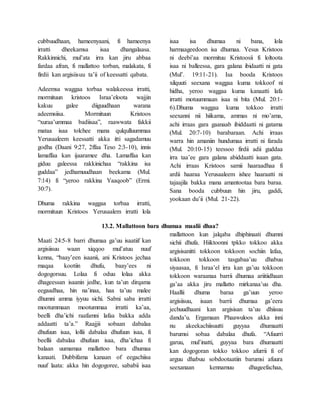 cubbuudhaan, hameenyaani, fi hameenya
irratti dheekamsa isaa dhangalaasa.
Rakkinnichi, mul’ata irra kan jiru abbaa
fardaa afran, fi mallattoo torban, malakata, fi
firdii kan argisiisuu ta’ii of keessatti qabata.
Adeemsa waggaa torbaa walakeessa irratti,
mormituun kristoos Israa’eloota wajjin
kakuu galee diiguudhaan warana
adeemsiisa. Mormituun Kristoos
“xuraa’ummaa badiisaa”, raawwata fakkii
mataa isaa tolchee mana qulqulluummaa
Yerusaaleem keessatti akka itti sagadamuu
godha (Daani 9:27, 2ffaa Teso 2:3-10), innis
lamaffaa kan ijaaramee dha. Lamaffaa kan
giduu galeessa rakkinichaa “rakkina isa
guddaa” jedhamuudhaan beekama (Mul.
7:14) fi “yeroo rakkina Yaaqoob” (Ermi.
30:7).
Dhuma rakkina waggaa torbaa irratti,
mormituun Kristoos Yerusaalem irratti lola
isaa isa dhumaa ni bana, lola
harmaageedoon isa dhumaa. Yesus Kristoos
ni deebi’aa mormituu Kristoosii fi loltoota
isaa ni balleessa, gara galana ibidaatti ni gata
(Mul’. 19:11-21). Isa booda Kristoos
xilquuti seexana waggaa kuma tokkoof ni
hidha, yeroo waggaa kuma kanaatti lafa
irratti motuummaan isaa ni bita (Mul. 20:1-
6).Dhuma waggaa kuma tokkoo irratti
seexanni nii hiikama, ammas ni mo’ama,
achi irraas gara gaanaab ibiddaatti ni gatama
(Mul. 20:7-10) barabaraan. Achi irraas
warra hin amaniin hundumaa irratti ni farada
(Mul. 20:10-15) teessoo firdii adii guddaa
irra taa’ee gara galana abiddaatti isaan gata.
Achi irraas Kristoos samii haaraadhaa fi
ardii haaraa Yerusaaleem ishee haaraatti ni
tajaajila bakka mana amantootaa bara baraa.
Sana booda cubbuun hin jiru, gaddi,
yookaan du’ii (Mul. 21-22).
13.2. Mallattoon bara dhumaa maalii dhaa?
Maati 24:5-8 barri dhumaa ga’uu isaatiif kan
argisiisuu waan xiqqoo mul’atuu nuuf
kenna, “baay’een isaanii, ani Kristoos jechaa
maqaa kootiin dhufu, baay’ees ni
dogogorsuu. Lolaa fi oduu lolaa akka
dhageessan isaanin jedhe, kun ta’un dirqama
eegaadhaa, hin na’inaa, haa ta’uu malee
dhumni amma iyyuu sichi. Sabni saba irratti
mootummaan mootummaa irratti ka’aa,
beelli dha’ichi raafamni lafaa bakka adda
addaatti ta’a.” Raajjii sobaan dabalaa
dhufuun isaa, lollii dabalaa dhufuun isaa, fi
beellii dabalaa dhufuun isaa, dha’ichaa fi
balaan uumamaa mallattoo bara dhumaa
kanaati. Dubbifama kanaan of eegachiisa
nuuf laata: akka hin dogogoree, sababii isaa
mallattoon kun jalqaba dhiphinaati dhumni
sichii dhufa. Hiiktoonni tpkko tokkoo akka
argisisanitti tokkoon tokkoon sochiin lafaa,
tokkoon tokkoon tasgabaa’uu dhabuu
siyaasaa, fi Israa’el irra kan ga’uu tokkoon
tokkoon waraanaa barrii dhumaa ariitiidhaan
ga’aa akka jiru mallatto mirkanaa’uu dha.
Haallii dhuma baraa ga’uun yeroo
argisiisuu, isaan barrii dhumaa ga’eera
jechuudhaani kan argisisan ta’uu dhiisuu
danda’u. Ergamaan Phaawuloos akka inni
nu akeekachiisuutti guyyaa dhumaatti
barumsi sobaa dabalaa dhufa. “Afuurri
garuu, mul’inatti, guyyaa bara dhumaatti
kan dogogoran tokko tokkoo afurrii fi of
arguu dhabuu sobdootaatiin barumsi afuura
seexanaan kennamuu dhageefachaa,
 