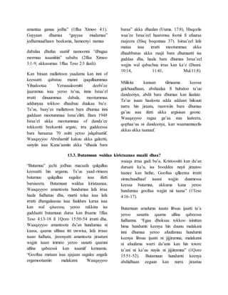 amantaa ganuu jedha” (1ffaa Ximoo 4:1).
Guyyaan dhumaa “guyyaa mudamaa”
jedhamuudhaan beekama, hameenyi namaa
dabalaa dhufuu saatiif namoonni “dhugaa
mormuu isaaniitiin” sababa (2ffaa Ximoo
3:1-9, akkasumas 1ffaa Teso 2:3 ilaali).
Kan biraan mallattoon yaadamu kan inni of
keessatti qabatuu manni ququlluummaa
Yihudootaa Yerusaaleemitti deebi’ee
ijaaramuu isaa yeroo ta’uu, innis Israa’el
irratti dinuummaa dabala, mootummaa
addunyaa tokkoo dhaabuu duukaa bu’e.
Ta’us, baay’ee mallattoon bara dhumaa inni
guddaan mootummaa Israa’elitti. Bara 1948
Israa’el akka mootummaa of danda’ee
tokkootti beekamtii argate, irra guddeessa
bara haraaraa 70 asitti yeroo jalqabaatiif.
Waaqayyoo Abrahamiif kakuu akka galeetti,
sanyiin isaa Kana’aaniin akka “dhaala bara
baraa” akka dhaalan (Uuma. 17:8), Hisqeelis
waa’ee Israa’eel haaromsa foonii fi afuuraa
raajeera (Hisq boqonnaa 37). Isiraa’eel lafa
mataa isaa irratti mootummaa akka
dhaabbatuu akka raajii bara dhumaatti isa
guddaa dha, haala bara dhumaa Israa’eel
wajjin wal qabachuu irraa kan ka’e (Daani.
10:14, 11:41, Mul.11:8).
Milikita kanaan tilmaama keessa
galchuudhaan, abshaalaa fi hubatoo ta’uu
dandeenya, abdii bara dhumaa kan ilaalate.
Ta’us isaan haaloota adda addaan hiikuun
nurra hin jiraatu, raawwiin bara dhumaa
ga’uu isaa ifatti akka argisisan goone.
Waaqayyoo ragaa ga’aa nuu laateera,
qophaa’uu ni dandeenya, kan waamamneefis
akkas akka taanuuf.
13.3. Butamuun waldaa kiristaanaa maalii dhaa?
“Butamuu” jechi jedhuu macaafa qulqulluu
keessatti hin argamu. Ta’us yaad-rimeen
butamuu qulqulluu sagalee isaa ifatti
barsiseera. Butamuun waldaa kiristaanaa,
Waaqayyoo amantoota hundumaa lafa irraa
haala fudhatuu dha, murtii tolaa isaa lafa
irratti dhangalaasuu isaa fuuldura karaa isaa
kan wal qixeessu, yeroo rakkina isa
guddaatti butamuun dursa kan ibsame 1ffaa
Teso 4:13-18 fi 1Qoro 15:50-54 irratti dha.
Waaqayyoo amantoota du’an hundumaa ni
kaasa, qaama ulfinaa itti uwwisa, lafa irraas
isaan fudhata, jireenyatti amantoota jiraatani
wajjin isaan immoo yeroo sanatti qaamni
ulfina qabeessii kan isaaniif kennamu.
“Gooftaa mataan isaa ajajaan sagalee angafa
ergamootaatiin malakatni Waaqayyoo
waaqa irraa gadi bu’a, Kristoositti kan du’an
dursani ka’u, isa booddee nuyii jiraatoo
taanee kan hafne, Gooftaa qilleensa irratti
simachuudhaaf isaani wajjin duumessa
keessa butamna, akkuma kana yeroo
hundumaa gooftaa wajjin nii taana” (1Teso
4:16-17).
Butamuun amaluma isaatu libsuu ijaatti ta’a
yeroo sanattis qaama ulfina qabeessa
fudhanna. “Egaa dhoksaa tokkoo isinittan
hima hundumti keenya hin duunu malakani
inni dhumaa yeroo afuufamuu hundumti
keenya libsuu ijaatti ni jijjiramna, malakatni
ni afuufama warri du’anis kan hin totore
ta’ani ni ka’uu nuyiis ni jijjiiramna” (1Qoro
15:51-52). Butamuun hundumti keenya
abdiidhaan eeguun kan nurra jiraatuu
 