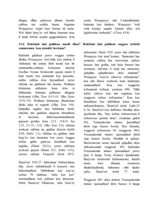 dhugaa ulfina qabeessa dhuma irraattis
cubbuu irra walaba baana. Argamuu
Waaqayyoo wajjin bara baraan nii taana.
Wal falmii baay’ee wal hiikuu butamuu irraa
fi haala bal’ina isaatiin geggeefameera. Kun
yaada Waaqayyoo miti. Caalaadhumatti,
butamuu kan ilaalatee, Waaqayyo “wali
walii keenya sagalee kanaan akka wal
jajjabeesinu barbaada”, (1Teso 4:18).
13.4. Rakkinni inni guddaan maalii dhaa? Rakkinni inni guddaan waggaa torbatti
xumuramuu isaa atamitti beeknaa?
Rakkinni guddaan yeroo waggaa torban
dhufuu Waaqayyoo Isra’eeliin kan adabuu fi
Addunyaa hin amane firdii isaanii kan itti
xumuruudha.waldaan kristaanaa isheenis
Gooftaa Yesuus Kristoositti qaama isaatti fi
hojii isaatti kan amananiin kan ijaaramte,
adaba cubbuu irraa fayyuudhaaf, yeroo
rakkina isa guddaatti hin jiraatan. Waldaan
kristaanaa addunyaa kana irraa ni
fudhatamti, butamuu jedhamee dhugaan
beekamuu (1ffaa Teso 4:13-18, 1ffaa Qoro
15:51-53). Waldaan kiristaanaa dheekamsa
dhufu jalaa ni eegamti (1ffaa Teso 5:9).
Qulqulluu sagalee isaa hundumaa irratti,
rakkinni inni guddaan maqoota biraadhaan
ni heerama, fakkeenyummaadhaanis
guyyaan gooftaa (Isaa 2:12, 13:6-9, Iyu
1:15, 2:1-31, 3:14, 1ffaa Teso 5:2), rakkina
yookaan rakkina isa guddaa (keessa deebii
4:30, Sefoo 1:1), rakkina isa guddaa, innis
baay’ee kan hamaatuu kan yeroo waggaa
torbaa giddu galeessa lamaffaatti kan
argisiisu (Maati 24:21), yeroo rakkinaa
yookaan guyyaa (Daani 12:1, Sefoo 1:15),
yeroon rakkina Yaaqoob (Ermi 30:7).
Daani’eel 9:24-27 hubachuun barbaachiisaa
dha, yeroo rakkinichaatii fi kaayyoo isaa
hubachuudhaaf. Dubbifamni kun waa’ee
torban 70 dubbata, “saba kan kee”
mormuudhaan kan jedhuun kan labasame.
Sabni Daani’eel Yihudoota, saba Israa’el,
akkasumas Daani 9:24 yeroo inni dubbatuu
Waaqayyo kan isaaf kennee, “hameenya haa
xumuruu, cubbus haa raawwatuu, yakkas
haraara haa godhu, tola bara baraasi haa
seensisuu, mul’ataa fi raajii haa maxansuu,
qulqulluu qulqullootaas akka muuduuf.”
Waaqayyo “waa’ee subaa’ee torbaatamaa”
kan inni labsee wantoota kana hundumaa
xumuruudhaaf. Kun kan waggoota
torbaatamii torbaati, yookaan 490. “Hiiki
tokko tokkoo kan inni argisiisuu kan
waggoota torban torbaatama.” Kun kan
biraadhaan kan dubbifama kutaa kanaa
mirkaneefameera, Daani’eel irratti. Lakk.25
fi 26, Daani’eel kan dubbatee Masihiin akka
ajeefamuu dha, “kan torbaa torbaawwani fi
torbawwan jaatami lama”, (walumaa galatti
69), Yerusaaleemin immoo ijaarudhaaf
labsii erga baasee booda. Ibsa biraatiin,
waggooti torbawwan 69 (waggoota 483)
Yerusaaleemiin immoo ijaaruudhaaf labsii
erga baasee booda, Masihiin ni qalama.
Barreesitootni seena macaafa qulqulluu akka
mirkaneesanitti waggoota 483 darbaniiru
Yerusaalemiin immoo ijaaruudhaaf yeroo
jiruu fi hanga Yesus Kristoos fannifamutti.
Baay’een beektootni kiristaanootaa, ilaalchi
isaani bara dhumaa (wantoota
dhufan/haallonni), hubannoo olitti ilaalee
qabu, Daani’eel irratti 77 irratti.
Waggoota 483 akka darban, Yerusaaleemiin
immoo ijaaruudhaaf labsi baasee fi hanga
 