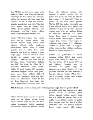 du’a Masihitti kun kan yeroo waggaa torba
tokkootti, Akka Daani 9:24tti raawwachuuf:
“Hameenya ha fixu, cubbus haa raawwatu,
yakkas haa haraarsu, tola bara baraas haa
seensisu, mul’ataa fi raajii haa maxansu,
qulqulluu qulqullootaas akka dibu.” Kun kan
yeroo waggaa torba isa dhumaa yeroo
rakkina guddaa jedhame beekama_ innis
Waaqayyoo Israa’eeliin sababa cubbuu
isaatiif adabuu isaa yeroo xumuruu dha.
Daaniel 9:26 ibsa muraasa laata, waa’ee
yeroo rakkinaa waggaa torbaa: “innis
namoota heedduu wajjin kakuu cimaa
subaa’ee tokkoof godha walakeessa
subaa’echaatti aarsaa isaatii fi kennaa
qulqulluu isaa ni anbisa fiixee wanta
xurawwaa sana irratti inni balleessu ni dhufa
hanga guyyaa raawwata murtaa’ee sanatti
dha’ichi isa balleessu sana irratti ni
dhangala’a.” lakkoofsi kun namni inni itti
dubbatuu, Yesuus “xuraa’ummaa badiisaa
kan fiduu” kan jedhe dha (Maat 24:15)
akkasumas “bineensichii” jedhee waama,
Mul’ata 13 irratti. Daani’eel 9:27 kan jedhuu
bineensichii waggoota torbaaf kakuu godha,
garuu torban kana gidduutti (lakk.31/2
waggaa gara rakkinaatti), kakuu isaa diiga,
aarsaa isaa anbisuudhaan. Mul’ati 13 kan
inni ibsuu bineensichi fakkii mataa isaa
mana qulqulluummaa keessatti akka inni
bocuu dha addunyaa martinuu akka
sagaduuf ni gaaffata. Mul’atni 13:5 kan
jedhuu kun ji’oota 42f akka itti fufuudha,
innis waggaa 3 1/2. Daani’eel 9:27 kan inni
jedhuu kun kan ta’uu torban gidduutti,
Mul’ata 13:5 kan jedhus bineensichii kana
ji’oota afurtamii lamaaf akka godhuu dha,
dheerinni wali gala yeroo ji’oota 84 yookaan
waggaa torba ta’uu isaa salphaatti ilaaluun
ni danda’ama. Daani’eel 7:25 immoo
ilaalaa, “hanga baraa fi barootatti hanga
walakaa baraatti” (bara=waggaa 1, baroota=
waggaa lama, walakaa baraa=waggaa ½,
walummaa gala waggaa 3 ½) akkasumas
“rakkina isa guddaa” ilaala, kan waggoota
torbaa walakeessa bara rakkinaa isa dhumaa,
bineensichi taayita irra yeroo ta’u.
Rakkina isa guddaadhaa fi waabiin
dabalataa Mul’ata 11:2-3, innis waa’ee
guyyaa 1260 fi baatii 42 fi Daani’eel 12:11-
12, innis guyyaa 1290 fi guyyaa 1335 kan
inni dubbatu. Guyyootni kun kan
rakkinnicha isa guddaa tuqaa isa
giddugaleessa argisiisu. Daani’eel 12 irratti
guyyootni dabalataa tarii firdii uummataa of
keessatti qabachuu danda’a (Maati 25:31-
46) fi mootummaa waggaa kumaa Kristoos
yoomii fi eessa (Mul.20:4-6).
13.5. Butamuun yoom kan ta’uu, yeroo rakkina guddaa wajjin kan wal qabatee dhaa?
Dhimmi butamuu yeroo rakkina isa guddaa
wajjin kan wal qabatee akkuma keenya
baay’ee dhimma waliin dha’aama dha, har’a
waldaa kiristaanaatti. Ilaalchi gurguddaan
sadanuu dursa rakkina isa guddaatti (rakkina
isa guddaa fuula dura butamuu ta’u), giddu
galeessa rakkina isa guddaatti (gidduu
rakkina guddaatti yookaan naannoo sanatti
kan ta’uu rakkina isa guddaa), fi rakkina isa
guddaa booda (dhuma rakkina isa guddaa
irratti butamuu ta’u) dha. Ilaalchi arfaffaan
dheekamsa dura kan jedhuun beekama,
kunnis ejennoo ilaalcha giddu galeessa
 