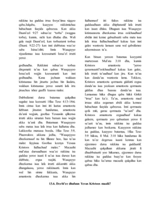 rakkina isa guddaa irraa fooya’iinsa xiqqoo
qaba.Jalqaba, kaayyoo rakkinnichaa
hubachuun faayida qabeessa. Kan akka
Daani’eel 9:27 subaa’ee “torba” (waggaa
torba), kunnis, sichi kan dhufuu dha. Wali
gala raajii Daani’eel, kan torbaatami torbaa
(Daani. 9:22-27) kan inni dubbatuu waa’ee
saba Isiraa’elitti. Innis Waaqayyo
xiyaafannaa isaa keessumatti Israa’el irratti
yeroo
godhuudha. Rakkinni subaa’ee torbaa
dirqamatti ta’uu kan qabuu Waaqayyoo
Israa’eeli wajjin keessumatti kan inni
godhuudha. Kana jechuun waldaan
kiristaanaa hin jiraattu jechuu hin ilaalatu,
waldaan kiristaanaa yeroo sanatti lafa irra
jiraachuu ishee gaaffii kaassa malee.
Dubbafamni dursa butamuu qulqulluu
sagalee isaa keessatti 1ffaa Teso 4:13-18tti.
Innis cimsa kan inni itti laatuu amantoota
lubbuun jiraatan hundumaa, amantoota
du’anii wajjuin, gooftaa Yesuusiin qilleensa
irratti akka simatan bara baraan isaa wajjin
akka ta’anii dha. Butamuun Waaqayyoo
saba mataa isaa lafa irraa kan fudhatuu dha.
Lakkoofsa muraasa booda, 1ffaa Teso 5:9,
Phaawuloos akkana jedha, “Waaqayyoo
dheekamsaaf nu hin fillanee hoo, haa ta’uu
malee fayyisuu Gooftaa keenya Yesuus
Kristoos fudhachuuf malee.” Macaafni
mul’ataa dursuudhaan waa’ee rakkina isa
guddaa yeroo isaati fi sa’aa isaa dursee kan
dubbate, ergaa raajiiti, Waaqayyo
dheekamsa isaa lafa irratti akkamitti akka
dhangalaasu, yeroo rakkinaatti. Innis kan
wal hin simne fakkaata, Waaqayyo
amantoota dheekamsa isaa akka hin
fudhanneef itti fufees rakkina isa
guddaadhaan akka dhiphataniif lafa irratti
kan isaan dhiisu. Dhugaan isaa Waaqayyo
kiristaanoota dheekamsa irraa oolchuudhaaf
abdiin inni kenne gabaabaatti saba mata isaa
lafa irraa fudhachuudhaaf kakuu kan inni
galee wantoota lamaan sana wal qabsifamee
adeemsisuun ta’a.
Kan biraan yeroon butamuu keeyyatni
murteessan Mul’ata 3:10 dha, kunnis
Kristoos amantoota “yeroo
qoramsaatti”oolchuudhaaf kakuu kan galee,
lafa irratti ta’uudhaaf kan jiru. Kun ta’uu
kan danda’uu wantoota lama. Tokkoo,
Kristoos amantoota qormaata giddutti eeguu
danda’uu isaa yookaan amantoota qormaata
gidduu dhaa baasuu danda’uu isaa.
Lamaanuu hiika dhugaa qaba hiikii Girikii
“irraa” kan ka’e. Ta’us, amantoota maal
irraaa akka eegaman abdii akka kennee
hubachuun faayida qabeessa. Inni qormaata
qofa miti, garuu qormaata “sa’aati” dha.
Kristoos amantoota eeguudhaaf kakuu
galeera, qormaata yoo qabaataan yeroo fi
sa’aati ta’uu, innis rakkina isa guddaa
jedhamee kan beekamu. Kaayyoon rakkina
isa guddaa, kaayyoo butamuu, 1ffaa Teso
5:9 hiikuu, fi Mul. 3:10 hiika hundumaa ifa
kan ta’ee degersaa isaani kennuu kan
ejjeennoo dursa rakkina isa guddaatiif.
Macaafni qulqulluun akkuma jirutti fi
dhaabbataatti yoo hiikamee, ejjeennoo dursa
rakkina isa guddaa baay’ee kan fooyee
qabuu hiika ka’umsa macaafa qulqulluu kan
qabuu dha.
13.6. Deebi’ee dhufuun Yesus Kristoos maalii?
 