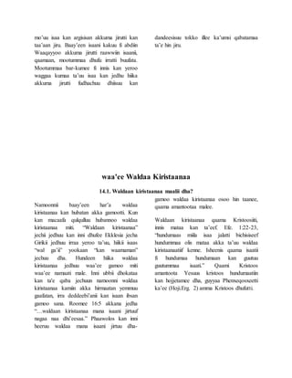 mo’uu isaa kan argisisan akkuma jirutti kan
taa’aan jiru. Baay’een isaani kakuu fi abdiin
Waaqayyoo akkuma jirutti raawwiin isaanii,
qaamaan, mootummaa dhufu irratti buufata.
Mootummaa bar-kumee fi innis kan yeroo
waggaa kumaa ta’uu isaa kan jedhu hiika
akkuma jirutti fudhachuu dhiisuu kan
dandeesisuu tokko illee ka’umsi qabatamaa
ta’e hin jiru.
waa'ee Waldaa Kiristaanaa
14.1. Waldaan kiristaanaa maalii dha?
Namoonnii baay’een har’a waldaa
kiristaanaa kan hubatan akka gamootti. Kun
kan macaafa qulqulluu hubannoo waldaa
kiristaanaa miti. “Waldaan kiristaanaa”
jechii jedhuu kan inni dhufee Ekklesia jecha
Girikii jedhuu irraa yeroo ta’uu, hiikii isaas
“wal ga’ii” yookaan “kan waamaman”
jechuu dha. Hundeen hiika waldaa
kiristaanaa jedhuu waa’ee gamoo miti
waa’ee namaati male. Inni ubbii dhokataa
kan ta'e qaba jechuun namoonni waldaa
kiristaanaa kamiin akka hirmaatan yemmuu
gaafatan, irra deddeebi’anii kan isaan ibsan
gamoo sana. Roomee 16:5 akkana jedha
“…waldaan kiristaanaa mana isaani jirtuuf
nagaa naa dhi’eesaa.” Phaawolos kan inni
heeruu waldaa mana isaani jirtuu dha-
gamoo waldaa kiristaanaa osoo hin taanee,
qaama amantootaa malee.
Waldaan kiristaanaa qaama Kristoosiiti,
innis mataa kan ta’eef. Efe. 1:22-23,
“hundumaas miila isaa jalatti bichisiseef
hundummaa olis mataa akka ta’uu waldaa
kiristaanaatiif kenne. Isheenis qaama isaatii
fi hundumaa hundumaan kan guutuu
guutummaa isaati.” Qaami Kristoos
amantoota Yesuus kristoos hundumaatiin
kan hojjetamee dha, guyyaa Phenxeqosxeetti
ka’ee (Hoji.Erg. 2) amma Kristoos dhufutti.
 