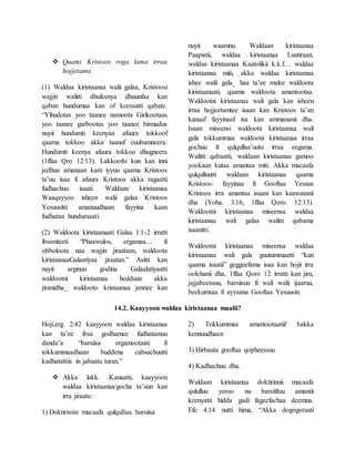  Qaami Kristoos roga lama irraa
hojjetame.
(1) Waldaa kiristaanaa walii galaa, Kristoosi
wajjin walitti dhufeenya dhuunfaa kan
qaban hundumaa kan of keessatti qabate.
“Yihudotas yoo taanee namoota Girikootaas
yoo taanee garbootas yoo taanee birmadus
nuyii hundumti keenyaa afuura tokkoof
qaama tokkoo akka taanuf cuubamneera.
Hundumti keenya afuura tokkoo dhugneera
(1ffaa Qro 12:13). Lakkoofsi kun kan inni
jedhuu amanaan kam iyyuu qaama Kristoos
ta’uu isaa fi afuura Kristoos akka ragaatti
fudhachuu isaati. Waldaan kiristaanaa
Waaqayyoo isheen walii galaa Kristoos
Yesuusitti amanuudhaan fayyina kaan
fudhatan hundumaati.
(2) Waldoota kiristaanaati Galaa 1:1-2 irratti
ibsamteeti “Phaawulos, ergamaa… fi
obboloota naa wajjin jiraataan, waldoota
kiristaanaaGalaatiyaa jiraatan.” Asitti kan
nuyii arginuu godina Galaalatiyaatti
waldootni kiristaanaa hedduun akka
jiranidha_ waldooto kristaanaa jennee kan
nuyii waamnu. Waldaan kiristaanaa
Paapistii, waldaa kiristaanaa Luutiraan,
waldaa kiristaanaa Kaatolikii k.k.f… waldaa
kiristaanaa miti, akka waldaa kiristaanaa
ishee walii gala_ haa ta’ee malee waldoota
kiristaanaati, qaama waldoota amantootaa.
Waldootni kiristaanaa wali gala kan isheen
irraa hojjeetamtee isaan kan Kristoos ta’an
kanaaf fayyinaaf isa kan ammananii dha.
Isaan miseensi waldoota kiristaanaa wali
gala tokkummaa waldoota kiristaanaa irraa
gochuu fi qulqullaa’uutu irraa eegama.
Walitti qabaatti, waldaan kiristaanaa gamoo
yookaan kutaa amantaa miti. Akka macaafa
qulqulluutti waldaan kiristaanaa qaama
Kristoos- fayyinaa fi Gooftaa Yesuus
Kristoos irra amantaa isaani kan kaawatanii
dha (Yoha. 3:16, 1ffaa Qoro. 12:13).
Waldootni kiristaanaa miseensa waldaa
kiristaanaa wali galaa walitti qabama
isaanitti.
Waldootni kiristaanaa miseensa waldaa
kiristaanaa wali gala guutummaatti “kan
qaama isaatii” geggeefama isaa kan hojii irra
oolchanii dha, 1ffaa Qoro 12 irratti kan jiru,
jajjabeessuu, barsiisuu fi wali walii ijaaruu,
beekumsaa fi ayyaana Gooftaa Yesuusin.
14.2. Kaayyoon waldaa kiristaanaa maalii?
Hoji.erg. 2:42 kaayyoon waldaa kiristaanaa
kan ta’ee ibsa godhamee fudhatamuu
danda’a “barsiisa ergamootaati fi
tokkummaadhaan buddena cabsachuutti
kadhatattiis in jabaatu turan.”
 Akka lakk. Kanaatti, kaayyoon
waldaa kiristaanaa/gocha ta’uun kan
irra jiraatu:
1) Doktiriniin macaafa qulqulluu barsiisa
2) Tokkummaa amantootaatiif bakka
kennuudhaan
3) Hirbaata gooftaa qopheessuu
4) Kadhachuu dha.
Waldaan kiristaanaa doktirinnii macaafa
qululluu yeroo nu barsiiftuu amantii
keenyatti hidda gadi fageefachaa deemna.
Efe 4:14 nutti hima. “Akka dogogoraati
 