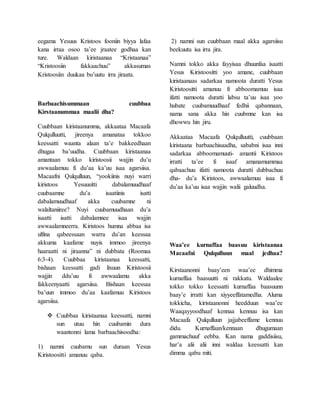eegama Yesuus Kristoos fooniin biyya lafaa
kana irraa osoo ta’ee jraatee godhaa kan
ture. Waldaan kiristaanaa “Kristaanaa”
“Kristoosiin fakkaachuu” akkasumas
Kristoosiin duukaa bu’uutu irra jiraata.
Barbaachisummaan cuubbaa
Kirstaanummaa maalii dha?
Cuubbaan kiristaanumma, akkaataa Macaafa
Qulqulluutti, jireenya amanataa tokkoo
keessatti waanta alaan ta’e bakkeedhaan
dhugaa ba’uudha. Cuubbaan kiristaanaa
amantaan tokko kiristoosii wajjin du’u
awwaalamuu fi du’aa ka’uu isaa agarsiisa.
Macaafni Qulqulluun, “yookiinis nuyi warri
kiristoos Yesuusitti dabalamuudhaaf
cuubaamne du’a isaatiinis isatti
dabalamuudhaaf akka cuubamne ni
walaltaniiree? Nuyi cuubamuudhaan du’a
isaatti isatti dabalamnee isaa wajjin
awwaalamneerra. Kiristoos humna abbaa isa
ulfina qabeessaan warra du’an keessaa
akkuma kaafame nuyis immoo jireenya
haaraatti ni jiraanna” ni dubbata (Roomaa
6:3-4). Cuubbaa kiristaanaa keessatti,
bishaan keessatti gadi lixuun Kiristoosii
wajjin ddu’uu fi awwaalamu akka
fakkeenyaatti agarsiisa. Bishaan keessaa
ba’uun immoo du’aa kaafamuu Kiristoos
agarsiisa.
 Cuubbaa kiristaanaa keessatti, namni
sun utuu hin cuubamin dura
waantonni lama barbaachisoodha:
1) namni cuubamu sun duraan Yesus
Kiristoositti amanuu qaba.
2) namni sun cuubbaan maal akka agarsiisu
beekuutu isa irra jira.
Namni tokko akka fayyisaa dhuunfaa isaatti
Yesus Kiristoositti yoo amane, cuubbaan
kiristaanaas sadarkaa namoota duratti Yesus
Kiristoositti amanuu fi abboomamuu isaa
ifatti namoota duratti labsu ta’uu isaa yoo
hubate cuubamuudhaaf fedhii qabannaan,
nama sana akka hin cuubmne kan isa
dhowwu hin jiru.
Akkaataa Macaafa Qulqulluutti, cuubbaan
kiristaana barbaachisaadha, sababni isaa inni
sadarkaa abboomamuuti- amantii Kiristoos
irratti ta’ee fi isaaf amanamummaa
qabaachuu ifatti namoota duratti dubbachuu
dha- du’a Kiristoos, awwaalamuu isaa fi
du’aa ka’uu isaa wajjin walii galuudha.
Waa’ee kurnaffaa baasuu kiristaanaa
Macaafni Qulqulluun maal jedhaa?
Kirstaanonni baay’een waa’ee dhimma
kurnaffaa baasuutti ni rakkatu. Waldaalee
tokko tokko keessatti kurnaffaa baasuunn
baay’e irratti kan xiyyeeffatamedha. Aluma
tokkicha, kiristaanonni heedduun waa’ee
Waaqayyoodhaaf kennaa kennuu isa kan
Macaafa Qulqulluun jajjabeeffame kennuu
didu. Kurnaffaan/kennaan dhugumaan
gammachuuf eebba. Kan nama gaddisiisu,
har’a alii alii inni waldaa keessatti kan
dimma qabu miti.
 