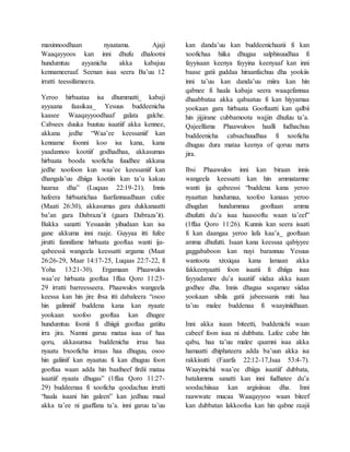 maxinnoodhaan nyaatama. Ajaji
Waaqayyoos kan inni dhufu dhalootni
hundumtuu ayyanicha akka kabajuu
kennameeraaf. Seenan isaa seera Ba’uu 12
irratti teessifameera.
Yeroo hirbaataa isa dhummatti_ kabaji
ayyaana faasikaa_ Yesuus buddeenicha
kaasee Waaqayyoodhaaf galata galche.
Cabsees duuka buutuu isaatiif akka kennee,
akkana jedhe “Waa’ee keessaniif kan
kenname foonni koo isa kana, kana
yaadannoo kootiif godhadhaa, akkasumas
hirbaata booda xooficha fuudhee akkana
jedhe xoofoon kun waa’ee keessaniif kan
dhangala’uu dhiiga kootiin kan ta’u kakuu
haaraa dha” (Luqaas 22:19-21). Innis
hafeera hirbaatichaa faarfannaadhaan cufee
(Maati 26:30), akkasumas gara dukkanaatti
ba’an gara Dabraza’it (gaara Dabraza’it).
Bakka sanatti Yesuusiin yihudaan kan isa
gane akkuma inni raaje. Guyyaa itti fufee
jirutti fannifame hirbaata gooftaa wanti ija-
qabeessii wangeela keessatti argama (Maat
26:26-29, Maar 14:17-25, Luqaas 22:7-22, fi
Yoha 13:21-30). Ergamaan Phaawulos
waa’ee hirbaata gooftaa 1ffaa Qoro 11:23-
29 irratti barreesseera. Phaawulos wangeela
keessa kan hin jire ibsa itti dabaleera “osoo
hin galinniif buddena kana kan nyaate
yookaan xoofoo gooftaa kan dhugee
hundumtuu foonii fi dhiigii gooftaa gatiitu
irra jira. Namni garuu mataa isaa of haa
qoru, akkasumsa buddenicha irraa haa
nyaatu bxooficha irraas haa dhuguu, osoo
hin galiinif kan nyaatuu fi kan dhuguu foon
gooftaa waan adda hin baafneef firdii mataa
isaatiif nyaata dhugas” (1ffaa Qoro 11:27-
29) buddeenaa fi xooficha qoodachuu irratti
“haala isaani hin galeen” kan jedhuu maal
akka ta’ee ni gaaffana ta’a. inni garuu ta’uu
kan danda’uu kan buddeenichaatii fi kan
xoofichaa hiika dhugaa salphisuudhaa fi
fayyisaan keenya fayyina keenyaaf kan inni
baase gatii guddaa hiraanfachuu dha yookiis
inni ta’uu kan danda’uu miira kan hin
qabnee fi haala kabaja seera waaqefannaa
dhaabbataa akka qabaatuu fi kan hiyyamaa
yookaan gara hirbaata Gooftaatti kan qalbii
hin jijjirane cubbamoota wajjin dhufuu ta’a.
Qajeelfama Phaawuloos haalli fudhachuu
buddeenicha cabsachuudhaa fi xooficha
dhuguu dura mataa keenya of qoruu nurra
jira.
Ibsi Phaawulos inni kan biraan innis
wangeela keessatti kan hin ammatamne
wanti ija qabeessi “buddena kana yeroo
nyaattan hundumaa, xoofoo kanaas yeroo
dhugdan hundummaa gooftaan amma
dhufutti du’a isaa haasooftu waan ta’eef”
(1ffaa Qoro 11:26). Kunnis kan seera isaati
fi kan daangaa yeroo lafa kaa’a_ gooftaan
amma dhufutti. Isaan kana keessaa qabiyyee
gaggababoon kan nuyi barannuu Yesuus
wantoota xixxiqaa kana lamaan akka
fakkeenyaatti foon isaatii fi dhiiga isaa
fayyadamee du’a isaatiif siidaa akka isaan
godhee dha. Innis dhagaa soqamee siidaa
yookaan sibila gatii jabeessanis miti haa
ta’uu malee buddenaa fi waayiniidhaan.
Inni akka isaan biteetti, buddenichi waan
cabeef foon isaa ni dubbata. Lafee cabe hin
qabu, haa ta’uu malee qaamni isaa akka
hamaatti dhiphateera adda ba’uun akka isa
rakkisutti (Faarfa 22:12-17,Isaa 53:4-7).
Waayinichii waa’ee dhiiga isaatiif dubbata,
batalumma sanatti kan inni fudhatee du’a
soodachiisaa kan argisiisuu dha. Inni
raawwate mucaa Waaqayyoo waan biteef
kan dubbatan lakkoofsa kan hin qabne raajii
 