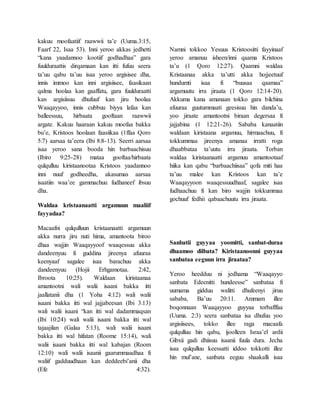 kakuu moofaatiif raawwii ta’e (Uuma.3:15,
Faarf 22, Isaa 53). Inni yeroo akkas jedhetti
“kana yaadannoo kootiif godhadhaa” gara
fuulduraattis dirqamaan kan itti fufuu seera
ta’uu qabu ta’uu isaa yeroo argisisee dha,
innis immoo kan inni argisiisee, faasikaan
qalma hoolaa kan gaaffatu, gara fuulduraatti
kan argisiisuu dhufuuf kan jiru hoolaa
Waaqayyoo, innis cubbuu biyya lafaa kan
balleessuu, hirbaata gooftaan raawwii
argate. Kakuu haaraan kakuu moofaa bakka
bu’e, Kristoos hoolaan faasiikaa (1ffaa Qoro
5:7) aarsaa ta’eera (Ibi 8:8-13). Seerri aarsaa
isaa yeroo sana booda hin barbaachisuu
(Ibiro 9:25-28) mataa gooftaa/hirbaata
qulqulluu kiristaanootaa Kristoos yaadannoo
inni nuuf godheedha, akasumas aarsaa
isaatiin waa’ee gammachuu fudhaneef ibsuu
dha.
Waldaa kristaanaatti argamuun maaliif
fayyadaa?
Macaafni qulqulluun kristaanaatti argamuun
akka nurra jiru nuti hima, amantoota biroo
dhaa wajjin Waaqayyoof waaqessuu akka
dandeenyuu fi guddina jireenya afuuraa
keenyaaf sagalee isaa barachuu akka
dandeenyuu (Hojii Erhgamotaa. 2:42,
Ibroota 10:25). Waldaan kiristaanaa
amantootni wali walii isaani bakka itti
jaallatanii dha (1 Yoha 4:12) wali walii
isaani bakka itti wal jajjabeesan (Ibi 3:13)
wali walii isaani “kan itti wal dadammaqsan
(Ibi 10:24) wali walii isaani bakka itti wal
tajaajilan (Galaa 5:13), wali walii isaani
bakka itti wal hifatan (Roome 15:14), wali
walii isaani bakka itti wal kabajan (Room
12:10) wali walii isaanii gaarummaadhaa fi
waliif gadduudhaan kan deddeebi’anii dha
(Efe 4:32).
Namni tokkoo Yesuus Kristoositti fayyinaaf
yeroo amanuu isheen/inni qaama Kristoos
ta’u (1 Qoro 12:27). Qaamni waldaa
Kristaanaa akka ta’utti akka hojjeetuuf
hundumti isaa fi “buusaa qaamaa”
argamuutu irra jiraata (1 Qoro 12:14-20).
Akkuma kana amanaan tokko gara bilchina
afuuraa guutummaati geesisuu hin danda’u,
yoo jiraate amantootni biraan degersaa fi
jajjabina (1 12:21-26). Sababa kanaatiin
waldaan kiristaana argamuu, hirmaachuu, fi
tokkummaa jireenya amanaa irratti roga
dhaabbataa ta’uutu irra jiraata. Torban
waldaa kiristaanaatti argamuu amantootaaf
hiika kan qabu “barbaachiisaa” qofa miti haa
ta’uu malee kan Kristoos kan ta’e
Waaqayyoon waaqessuudhaaf, sagalee isaa
fudhaachuu fi kan biro wajjin tokkummaa
gochuuf fedhii qabaachuutu irra jiraata.
Sanbatii guyyaa yoomitti, sanbat-duraa
dhaamoo dilbata? Kiristaanoonni guyyaa
sanbataa eeguun irra jiraataa?
Yeroo heedduu ni jedhama “Waaqayyo
sanbata Edeenitti hundeesse” sanbataa fi
uumama gidduu walitti dhufeenyi jiruu
sababa, Ba’uu 20:11. Ammam illee
boqonnaan Waaqayyoo guyyaa torbafffaa
(Uuma. 2:3) seera sanbataa isa dhufuu yoo
argisiisees, tokko illee raga macaafa
qulqulluu hin qabu, ijoolleen Israa’el ardii
Gibxii gadi dhiisuu isaanii fuula dura. Jecha
isaa qulqulluu keessatti iddoo tokkotti illee
hin mul’ane, sanbata eeguu shaakalli isaa
 