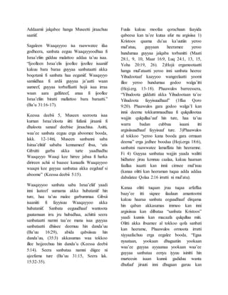 Addaamii jalqabee hanga Museetti jiraachuu
saatiif.
Sagaleen Waaqayyoo isa raawwatee ifaa
godheera, sanbata eeguu Waaqayyoodhaa fi
Israa’eliin gidduu malattoo addaa ta’uu isaa.
“Ijoolleen Israa’elis ijoollee ijoollee isaaniif
kakuu bara baraa guyyaa sanbataatti akka
boqotanii fi sanbata haa eeganiif. Waaqayyo
samiidhaa fi ardii guyyaa ja’aatti waan
uumeef, guyyaa torbaffaatti hojii isaa irraa
waan aara galfateef, anaa fi ijoollee
Israa’eliin biratti mallattoo bara baraatti.”
(Ba’u 31:16-17).
Keessa deebii 5, Museen seeroota isaa
kurnan Israa’eloota iitti fufanii jiraanii fi
dhaloota sanaaf deebise jiraachisa. Asitti,
waa’ee sanbata eeguu erga aboomee booda,
lakk. 12-14tti, Museen sanbanni saba
Isiraa’elitiif sababa kennameef ibsa, ‘atis
Gibxitti garba akka turte yaadhadhu
Waaqayyo Waaqi kee hirree jabaa fi harka
dirireen achii si baasee kanaafis Waaqayyoo
waaqni kee guyyaa sanbataa akka eegduuf si
aboome” (Keessa deebii 5:15).
Waaqayyoo sanbata saba Israa’eliif yaadi
inni laateef uumama akka hubataniif hin
ture, haa ta’uu malee garbummaa Gibxii
isaaniiti fi fayyisuu Waaqayyoo akka
hubataniif. Sanbata eeguudhaaf wantoota
guutamuun irra jru hubadhaa, achittii seera
sanbataatti namni taa’ee mana isaa guyyaa
sanbataatti dhiisee deemuu hin danda’uu
(Ba’uu 16:29), abida qabsiisuu hin
danda’uu, (35:3) akkasumas waa tokkoo
illee hojjeechuu hin danda’u (Keessa deebii
5:14). Seera sanbataa namni diigee ni
ajeefama ture (Ba’uu 31:15, Seera lak.
15:32-35).
Fuula kakuu moofaa qorachuun faayida
qabeesa kan ta’ee kutaa afur nu argisiisa 1)
Kristoos qaama du’aa ka’uutiin yeroo
mul’atuu, guyyaan heeramee yeroo
hundumaa guyyaa jalqaba torbanitti (Maati
28:1, 9, 10, Maar 16:9, Luq 24:1, 13, 15,
Yoha 20:19, 26). 2)Hojii ergamootaatti
hanga mul’ataatti yeroo inni sanbata heeree
Yihudootaaf kaayyoo wangeelaatti yoomi
illee yeroo hundumaa godoo walga’itti
(Hoji.erg. 13-18). Phaawulos barreessera,
“Yihudoota giddutti akka Yihudootaan ta’ee
Yihudoota fayyisuudhaaf” (1ffaa Qoro
9:20). Phaawulos gara godoo walga’I kan
innii deemu tokkummaadhaa fi qulqullootaa
wajjin qulqullaa’uuf hin ture, haa ta’uu
warra badan cubbuu isaani itti
argisiisuudhaaf fayyisuuf ture. 3)Phaawulos
al tokkoo “yeroo kana booda gara ormaan
deema” erga jedhee boodaa (Hoji.erga 18:6),
sanbatni raawwatee lamaffata hin heeramne.
Fi 4) Guyyaa sanbataa wajjin yaada walitti
hidhatee jiruu kennuu caalaa, kakuu haaraan
faallaa isaatti kan innii cimsee mul’isuu
(kanaa olitti kan heeraman tuqaa adda addaa
dabalatee Qolaa 2:16 irratti ni mul’atu).
Kanaa olitti tuqaan jruu tuqaa arfaffaa
baay’ee itti siqnee ilaaluun amantootni
kakuu haaraa sanbata eeguudhaaf dirqama
hin qaban akkasumas immoo kan inni
argisiisuu kan dilbataa “sanbata Kristoos”
yaadi kunnis kan macaafa qulqulluu miti.
Olitti akka ibsamee al tokkoo qofa sanbati
kan heerame, Phaawulos ormoota irratti
xiyyaafachuu erga eegalee booda, “Egaa
nyaataan, yookaan dhugaatiin yookaan
waa’ee guyyaa ayyaanaa yookaan waa’ee
guyyaa sanbataa eenyu iyyuu isinitti hin
murteesin isaan kunnii gadiduu wanta
dhufuuf jiruuti inni dhugaan garuu kan
 