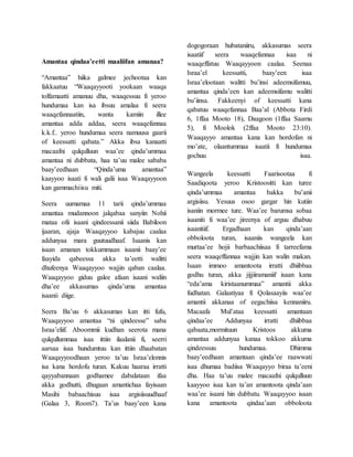 Amantaa qindaa’eetti maaliifan amanaa?
“Amantaa” hiika galmee jechootaa kan
fakkaatuu “Waaqayyooti yookaan waaqa
tolfamaatti amanuu dha, waaqessuu fi yeroo
hundumaa kan isa ibsuu amalaa fi seera
waaqefannaatiin, wanta kamiin illee
amantaa adda addaa, seera waaqefannaa
k.k.f.. yeroo hundumaa seera namuusa gaarii
of keessatti qabata.” Akka ibsa kanaatti
macaafni qulqulluun waa’ee qinda’ummaa
amantaa ni dubbata, haa ta’uu malee sababa
baay’eedhaan “Qinda’uma amantaa”
kaayyoo isaati fi wali galii isaa Waaqayyoon
kan gammachiisu miti.
Seera uumamaa 11 tarii qinda’ummaa
amantaa mudannoon jalqabaa sanyiin Nohii
mataa ofii isaani qindeessanii siida Babiloon
ijaaran, ajaja Waaqayyoo kabajuu caalaa
addunyaa mara guutuudhaaf. Isaanis kan
isaan amanan tokkummaan isaanii baay’ee
faayida qabeessa akka ta’eetti walitti
dhufeenya Waaqayyoo wajjin qaban caalaa.
Waaqayyoo giduu galee afaan isaani waliin
dha’ee akkasumas qinda’uma amantaa
isaanii diige.
Seera Ba’uu 6 akkasumas kan itti fufu,
Waaqayyoo amantaa “ni qindeesse” saba
Israa’eliif. Aboommii kudhan seerota mana
qulqullummaa isaa ittiin ilaalanii fi, seerri
aarsaa isaa hundumtuu kan ittiin dhaabatan
Waaqayyoodhaan yeroo ta’uu Israa’elonnis
isa kana hordofu turan. Kakuu haaraa irratti
qayyabannaan godhamee dabalataan ifaa
akka godhutti, dhugaan amantichaa fayisaan
Masihi babaachisuu isaa argisiisuudhaaf
(Galaa 3, Room7). Ta’us baay’een kana
dogogoraan hubataniiru, akkasumas seera
isaatiif seera waaqefannaa isaa ni
waaqeffatuu Waaqayyoon caalaa. Seenaa
Israa’el keessatti, baay’een isaa
Israa’elootaan walitti bu’insi adeemsifamuu,
amantaa qinda’een kan adeemsifamu walitti
bu’iinsa. Fakkeenyi of keessatti kana
qabatuu waaqefannaa Baa’al (Abbota Firdi
6, 1ffaa Mooto 18), Daagoon (1ffaa Saamu
5), fi Moolok (2ffaa Mooto 23:10).
Waaqayyo amantaa kana kan hordofan ni
mo’ate, olaantummaa isaatii fi hundumaa
gochuu isaa.
Wangeela keessatti Faarisootaa fi
Saadiqoota yeroo Kristoositti kan turee
qinda’ummaa amantaa bakka bu’anii
argisiisu. Yesuus osoo gargar hin kutiin
isaniin mormee ture. Waa’ee barumsa sobaa
isaaniti fi waa’ee jireenya of arguu dhabuu
isaanitiif. Ergadhaan kan qinda’aan
obboloota turan, isaaniis wangeela kan
murtaa’ee hojii barbaachiisaa fi tarreefama
seera waaqeffannaa wajjin kan walin makan.
Isaan immoo amantoota irratti dhiibbaa
godhu turan, akka jijjiiramaniif isaan kana
“eda’ama kiristaanummaa” amantii akka
fudhatan. Galaatiyaa fi Qolasaayiis waa’ee
amantii akkanaa of eegachiisa kennaniiru.
Macaafa Mul’ataa keessatti amantaan
qindaa’ee Addunyaa irratti dhiibbaa
qabaata,mormituun Kristoos akkuma
amantaa addunyaa kanaa tokkoo akkuma
qindeessuu hundumaa. Dhimma
baay’eedhaan amantaan qinda’ee raawwati
isaa dhumaa badiisa Waaqayyo biraa ta’eeni
dha. Haa ta’uu malee macaafni qulqulluun
kaayyoo isaa kan ta’an amantoota qinda’aan
waa’ee isaani hin dubbatu. Waaqayyoo isaan
kana amantoota qindaa’aan obboloota
 