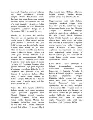 kan tureef). Magaalaan ephesoon beekamaa
ture mana qulqullummaa Arxeemsi,
waaqittii tolfamtuu Griik/Roomaa sanaaf.
Taayitaan sirna waaqeffannaa mana sagadaa
Arxeemisii keessa kan dubartoota ture. Haa
ta’u malee, macaafni 1 Ximootewos bakka
kamittuu Arxeemsiin hin eerre, Phaawloosis
waaqeffannaa Arxeemsiin daangaa isa 1
Ximootewos 2:11-12 keessaatiif hin eerre.
Mormiin inni beekamaan inni sadaffaan
Phaawloos kan inni agarsiisaa jiru waa’ee
haadha manaa fi abbaa manaati walumaa
galatti dhiirottaa fi dubartoota miti. Jechi
Grikii keeyyata kana keessaa haadha manaa
fi abbaa manaa ilaallata; haa ta’u malee
hiikni inni bu’uuraa waraabbii kana keessaa
dhiiraa fi dubartoota ilaallata. Darbees jechi
Grikii gosti tokkichi lakkoofsa 8-10
keessatti itti gargaaramamaniiru. Dhiirota
duwwaatu bakka kadhannaatti dheekkamsaa
fi qocolloo malee harka isaanii ol kaasaa
(lakkoofsa 8)? Dubartoota duwwaatu uffata
qajeelaa uffachuun, hojii gaarii hojjechuun
Waaqayyoon waaqeffataa (lakkoofsa 9-10)?
Dhugumaan miti. Lakkoofsi 8-10 ifatti
dhiirotaa fi dubartoota ilaallata, abbaa
manaa fi haadha manaa duwwaa hin
ilaallatu. Keeyyata lakkoofsa 11-14 keessaa
abbaa manaa fi haadha manaa qofa kan
ilaallatu humtuu hin jiru.
Ammas hiika kana tajaajila dubartootaa
ilaallatee mormiin garri biraran dubartoota
taayitaa qabaachuun geggeessaa turan
Macaafa Qulquluu keessaati keessattuu
Maariyaam, Debooraa, Haldaha warra
Kakuu moofaa keessati. Mormiin kun
dhimmoota barbaachisaa ta’an muraasa
mul’isuu irraa kufa. Jalqaba, Debooraan
abbootii firdii dhiirota 13 keessaa dubartii
ishee tokkittii turte. Haldahan dubartoota
heedduu Macaafa Qulqulluu keessatti
eeraman keessaa raajii ishee tokkittii dha.
Geggeessuummaa wajjin walitti dhufeenyi
Maariyaam obboleettii Aaroonii Musee
ta’uu ishee qofa dha. Dubartoonni baay’ee
barbaachisoon lamaan yeroo bara Moototaa
Ataaliyaa fi Elzaabeel- fakkeenya
dubartoota geggeesitoota qulqullaa’oo kan
hin ta’in. Kanaaf dhimmi dubartoonni
Kakuu Moofaa keessatti aboo qabaachaa
dhimma kanaa wajjin waanta wal qabatu
miti. Macaafni 1 Ximootewosii fi ergaaleen
soortuu kanneen biroo waldaa kiristaanaaf-
dhagna Kiristoosiif fakkeenya haaraa
qopheessu fakkeenyummaan inni haaraan
sunis waldaadhaaf caasaa taayitaa of
keessatti qabatee jira, saba Israa’eeliif miti
yookiin kakuu moofaa keessaa waanta
qabatamaa ta’e kamiifuu.
Kakuu Haaraa keessaa Phirisiqiilaa fi
Fobeetti fayyadamuudhaan walmorkiin
walfakkaataan taasifamaniiru. Hojii
Ergamootaa 18 keessatti, Phirisiqiilaa fi
Fobeen Kiristoosiif tajaajiltoota amanamoo
ta’uudhaan dhiyaataniiru. Maqaan
Phirisiqiilaa jalqaba eerame, tarii abbaa
manaa ishee caalaa tajaajila keessatti
baay’ee “beekamtuu” ta’uu ishee
agarsiisuudhaf. Haa ta’u malee Phirisiqiilaan
1 Ximooteewos 2:11-14 wajjiniin karaa wal
mormuun tajaajila irratti akka hirmaatte kan
ibsu bakka kamiinuu hin jiru. Phirisqilaa fi
Aqiilaan Aphiloosiin gara mana jaraatti
fiduudhaan duuka buutuu isa godhan,
sagalee Waaqayyoo caalaa sirriitti isaaf
ibsuudhaan (Hojii Ergamootaa 18:26).
 