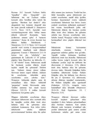 Roomaa 16:1 keessatti Foobeen bakka
“tajaajiltuu” akka “daaqoniitti” yoo
fudhatamte inni sun Foobeen waldaa
keessatti akka barsiiftuu akka turtetti hin
agarsiisu. “Barsiisuu kan danda’u” akka
ulaagaaleetti kan kenname daaqoniif utuu
hin taane jaarsolii waldaatiif (1 Ximootewos
3:1-13; Titoos 1:6-9). Jaarsoliin/ warri
soortuun/daaqonoonni akka “abbaa manaa
dubartii tokkootti” ibsamaniiru. “nama
ijoolleewan amanan qabu” fi “namoota
amanamoo.” Karaa ifa ta’een ibsoonni kun
dhiirota ilaallata. Dabalataanis 1
Ximootewos 3:1-13 fi Titoos 1:6-9 keessatti
jaarsolii/ warri soortuu fi daaqonoonnidhaaf
guutummaatti maqdhaala saala dhiiraatti
gargaarama. Caasaan 1 Ximootewos 2:11-14
keessa kan jiru “sababicha” isaa
guutummaatti ifa. Lakkoofsi 13 “fi” jechuun
jalqabee hima Phaawloos isa lakkoofsa 11-
12 tiif “sababa” kenna. Dubartoonni maaliif
hin barsiisanii yookiin dhiirota irraatti
taayitaa maaliif hin qabaatanii? Sababni
isaa, “Addaam duraan dursee tolfame
Hewwaan immoo ergasii tolfamte. Addaam
hin sossobamne, dubartittiin garuu
sossobamtee seera cabsituu taate.”
Waaqayyo Addaamiin jalqaba uume itti
aansuudhaan akka isheen Addaamiif
“gargaartuu” taatutti Hewwaaniin uume.
Tartiibni uumamaa kun maatii keessa
(Efesoon 5:22-33) fi waldaa keessatti
hojmaatessa kan gamtaa qaba.
Dhugaan dubartittiin sossobamuu ishees
dabalataan dubartoonni akka soortuutti akka
hin tajaajillee yookiin dhiira irratti aboo
hafuuraa akka hin qabaannee akka
sababaatti kennameera. Kun tokko tokko
dubartoonni sababa salphaatti
gowwomsamanuuf barsiisuu akka hin qabne
akka amanan jara taasiseera. Yaadni kun kan
falmii kaasuudha, garuu dubartoonni yaa
caalatti sossobaman, maaliif akka ijoollota
barsiisan hayyamameef (warra salphaatti
sossobaman) dubartoota kan biroos (warra
caalaatti sossobamu jedhamanii yaadaman)?
Inni waanta barreeffamichi jedhu miti.
Dubartoonni dhiirota hin barsiisan yookiin
dhiira irratti aboo hafuuraa hin qabaatan
sababni isaa Hewaan sossobamtee turte.
Sababa kanaaf, Waaqayyo waldaa keessatti
barsiisuudhaaf aboo jalqaba dhiirotaaf kan
kenne.
Dubartoonni kennaa keessummaa
simachuutiin, araaraan, barsiisuu fi
gargaarsaan sadarkaa guddaa irraa ga’aniiru.
Tajaajilli waldaa kiristaanaa heedduun
dubartoota irratti kan irkatedha. Dubartoonni
waldaa keessa walga’ii keessatti akka hin
kadhannee yookiin raajii hin dubbanne hin
dhowwamne (1 Qorontoos 11:5), dhiirota
irratti abuu hafuuraa akka hin qabaanne
dowwaa malee. Macaafni Qulqulluun bakka
kamiinittuu dubartoonni kennaa Hafuura
Qulqulluu akka hin fudhanne kan dhowwu
hin jiru (1 Qorontoos 12), dubartoonni,
akkuma dhiirotaa tajaajilaaf waamamaniiru,
firii Hafuura Qulqulluu akka agarsiisaniif
(Galaatiyaa 5:22-23), wangeela warra
badaniidhaaf akka labsaniifis (Maatewoos
28:18-20; Hojii Ergamootaa 1:8; 1
Pheexroos 3:15).
Waaqayyo dhiironni duwwaan waldaa
keessatti taayitaan qabaachuun akka
tajaajilanii fi aboo hafuuraa qabaachuudhaan
akka barsiisan muudeera. Kun sababa
dhiironni caala barsiisota ta’aniidhaaf miti,
yookiin dubartoonni gada aantota yookiin
beekumsaan sadarka gad aanaa waan
 