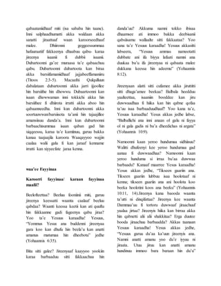 qabaataniidhaaf miti (isa sababa hin taane).
Inni salphaadhumatti akka waldaan akka
sanatti jiraattuuf waan karoorseedhaaf
malee. Dhiironni geggeessummaa
hafuuraatiif fakkeenya dhaabuu qabu- karaa
jireenya isaanii fi dubbii isaanii.
Dubartoonni ga’ee muraasa ta’e qabaachuu
qabu. Dubartoonni dubartoota kan biraa
akka barsiifamaniidhaaf jajjabeeffamaniiru
(Titoos 2:3-5). Macaafni Qulqulluun
dabalataan dubartoonni akka jarri ijjoollee
hin barsiifne hin dhowwu. Dubaartoonni kan
isaan dhowwaman inni tokkichi akka hin
barsiifnee fi dhiirota irratti akka aboo hin
qabaanneedha. Inni kun dubartoonni akka
soortuuwwan/barsiisota ta’anii hin tajaajillee
amansiisuu danda’a. Inni kun dubartoonni
barbaachisummaa isaan qaban gad hin
xiqqeessu, karaa ta’e kamiinuu, garuu bakka
kanaa taajaajila karoora Waaqayyoo wajjin
caalaa walii galu fi kan jaraaf kenname
irratti kan xiyyeefate jaraa kenna.
waa’ee Fayyinaa
Karoorri fayyinaa/ karaan fayyinaa
maalii?
Beelofteettaa? Beeluu fooniinii miti, garuu
jireenya keessatti waanta caalaaf beeluu
qabdaa? Waanti keessa keetii kan ati quuftu
hin fakkaanne gadi fageenya qabu jiraa?
Yoo ta’e Yesuus karaadha! Yesuus,
“Yommus Yesus ana buddenni jireenyaa
gara koo kan dhufu hin beela’u kan anatti
amanus matumaa hin dheebotu” jedhe
(Yohaannis 6:35).
Bita sitti galee? Jireenyaaf kaayyoo yookiin
karaa barbaaduu sitti fakkaachuu hin
danda’uu? Akkuma namni tokko ibisaa
dhaamsee ati immoo bakka deebisanii
qabsiisamu wallaalte sitti fakkaataa? Yoo
sana ta’e Yesuus karaadha! Yesuus akkasitti
labseera, “Yesuus ammas namootatti
dubbate ani ifa biyya lafaati namni ana
duukaa bu’u ifa jireenyaa ni qabaata malee
dukkana keessa hin adeemu” (Yohaannis
8:12).
Jireenyaan alatti sitti cufamee akka jiruttitti
sitti dhaga’amee beekaa? Balbala heedduu
yaalteettaa, isaaniin booddee kan jiru
duwwaadhaa fi hiika kan hin qabne qofaa
ta’uu isaa barbaaduudhaaf? Yoo kana ta’e,
Yesuus karaadha! Yesus akkas jedhe labse,
“Balballichi ana inni anaan ol galu ni fayya
ol ni gala gadis ni ba’a dheedichas ni argata”
(Yohaannis 10:9).
Namoonni kaan yeroo hundumaa sidhiisuu?
Walitti dhufeenyi kee yeroo hundumaa gad
aanaa fi duwwaadhaa? Namoonni kaan
yeroo hunduma si irraa bu’aa duwwaa
barbaadu? Kanaaf maarree Yesus karaadha!
Yesus akkas jedhe, “Tikseen gaariin ana.
Tikseen gaariin lubbuu isaa hoolotaaf ni
kenna; tikseen gaariin ana ani hoolota koo
beeka hoolotini koos ana beeku” (Yohaannis
10:11, 14).Jireenya kana baooda waanta
ta’utti ni dinqifattaa? Jireenya kee waanta
Dammaa’uu fi tortoru duwwaaf jiraachuuf
yaalaa jirtaa? Jireenyis hiika kan birraa akka
hin qabnetti alii alii shakkitaa? Erga duutee
booda jiraachuu barbaadda? Akkas taanaan
Yesuus karaadha! Yesus akkas jedhe,
“Yesuus garuu du’aa ka’uun jireenyis ana.
Namni anatti amanu yoo du’e iyyuu ni
jiraata. Utuu jiruu kan anatti amanu
hundinuu immoo bara baraan hin du’u”
 