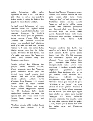 guddaa barbaachisaa tokko malee,
fayyuudhaaf hin danda’u ture. Duuni Kirstos
gatii cubuu isa darbee kan qulqulloota
Kakuu Moofaa fi cubbuu isa fuulduraa kan
qulqulloota Kakuu Haaraa kaffaleera.
Fayyinaaf waanti barbaachisaa ta’e yeroo
hundumaa amantii dha. Fayyinaaf amantii
nama tokkoo keessatti kanbarbaachisu yeroo
hundumaa Waaqayyoo dha. Farfatichi
“Warri isatti kooluu galan haa gammadan!”
jechuun barreesse (Faarsaa 2:12). Seera
Uumamaa 15:6 Abrahaam Waaqayyotti
amanee innis qajeelinatti isaaf lakaa’amuu
isaatii ga’aa akka ture nuttii hima ( darbees
Roomaa 4:3-8 ilaali). Sirni aarsaa Kakuu
Moofaa cubbuu nama irraa hin fuudhu,
akkuma Ibrootin10:1-10 ifatti barsiisu. Haa
ta’u malee, gara guyyaa Ilmi Waaqayyoo
cubbuu dhala namaatiif dhiiga isaa
dhangalaasu agarsiiseera.
Baroota gidduutti kan jijjiiramaa ture
qabiyyee amantii amanataa tokkooti.
Waanta amanamuu qabu kan Waaqayyo
gaafatu ammaamtaa mul’ata yeroo sana
keessatti nama sanaaf kennamu irratti
hundaa’a. Inni kun mul’ata jijjiiramaa
adeemu jedhama. Addaam mul’ata
Waaqayyo Seera Uumamaa 3:15 keessatti
kennetti amane isa sanyiin dubartittii
Seexana injifatu. Addaam Isatti amane,
maqaa Hewaani moggaaseenis agarsiise
(lak. 20) Gooftaanis kal’ee isaniitti
uwwisuudhaan fudhachuu Isaa aluma sana
agarsiise (lak. 21). Yeroo sanatti waanti
Addaam beeke sanuma, garuu isatti
amaneera.
Abraahaam akkaataa abdii fi mul’ata haaraa
Waaqayyo Seera Uumamaa 12 fi 15
keessatti isaaf kenneen Waaqayyoon amane.
Museen duraa caaffatni caafame hin turre,
garuu sanyiin dhala namaa waanta
Waaqayyo isaaf mul’isutti gaafatamaa ture.
Guutummaa Kakuu Mmoofaa keessatti,
Waaqayyo gaaf tokkko rakkina cubbuu
isaaniitiif akka dhimmamu yaaduudhaan
gara fayyinaatti dhufu turan. Har’a, gara
booddeetti ilaalla, Inni dursee rakkina
cubbuu keenyaatiif fannoo irratti waanta
barbaachisu akka raawwate amanuudhaan
(Yohaannis 3:16; Ibroota 9:28).
Waa’een amantoota bara Kirstos ture
turanii’oo, du’aa ka’uu fi fannoo dura? Jarri
maal amananii? Kirstos cubbuu jaraatiif
fannoo irratti akka du’u bifa guutummaa
isaa hubataniiruu? Tajaajila isaa gara
dhumaatti, “Yeroo sanaa jalqabee, Yesus
gara Yeruusaleem akka dhaqan harka
maanguddootaatiin harka luboota warra
angafootaa fi barsiisota seeraatiin guddaa
dhiphachuun ajjeefamuun guyyaa
sadaffaatis du’aa kaafamuun akka isa irra
jiru bartoota isaatti mul’isuutti ka’e”
(Maatewoos 16:21-22). Deebiin
duukabuutotaa ergaa kanaaf maal ture?
“Pheexroos immoo gara bukkeetti isa qabee
‘Waaqayyo si haa oolchu!’ ‘kun sirratti
dhufuun hin ta’uuf’” jedheen. Pheexroosi fi
ergamoonni kan biroon dhugaa guutummaa
isaa hin beekne, jarri amma iyyuu fayyanii
turan sababni isaa rakkoo cubuu isaaniitiif
Waaqayyo akka waanta barbaachisu
raawwatu amananiiru. Inni akkaataa kamiin
isa sana akka raawwatu sirriitti hin beekne,
Adaam, Musee, yookiin Daawiit kan beeku
irra caalaa, garuu jarri Waaqayyoon
amananiru.
 