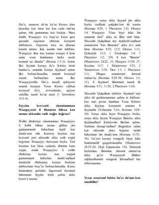 Har’a, namoota du’aa ka’uu Kirstos dura
jiraachaa kan turan irra kan caalu mul’ata
qabna; bifa guutummaa isaa beekna. “Bara
duriitti Waaqayyo si’a baay’ee karaa gara
garaatiin raajotaan abboota keenyatti
dubbateera. Guyyoota bara isa dhumaa
kanatti immoo ilma isaatiin nutti dubbate;
Waaqayyo ilma isaa kanaan waaqaa fi lama
uume waan hundumaas harka isaatti
kennuuf isa dhaabe” (Ibroota 1:1-2). Amma
illee fayyinni keenya du’a Kirstos irratti
hundaa’a, amantiin keenya fayyinaaf amma
illee barbaachisaadha, amantii keenyaaf
waanti barbaachisu amma illee
Waaqayyoodha. Har’a, nuuyiif, qabiyyeen
amantii keenyaa Yesus Kirstos cubbuu
keenyaaf du’e, awwaalamee, guyyaa
sadaffaa isaatti ka’uu isaati (1 Qorontoos
15:3-4).
Fayyina keessatti olaantummaan
Waaqayyooti fi filannoon bilisaa kan
namaa akkamiin walii wajjin hojjetaa?
Walitti dhufeenya olaantummaa Waaqayyoo
fi fedhii bilisaa namaa gidduu jiru
guutuummaatti hubachuun nuyiif kan
danda’amu miti. Karoora fayyisuu isaa
keessatti jarri akkamiin akka walii wajjin
hojjetanu Waaqayyo duwwaatu beeka. Tarii
barumsa kan biraa caalaatti, dhimma kana
wajjin, amala Waaqayyoo fi walitti
dhufeenya keenya isaa wajjinii
guutummaatii hubachuu danda’uudhaaf
dandeettii dhabeenya keenya beekuun
dubbachuun baay’ee barbaachisaadha. Karaa
lamaaniinuu garmalee fageessanii deemuun
hubannaan fayyina irratti qabnu akka
boora’u taasisa.
Waaqayyo eenyu akka fayyuuf jiru akka
beeku caaffanni qulqulaa’oon ifa taasisu
(Roomaa 8:29; 1 Pheexroos 1:2). Efesoos
1:4 Waaqayyo “Utuu biyyi lafaa hin
uumamin dura” akka nu filate nutti hima.
Macaafni Qulqulluun irra deddeebi’uudhaan
amantoonni “kan filataman” akka ta’e nutti
hima (Roomaa 8:33; 11:5; Efesoos 1:11;
Qolasayiis 3:12; 1 Teselonqee 1:4; 1
Pheexroos 1:2; 2:9) fi kan “filatame”
(Maatewoos 24:22, 31; Marqoos 13:20, 27;
Roomaa 11:7; 1 Ximotewoos 5:21; 2
Ximotewoos 2:10; Titos 1:1; 1 Pheexroos
1:1). Dhugaa amantoonni dursanii
murtaa’uu (Roomaa 8:29-30; Efesoos 1:5,
11), fi fayyinaaf filatamuun isaanii ifa
(Roomaa 9:11; 11:28; 2 Pheexroos 1:10).
Macaafni Qulqulluun darbees fayyinaaf nuyi
akka itti gaafatamummaa qabnu ni dubbata-
kan nuyi goonu hundinuu Yesus Kiristos
akka fayyisaa keenyaatti amanuu fi
fayyuudha (Yohaannis 3:16; Roomaa 10:9-
10). Eenyu akka fayyu Waaqayyo beeka,
eenyu akka fayyuu Waaqayyo filateera, akka
fayyinuudhaaf Kiristoosiin filachuu qabna.
Sammuu daanga’aadhaaf dhugaaleen sadan
kun akkamiin akka hojjetan sirriitti
hubachuun hin danda’amu (Roomaa 11:33-
36). Ga’een keenya wangeela biyya lafaa
hundumaatiif qaqqabsiisuudha (Maatewoos
28:18-20; Hojii Ergamootaa 1:8). Durasanii
beekamuu, filatamuu, dursanii murtaa’uu
akka ga’ee Waaqayyotti dhiifnee
salphaadhumatti wangeela labsuudhaaf haa
abboomamnu.
Yesus araarsuuf bakka bu’ee du’uun isaa
maaliidha?
 