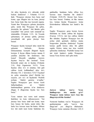 Ati akka fayyiteetta ta’e akkamiin sirriitti
beekuu dandeessa? 1 Yohannis 5:11-13:
ilaali, “Waaqayyo jireenya bara baraa nuuf
kenne; egaa dhugaan isaa isa kana; jireenyi
bara baraa kunis ilma isaa keessatti argama.
Namni ilma Waaqayyoo qabaatu jireenyicha
qaba; namni ilma Waaqayyo hin qabne,
jireenyicha hin qabaatu.” Inni ilimicha qabu
eenyuudha? Inni jarreen isatti amananiif isa
simataniidha (Yohannis 1:12). Ati Yesusiin
qabaannaan, ati jireenya qabda, jjireenya
yeroodhaafii miti garuu jireenya bara
baraati.
Waaqayyo fayyina keenyaaf akka mamii hin
qabaanne barbaada. Jireenya
kiristaanummaa keenyatti dhugaatti fayyuu
keenyaa fi fayyuu dhiisuu keenya mamaa fi
yaaddaa jiraachuu hin dandeenyu. Inni
kanaaf Macaafni qulqulluun karoora
fayyinaa baay’ee ifaa taasisuuf. Yesus
Kirstositti amani atis ni fayyitaa (Yohannis
3:16; Hojii Ergamootaa 16:31). Yesus
fayyisaa akka ta’e ni amantaa, Inni gatii
cubbuu keetii kaffaluudhaaf akka du’e
(Roomaa 5:8; 2 Qorontoos 5:21)? Fayyinaaf
isa qofaa amanachaa jirtaa? Deebiin kee
eeyyeen, yoo ta’e ati fayyiteetta! Waabdii
jechuun, “shakkii gararraa ta’uudha.”
Sagalee Waaqayyoo gara keessa keetti
fudhachuudhaan, ati “shakkii
hundumaadhaan gararraa ta’uu dandeessa
dhugaa fi dhugoomuu fayyina kee bara
baraa.”
Yesus mataan isaa warra isatti amanan
ilaalchisee isa kana mirkaneesseera: “Ani
jireenya bara baraa isiniif nan kenna, isaan
bara baraan hin badan, namni tokko illee
harka koo keessaa isaan hin butatu. Abbaan
koo inni anatti isaan kenne hundumaa irra
guddaadha; humtinuus harka abbaa koo
keessaa isaan butachuu hin danda’u”
(Yohannis 10:28-29). Jireenyi bara baraa-
kan bara baraati. Umtinuu, ati illee mataan
kee, kennaa fayyina Waaqayyoo- kenne
Kirstosiinsirraa fudhachuu kan danda’u hin
jiru.
Sagalee Waaqayyoo garaa keenya keessa
dhokfanna isa irrattis cubbuu hin hojjennu
(Faarsaa 119:11), inni kun cubbuu shakkii
illee dabalata. Sagaleen Waaqayyo kan siin
jechaa jirutti gammadi, shakkuu manna
boqqoonnee jiraachuu dandeenya! Fayyinni
keenya gaaffii keessa akka hin galletti
sagalee Kirstos mataa isaa irraa waabdii
qabaachuu dandeenya. Waabdiin keenya kan
inni irratti hundaa’e jaalala Waaqayyoo
karaaa Yesus Kirstos nuuf qabu irratti.
Jarreen takkaa waa’ee Yesus
hindhageenye irra maaltu ga’a?
Waaqayyo nama takkaa waa’e Isaa hin
dhageenyeetti hin faradaa?
Namoonni hundinuu waa’ee Waaqayyoo itti
gaafatamummaa qabu “waa’ee Isaa
dhaga’anis” yoo dhaga’uu dhabaatanis.
Waaqayyo karaa uumamaa (Roomaa 1:20) fi
 