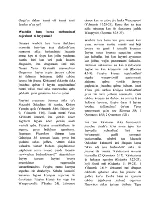 dhaga’uu diduun isaanii ofii isaanii iraatti
faraduu ta’aa ree?
Waabdiin bara baraa cubbuudhaaf
hojjechuuf ni hayyamaa?
Barumsa waabdii bara baraa ilaalchisee
moromiin baay’een irraa deddeebi’amu
namoonni akka barbaadanitti jiraatanis
amma iyyu ni fayyu kan jedhu yaadamuu
isaatiin. Inni kun tarii gaafa ilaalamu
dhugaadha, inni dhugumaan sirrii miti.
Namni Yesus Kiristositti amanuudhaan
dhugumaan fayyina argate jireenya cubbuu
itti fufiinsaan hojjetamu, fedhii cubbuu
keessa hin jiraatu. Kiristaanni akkamiin akka
jiraachuu qabuu fi fayyina argachuudhaaf
namni tokko maal akka raawwachuu qabu
gidduutti garaa garummaa kaa’uu qabna.
Fayyinni ayyaanaan duwwaa akka ta’e
Macaafni Qulqulluun ifa taasisa, Kiristos
Yesusiin qofa (Yohaannis 3:16; Efeson 2:8-
9; Yohaannis 14:6). Batala namni Yesus
Kiristositti amanetti, inni yookiin isheen
fayyiteetti fayyina ishee yookiin isaatti
waabdii qaba. Fayyinni amantiittiidhaan hin
argamu, garuu hojiidhaan agarsiisama.
Ergamaan Phaawloos dhimma kana
Galaatiyaa 3:3 keessatti kaasa yeroo inni
gaafaatu akkas jedhee, “Attam akkas
wallaalota taatuu? Hafuura qulqulluudhaan
jalqabdanii amma immoo yaada fooniitiin
raawwachuu barbaadduuree?” Amantiidhaan
fayyine taanaan fayyinni keenya
amantiidhaan eegamaadha
kunuunfamaadhas. Fayyina mataa keenyaa
argachuu hin dandeenyu. Sababa kanaatiif,
kunuunsa fayyina keenyaas argachuu hin
dandeenyu. Fayyina keenya kan eegu inni
Waaqayyoodha (Yihudaa 24). Jabeessee
cimsee kan nu qabee jiru harka Waaqayyooti
(Yohaannis 10:28-29). Eenyu illee isa irraa
adda nubaasuu kan hin dandeenye jaalala
Waaqayooti (Roomaa 8:38-39).
Waabdii bara baraa kan ganu waanti kam
iyyuu, uumama isaatiin, amantii nuyi hojii
keenya isa gaarii fi tattaaffii keenyaan
fayyina mataa keenyaa eeggachuu qabna
kan jedhudha. Inni kun fayyinni ayyaanaan
kan jedhuu wajjin guutummaatti faallaadha.
Badhasaa akkasumaa isa kan Kiristosootiin
fayyine isa kan keenyaatiin miti (Roomaa
4:3-8). Fayyina keenya argachuudhaaf
sagalee waaqayyootiif guutummaatti
ajajamuu qabna yookiin jireenya
quqlqula’aa jiraachuu qabna jechuun, duuni
Yesus gatii cubbuu keenyaa kaffaluudhaaf
ga’aa hin turre jedhanii amanuudha. Gatii
cubbuu keenyaa isa darbee, isa ammaa fi isa
fuulduraa keenyaa, fayyina duraa fi fayyina
boodaa, kaffaluudhaaf du’uun Yesus
guutummaatti ga’aa ture (Roomaa 5:8; 1
Qorontoos 15:3; 2 Qorontoos 5:21).
Inni kun Kiristaanni akka barabaadetti
jiraachuu danda’a ta’us amma iyyuu kan
fayyeedha jechuudhaa? Inni kun
bu’uurumatti gaaffii sammuutti
yaadamuudha, sababni isaa Macaafni
Qulqulluun kiristaanni inni dhugaan karaa
“akka ofii isaa barbaadetti” akka hin
jiraanne ifa taasiisa. Kiristaanonni uumama
haaraadha (2 Qorontoos 5:17). Kiristaanonni
ija hafuuraa agarsiisu (Galaatiya 5:22-23),
hojii foonii miti (Galaatiya 5: 19-21). 1
Yohaannis 3:6-9 kiristaanni inni dhugaan
cubbuutti qabamee akka hin jiraanne ifa
godhee kaa’a. Deebii falmii isa ayyaanni
cubbuu jajjabeessa jedhuuf, ergamaan
Phaawloos akkas jechuun dubbata “Egaa
 