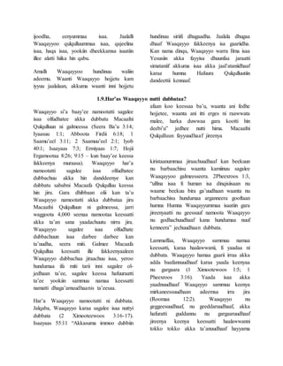 ijoodha, eenyummaa isaa. Jaalalli
Waaqayyoo qulqulluummaa isaa, qajeelina
isaa, haqa isaa, yookiin dheekkamsa isaatiin
illee alatti hiika hin qabu.
Amalli Waaqayyoo hundinuu waliin
adeemu. Waanti Waaqayyo hojjetu kam
iyyuu jaalalaan, akkuma waanti inni hojjetu
hundinuu siriifi dhugaadha. Jaalala dhugaa
dhaaf Waaqayyo fakkeenya isa gaariidha.
Kan nama dinqu, Waaqayyo warra Ilma isaa
Yesusiin akka fayyisa dhuunfaa jaraatti
simataniif akkuma isaa akka jaal’ataniidhaaf
karaa humna Hafuura Qulqulluutiin
dandeettii kennaaf.
1.9.Har’as Waaqayyo nutti dubbataa?
Waaqayyo si’a baay’ee namootatti sagalee
isaa olfudhatee akka dubbatu Macaafni
Qulqulluun ni galmeessa (Seera Ba’u 3:14;
Iyaasuu 1:1; Abboota Firdii 6:18; 1
Saamu’eel 3:11; 2 Saamuu’eel 2:1; Iyob
40:1; Isaayaas 7:3; Ermiyaas 1:7; Hojii
Ergamootaa 8:26; 9:15 – kun baay’ee keessa
fakkeenya muraasa). Waaqayyo har’a
namootatti sagalee isaa olfudhatee
dubbachuu akka hin danddeenye kan
dubbatu sababni Macaafa Qulqulluu keessa
hin jiru. Gara dhibbaan olii kan ta’u
Waaqayyo namootatti akka dubbataa jiru
Macaafni Qulqulluun ni galmeessa, jarri
waggoota 4,000 seenaa namootaa keessatti
akka ta’an sana yaadachuutu nirra jira.
Waaqayyo sagalee isaa olfudhate
dubbachuun isaa darbee darbee kan
ta’uudha, seera miti. Galmee Macaafa
Qulqulluu keessatti ille fakkeenyaaleen
Waaqayyo dubbachaa jiraachuu isaa, yeroo
hundumaa ifa miti tarii inni sagalee ol-
jedhaan ta’ee, sagalee keessa hafuuraatti
ta’ee yookiin sammuu namaa keessatti
namatti dhaga’amuudhaanis ta’eesaa.
Har’a Waaqayyo namootatti ni dubbata.
Jalqaba, Waaqayyo karaa sagalee isaa nuttyi
dubbata (2 Ximooteewoos 3:16-17).
Isaayaas 55:11 “Akkasuma immoo dubbiin
afaan koo keessaa ba’u, waanta ani fedhe
hojjetee, waanta ani itti erges ni raawwata
malee, harka duwwaa gara kootti hin
deebi’u” jedhee nutti hima. Macaafni
Qulqulluun fayyuudhaaf jireenya
kiristaanummaa jiraachuudhaaf kan beekuun
nu barbaachisu waanta kamiinuu sagalee
Waaqayyoo galmeesseera. 2Pheexroos 1:3,
“ulfina isaa fi human isa dinqisiisaan nu
waame beekuu bira ga’uudhaan waanta nu
barbaachisu hundumaa arganneera gooftaan
humna Humna Waaqayyummaa isaatiin gara
jireenyaatti nu geessuuf namoota Waaqayyo
nu godhachuudhaaf kana hundumaa nuuf
kenneera” jechuudhaan dubbata.
Lammaffaa, Waaqayyo sammuu namaa
keessatti, karaa haalawwanii, fi yaadaa ni
dubbata. Waaqayyo hamaa gaarii irraa akka
adda baafannuudhaaf karaa yaada keenyaa
nu gargaara (1 Ximootewoos 1:5; 1
Pheexroos 3:16). Yaada isaa akka
yaadnuudhaaf Waaqayyo sammuu keenya
mirkaneessuudhaan adeemsa irra jira
(Roomaa 12:2). Waaqayyo nu
geggeesuudhaaf, nu geeddaruudhaaf, akka
hafuratti guddannu nu gargaaruudhaaf
jireenya keenya keessatti haalawwanni
tokko tokko akka ta’anuudhaaf hayyama
 
