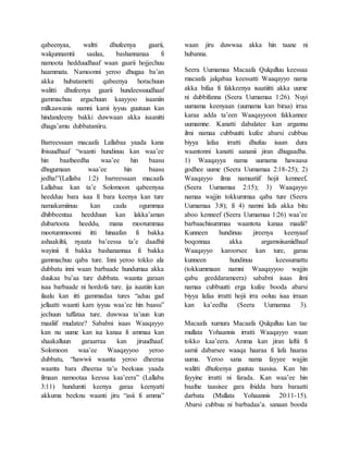 qabeenyaa, waltti dhufeenya gaarii,
walqunnamtii saalaa, bashannanaa fi
namoota hedduudhaaf waan gaarii hojjechuu
haammata. Namoonni yeroo dhugaa ba’an
akka hubatametti qabeenya horachuun
walitti dhufeenya gaarii hundeessuudhaaf
gammachuu argachuun kaayyoo isaaniin
milkaawanis namni kami iyyuu guutuun kan
hindandeeny bakki duwwaan akka isaanitti
dhaga’amu dubbataniiru.
Barreessaan macaafa Lallabaa yaada kana
ibisuudhaaf “waanti hundinuu kan waa’ee
hin baafneedha waa’ee hin baasu
dhugumaan waa’ee hin baasu
jedha!”(Lallaba 1:2) barreessaan macaafa
Lallabaa kan ta’e Solomoon qabeenyaa
heedduu bara isaa fi bara keenya kan ture
namakamiinuu kan caalu ogummaa
dhibbeentaa heedduun kan lakka’aman
dubartoota heeddu, mana mootummaa
mootummoonni itti hinaafan fi bakka
ashaakiltii, nyaata ba’eessa ta’e daadhii
wayinii fi bakka bashanannaa fi bakka
gammachuu qaba ture. Inni yeroo tokko ala
dubbatu inni waan barbaade hundumaa akka
duukaa bu’aa ture dubbata. waanta garaan
isaa barbaade ni hordofa ture. ija isaatiin kan
ilaalu kan itti gammadaa tures “aduu gad
jellaatti waanti kam iyyuu waa’ee hin baasu”
jechuun tuffataa ture. duwwaa ta’uun kun
maaliif mudatee? Sababni isaas Waaqayyo
kan nu uume kan isa kanaa fi ammaa kan
shaakalluun garaarraa kan jiruudhaaf.
Solomoon waa’ee Waaqayyoo yeroo
dubbatu, “hawwii waanta yeroo dheeraa
waanta bara dheeraa ta’u beekuus yaada
ilmaan namootaa keessa kaa’eera” (Lallaba
3:11) hundumti keenya garaa keenyatti
akkuma beeknu waanti jiru “asii fi amma”
waan jiru duwwaa akka hin taane ni
hubanna.
Seera Uumamaa Macaafa Qulqulluu keessaa
macaafa jalqabaa keessatti Waaqayyo nama
akka bifaa fi fakkeenya isaatiitti akka uume
ni dubbifanna (Seera Uumamaa 1:26). Nuyi
uumama keenyaan (uumama kan biraa) irraa
karaa adda ta’een Waaqayyoon fakkannee
uumamne. Kanatti dabalatee kan argannu
ilmi namaa cubbuutti kufee abarsi cubbuu
biyya lafaa irratti dhufuu isaan dura
waantonni kanatti aananii jiran dhugaadha.
1) Waaqayya nama uumama hawaasa
godhee uume (Seera Uumamaa 2:18-25); 2)
Waaqayyo ilma namaatiif hojii kenneef,
(Seera Uumamaa 2:15); 3) Waaqayyo
namaa wajjin tokkummaa qaba ture (Seera
Uumamaa 3:8); fi 4) namni lafa akka bitu
aboo kenneef (Seera Uumamaa 1:26) waa’ee
barbaachisummaa waantota kanaa maalii?
Kunneen hundinuu jireenya keenyaaf
boqonnaa akka argamsiisaniidhaaf
Waaqayyo karoorsee kan ture, garuu
kunneen hundinuu keessumattu
(tokkummaan namni Waaqayyoo wajjin
qabu geeddarameera) sababni isaas ilmi
namaa cubbuutti erga kufee booda abarsi
biyya lafaa irratti hojii irra ooluu isaa irraan
kan ka’eedha (Seera Uumamaa 3).
Macaafa xumura Macaafa Qulqulluu kan tae
mullata Yohaannis irratti Waaqayyo waan
tokko kaa’eera. Amma kan jiran laftii fi
samii dabarsee waaqa haaraa fi lafa haaraa
uuma. Yeroo sana nama fayyee wajjin
walitti dhufeenya guutuu taasisa. Kan hin
fayyine irratti ni farada. Kan waa’ee hin
baafne taasisee gara ibidda bara baraatti
darbata (Mullata Yohaannis 20:11-15).
Abarsi cubbuu ni barbadaa’a. sanaan booda
 
