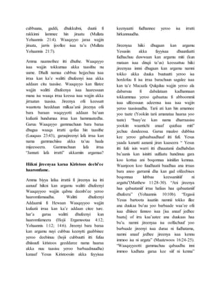 cubbuuna, gaddi, dhukkubni, duutii fi
rakkinni lammee hin jiraatu (Mullata
Yohaannis 21:4). Waaqayyo jaraa wajjin
jiraata, jarris ijoollee isaa ta’u (Mullata
Yohaannis 21:7).
Amma naannofnee itti dhufne. Waaqayyo
isaa wajjin tokkumaa akka taasifnu nu
uume. Dhalli namaa cubbuu hojjechuu isaa
irraa kan ka’e walitti dhufeenyi isaa akka
addaan citu taasiise. Waaqayyo kan filatee
wajjin walitti dhufeenya isaa haaressuun
mana isa waaqa irraa keessa isaa wajjin akka
jirraatan taasisa. Jireenya ofii keessatt
waantota heedduun milkaa’anii jireenya ofii
bara baraan waqayyotti addaan ba’uun
kufaatii hundumaa irraa kan hammaatedha.
Garuu Waaqayyo gammachuun bara baraa
dhugaa waaqa irratti qofaa hin taasifne
(Luuqaas 23:43), garuujireenyi lafa irraa kan
nama gammachiisu akka ta’uu haala
mijeesseera. Gammachuun lafa irraa
“Jannati lafa irratti” akkamiin argamaa?
Hiikni jireenyaa karaa Kiristoos deebi’ee
haaromfame.
Amma biyya lafaa irrattii fi jireenya isa itti
aanuuf hiikni kan argamu walitti dhufeenyi
Waaqayyoo wajjin qabnu deenbi’ee yeroo
haaromfamuudha. Walitti dhufeenyi
Addaamii fi Hewaan Waaqayyoo wajjin
kufaatii irraa kan ka’e addaan citee ture.
har’a garuu walitti dhufeenyi kun
haaromfameera (Hojii Ergamootaa 4:12;
Yohaannis 1:12; 14:6). Jireenyi bara baraa
kan argamu nuyi cubbuu keenytti gaabbinee
yeroo deebinuu (hojii cubbuutti itti fufuu
dhiisuufi kiristoos geeddaree nama haaraa
akka nuu taasisu yeroo barbaadnuudha)
kanaaf Yesus Kiristoosiin akka fayyisaa
keenyaatti fudhannee yeroo isa irratti
hirkannuudha.
Jireenyaa hiiki dhugaan kan argamu
Yesusiin akka fayyisaa dhuunfaatti
fudhachuu duwwaan kan argamu miti (kun
mataan isaa dinqii ta’us) keessattuu hiiki
jireenyaa innni dhugaan kan argamu namni
tokko akka duuka buutuutti yeroo isa
hordofuu fi isa irraa barachuun sagalee isaa
kan ta’e Macaafa Qulquluu wajjin yeroo ala
dabarsuu fi dabalataan kadhannaan
tokkummaa yeroo qabaatuu fi abboommii
isaa ulfeessuun adeemsa isaa isaa wajjin
yeroo taasisuudha. Tarii ati kan hin amannee
yoo taate (Yookiin tarii amanataa haaraa yoo
taate) “baay’ee kan nama dharraasisu
yookiin waantichi anaaf quufsaa miti”
jechuu dandeessa. Garuu maaloo dubbisa
kee yeroo gabaabaadhaaf itti fufi. Yesus
yaada kanatti aananii jiran kaaseera “ Yesus
itti fufe isin warri itti dhaaatanii dadhabdan
ba’aanis kan isinitti uulfaatu hundinuu gara
koo kottaa ani boqonnaa isiniifan kennaa.
Waanjoon koo fuudhaatii baadhaa ana irraas
bara anoo garramii dha kan gad ofdeebises
boqonnaa lubbuu keessaniitiif ni
argattu”(Matthew 11:28-30). “Ani jireenya
haa qabaataniif irraa hafaas haa qabaataniif
dhufeera” (Yohaannis 10:10b). “Ergasii
Yesus bartoota isaatiin namnii tokko illee
ana duukaa bu’uu yoo barbaade waa’ee ofii
isaa dhiisee fannoo isaa [isa anaaf jedhee
baatu] of irra kaa’aatee ana duukaas haa
bu’u. namni jireenyaa isa oolfachuuf yoo
barbaade jireenyi isaa duraa ni fudhatama,
namni anaaf jedhee jireenya isaa kennu
immoo isa ni argata” (Maatewoos 16:24-25).
“Waaqayyootti gammachuu qabaadhu inni
immoo kadhata garaa kee siif ni kenna”
 