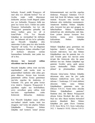 barbaada. Kanaaf, jaalalli Waaqayyoo siif
maal akka ta’e akkamiin beektaa? Yoo ati
Gooftaa wajjin walitti dhiyeenyaan
deddeebite jirreenya keetiif dhugaatti jaalala
isaa yoo barbaadde, Waaqayyo fedhii isaa
garaa kee keessa kaa’a. Furtuun isaa jaalala
Waaqayyo barbaaduudha, kan kee miti.
“Waaqayyotti gammachuu qabaadhu, inni
immoo kadhata garaa kee siif ni
kenna”(Psalm 37:4). Yoo Macaafni
Qulqulluun isa mormuudhaaf hin dubbanne
ta’e inni hafuuratti siif kan bu’aa qabuudha,
egaa Macaafni Qulqulluun akka
murteessituu fi akka garaa kee akka hordoftu
“hayyama” siif kenna. Yoo ati dhugumaan
jaalala Waaqayyoo hafuura cabaadhaa fi gad
of deebiseen akkasuma sammuu
banamaadhaan barbaadde, innni jaalala isaa
siif ni ibsa.
Jireenya koo keessatti cubbuu
akkamiinan moo’uu danda’a?
Macaafni Qulqulluu cubbuu irratti moo’icha
argachuudhaaf yaalii taasfnu irratti nu
gargaaruudhaaf maddaalee adda addaa gara
garaa dhiyeessa. Jireenya kana keessatti,
guutummaatti cubbuu keenya guutummaan
moo’icha argachuu hin dandeenyu, (1
Yohaannis 1:8), garuu inni galma keenya
ta’uu danda’u. Gargaarsa Waaqayyootii fi
qajeelfama sagalee isaa hordofuudhaan,
yeroo yeroodhaan garuu cubbuu irratti
moo’umsa argachuudhaan caalaa
Kiristoosiin fakkaachuu dandeenye.
Kan Macaafni Qulqulluun caqasu cubbuu
moo’uudhaaf tattaafii taasfnu irratti kan
deeggarsa nuuf kennu inni jalqabaa Hafuura
Qulqulluudha. Waaqayyo Hafuura
Qulqulluu nuuf kenneera kanaaf jireenya
kiristaanummmaatti nuyi moo’icha argachuu
dandeenye. Waaqayyo Galaatiyaa 5:16-25
irratti hojii foonii firii hafuuraa wajjin waliin
madaala. Keeyyata sana keessatti nuyi
hafuuraan akka deddeebinu waamamneerra.
Amantoonni hundinuu Hafuura Qulqulluu
qabu, keeyyatni kun garu nuyi geeggesa isa
fudhachuudhaan Hafaara Qualuudhaan
deddeebi’uun akk nubarbaachisu nutti hima.
Kana jechuun jireenya keenyaan foon
hordofuu manna yeroo hundumaa
kakkaafamuu Hafuura Qulqulluu
foo’achuudha.
Hafuurri Qulqulluun garaa garummaan inni
hojjechuu danda’u jireenya Pheexroos
keessatti mula’ateera, kan utuu Hafuura
Qulqulluudhaan utuu hin guutamin dura si’a
sadii Yesusiin ganee kan ture-kan amma
du’uutti illee Kiristoosiin akka hin ganne
dubbatee kan ture. Hafuura Qulqulluun erga
guutamee booddee garuu, gaafa guyyaa
ayyana shantamaffaa Yihuda tudaratti
jabinaaf ija jabummaadhaan dubbate.
Akkauma kakaa’uumsa Hafuura Qulqulluu
ukkamsuun akka nurra hin jirre yaallu
hafuuraan deddeebi’utu nurra nurra jira
(akkuma 1 Tasaloonqee 5:19 irratti dubbatu)
akkasuma bakka sanaa Hafuura
Qulqulluudhaan guutamuutu nurra jira
(Efesoon 5:18-21). Namni tokko akkamiin
Hafuura Qulqulluudhaan guutamaa?
Hunduma dura, inni filannoo Waaqayyootii
akkuma Kakuu Moofaatti illee akka ture.
Hojii isaa akka fiixaan baafamu barbaadeef
namoota dhuunfaatti filatee Hafuura
Qulqulluun jara guuta (Seera Uumamaa
41:38; Seera Ba’uu 31:3; Seera Lakkoofsaa
24:2; 1 Saamuu’el 10:10). Efesoon 5:18-21
 