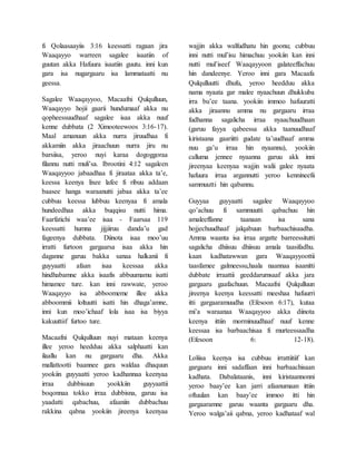 fi Qolaasaayiis 3:16 keessatti ragaan jira
Waaqayyo warreen sagalee isaatiin of
guutan akka Hafuura isaatiin guutu. inni kun
gara isa nugargaaru isa lammataatti nu
geessa.
Sagalee Waaqayyoo, Macaafni Qulqulluun,
Waaqayyo hojii gaarii hundumaaf akka nu
qopheessuudhaaf sagalee isaa akka nuuf
kenne dubbata (2 Ximooteewoos 3:16-17).
Maal amanuun akka nurra jiruudhaa fi
akkamiin akka jiraachuun nurra jiru nu
barsiisa, yeroo nuyi karaa dogoggoraa
filannu nutti muli’sa. Ibrootini 4:12 sagaleen
Waaqayyoo jabaadhaa fi jiraataa akka ta’e,
keessa keenya lixee lafee fi ribuu addaan
baasee hanga waraanutti jabaa akka ta’ee
cubbuu keessa lubbuu keenyaa fi amala
hundeedhaa akka buqqisu nutti hima.
Faarfatichi waa’ee isaa - Faarsaa 119
keessatti humna jijjiiruu danda’u gad
fageenya dubbata. Diinota isaa moo’uu
irratti furtoon gargaarsa isaa akka hin
daganne garuu bakka sanaa halkanii fi
guyyaatti afaan isaa keessaa akka
hindhabamne akka isaafis abbuumamu isatti
himamee ture. kan inni rawwate, yeroo
Waaqayyo isa abboomeme illee akka
abboommii loltuutti isatti hin dhaga’amne,
inni kun moo’ichaaf lola isaa isa biyya
kakuuttiif furtoo ture.
Macaafni Qulqulluun nuyi mataan keenya
illee yeroo heedduu akka salphaatti kan
ilaallu kan nu gargaaru dha. Akka
mallattootti baannee gara waldaa dhaquun
yookiin guyyaatti yeroo kadhannaa keenyaa
irraa dubbisuun yookkiin guyyaattii
boqonnaa tokko irraa dubbisna, garuu isa
yaadatti qabachuu, afaaniin dubbachuu
rakkina qabna yookiin jireenya keenyaa
wajjin akka walfudhatu hin goonu; cubbuu
inni nutti mul’isu himachuu yookiin kan inni
nutti mul’iseef Waaqayyoon galateeffachuu
hin dandeenye. Yeroo inni gara Macaafa
Qulqulluutti dhufu, yeroo heedduu akka
nama nyaata gar malee nyaachuun dhukkuba
irra bu’ee taana. yookiin immoo hafuuratti
akka jiraannu amma nu gargaaru irraa
fudhanna sagalicha irraa nyaachuudhaan
(garuu fayya qabeessa akka taanuudhaaf
kiristaana gaariitti gudate ta’uudhaaf amma
nuu ga’u irraa hin nyaannu), yookiin
calluma jennee nyaanna garuu akk inni
jireenyaa keenyaa wajjin walii galee nyaata
hafuura irraa argannutti yeroo kennineefii
sammuutti hin qabannu.
Guyyaa guyyaatti sagalee Waaqayyoo
qo’achuu fi sammuutti qabachuu hin
amaleeffanne taanaan isa sana
hojjechuudhaaf jalqabuun barbaachisaadha.
Amma waanta isa irraa argatte barreessitutti
sagalicha dhiisuu dhiisuu amala taasifadhu.
kaan kadhatawwan gara Waaqayyoottii
taasfamee galmeessu,haala naannaa isaanitti
dubbate irraattii geeddarumsaaf akka jara
gargaaru gaafachuun. Macaafni Qulqulluun
jireenya keenya keessatti meeshaa hafuurri
itti gargaaramuudha (Efesoon 6:17), kutaa
mi’a waraanaa Waaqayyoo akka diinota
keenya ittiin morminuudhaaf nuuf kenne
keessaa isa barbaachisaa fi murteessaadha
(Efesoon 6: 12-18).
Loliisa keenya isa cubbuu irrattiitiif kan
gargaaru inni sadaffaan inni barbaachisaan
kadhata. Dabalataanis, inni kiristaannonni
yeroo baay’ee kan jarri afaanumaan ittiin
oftuulan kan baay’ee immoo itti hin
gargaaramne garuu waanta gargaaru dha.
Yeroo walga’aii qabna, yeroo kadhataaf wal
 