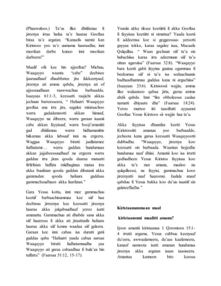(Phaawuloos.) Ta’us illee dhiifamaa fi
jireenya irraa hafaa ta’e haaraa Gooftaa
biraa ta’e argatan. “Kanaafis namni kan
Kiristoos yoo ta’e uumama haaraadha; inni
moofaan darbe kunoo inni moofaan
darbeera!”
Maalif ofii kee hin ajjeeftuu? Michuu,
Waaqayyo waanta “cabe” deebisee
ijaaruudhaaf dhaabbatee jira fakkeenyaaf,
jireenya ati amma qabdu, jireenya ati of
ajjeesuudhaan raawwachuu barbaaddu.
Isaayaas 61:1-3, keessatti raajichi akkas
jechuun barreesseera, “ Hafuurri Waaqayyo
gooftaa ana irra jira, sagalee misiraachoo
warra gadadamootti akkan himuuf,
Waaqayyo na dibeera; warra garaan isaanii
cabe akkan fayyisuuf, warra booji’amanitti
gad dhiifamuu warra hidhamanittis
hiikamuu akka labsuuf inni na ergeera.
Waggaa Waaqayyo biratti jaallatamee
fudhatame… warra gaddan hundumaas
akkan jajjabeessuudhaaf na ergeera warra
gadduu irra jiran qooda daaraa mataatti
firfirfatan huffata miidhaginaa mataa irra
akka buufatan qooda gaddan dibatanii akka
gammadan qooda hafuura gaddaas
gammachuudhaan akka faarfatan.”
Gara Yesus kottu, inni mee gammachuu
keetiif barbaachisummaa kee siif haa
deebisuu jirreenya kee keessatti jireenya
haaraa akka jalqabuudhaaf yeroo isatti
amanattu. Gammachuu ati dhabde sana akka
siif haaressu fi akka ati jiraattuufis hafuura
haaraa akka siif kennu waadaa siif galeera.
Garaan kee inni cabaa isa duratti gatii
guddaa qaba “Hafuurri yaada cabaa aarsaa
Waaqayyo biratti fudhatamuudha yaa
Waaqayyo ati garaa cabaadhaa fi bula’aa hin
tuffattu” (Faarsaa 51:12, 15-17).
Ysusiin akka tiksee keetiittii fi akka Gooftaa
fi fayyisaa keetiitti ni simattaa? Yaada keetii
fi addeemsa kee si geggeessaa- yerootti
guyyaa tokko, karaa sagalee isaa, Macaafa
Qulqulluu. “ Waan gochuun siif ta’u sin
hubachiisa karaa irra adeemuun siif ta’u
sittan agarsiisa” (Faarsaa 32:8). “Waaqayyo
bara keetti gabii fayyina guutuu ogummaa fi
beekumsa siif ni ta’a isa sodaachuunis
badhaadhummaa guddaa kana ni argachiisa”
(Isaayaas 33:6). Kiristoosii wajjin, amma
illee walaansoo qabaa jirta, garuu amma
abdii qabda. Inni “fira obboleessa caalaa
namatti dhiyaatu dha” (Faarsaa 18:24).
Yeroo murtoo itti taasiftutti ayyaanni
Gooftaa Yesus Kirstoos sii wajjin haa ta’u.
Akka fayyisaa dhuunfaa keetti Yesus
Kiristoositti amanuu yoo barbaadde,
jechoota kana garaa keessatti Waaqayyootti
dubbadhu: “Waaqayyo, jireenya koo
keessatti sin barbaada. Waantan hojjedhe
hundumaa naaf dhiisi. Amantii koo isa irratti
godhadheen Yesus Kiristos fayyisaa koo
akka ta’e nan amana, maaloo na
qulqulleessi, na fayyisi, gammachuu koos
jireenyatti naaf haaromsi. Jaalala anaaf
qabduu fi Yesus bakka koo du’uu isaatiif sin
galateeffadha.”
Kiristaanummaan maal
kiristaanonni maalitti amanu?
Ijoon amantii kiristaanaa 1 Qorontoos 15:1-
4 irratti argama, Yesus cubbuu keenyaaf
du’eera, awwaalameera, du’aas kaafameera,
kanaaf namoota isatti amanan hundumaa
jireenya akka argatan isaan taasiseera.
Amantaa kanneen biro keessa
 