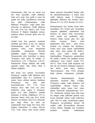 kiristaanummaa adda kan isa taasisu kan
inni irratti xiyyeeffatu walitti dhufeenya
irratti ta’uu isaati. Kan godhi is asana hin
godhin kan jedhu qajeelfamoota tarreessuu
irraa galmi kiristaanummaan walitti
dhufeenya Waaqayyoo wajjin qabnu akka
jabeessinu nu jajjabeessa. Walitti dhufeenyi
sun sirrii ta’uu kan danda’u hojii Yesus
Kiristoosii fi Hafuurri Qulqulluun jireenya
amanataa tokkoo keessatti qabuu irraa kan
ka’eedha.
Amantii kana irraa gararraas waantonni
heedduun gara biraas ni jiru, yoo xiqqaate
kiristaanummaan maal akka ta’e kan
agarsiisan tokko waan kiristaanonni
amananiidha. Kiristaanonni Macaafni
Qulqulluun sagalee Waaqayyoo hafuura
Waaqayyootiin akka barreefame ni amanu,
“Waaqayyo akka hafura itti baafate” (2
Ximootewoos 3:16; 2 Pheexroos 1:20-21).
Kiristaanonni Waaqa tokkicha bifa sadiin
argamutti amanu. Innis Abbaa Ilmaa fi
Hafuura Qulqulluu.
Ilmi namaa kan uumame keessumattuu
Waaqayyoo wajjiniin walitti dhufeenya akka
qabaatuudhaaf akka ta’e amantoonni ni
amanu. Garuu cubbuun namoota hundumaa
Waaaqayyoo irraa adda adda
baaseera(Roomaa 3:23; 5:12). Yesus
Kiristoos biyya lafaa kana irra yeroo
deddeebi’u nama guutuu fi Waaqayyo
guutuu ta’ee akka deddeebi’e amantiin
kiristaanaa ni barsiisa (Filiphisiyoos 2:6-11),
akkasuma fannoo irratti erga du’ee booda
Kiristoos awwaalamee akka ka’ee akkasuma
gara mirga abbaa isaa akka jiru
amantootaafis baraa hanga bara baraa akka
kadhatu kiristaanonni ni amanu (Ibroota
7:25) Yesus fannoo irratti du’uun cubbuu
ilmaan namootaa baasuudhaaf hanqina akka
hin qabnekiristaanummaan ni amana kunis
walitti dufeenya namaa fi Waaqayyoo
gidduudhaa dhabamee ture deebisee ijaara.
(Ibroota 9:11-14; 10:10; Roomaa 5:8; 6:23).
Kirsitaanummaan kan barsiisu namni tokko
fayyuudhaaf, du’a boodas gara mootummaa
waaqaatti galuudhaaf, guutummaatti hojii
Kiristoos isa fannoo irratti raawwatamee
irratti amantii isaa godhachuu qaba.
Kiristoos bakka keenya akka du’e gatii
cubbuu keenyaas fannoo irratti
guutummaatti akka baase , akka du’aas
kaafame yoo amannne nuyi fayyineerra.
Namni kami iyyuu fayyina argachuudhaaf
umaa tokko iyyuu gochuu hin danda’u.
eenyu iyyuu mataa isaatiin gaarii
hojjechuudhaan Waaqayyoon gammachiisuu
hin danda’u sababni isaa hundumti keenya
cubbamoota waan taaneef, (Isaiah 53:6;
64:6-7). Kana booda hojiin hojjetamu kan
hafe hin jiru Kiristoos hundumaa hojjeteera.
Inni fannoo irratti akkas jedheera
“Raawwatameera.” John 19:30) jechuunis
hojiin fayyisuu xumurameera jechuudha.
Akkaataa kiristaanummaatti, fayyinni
namummaa moofaattii bilisa ta’uudha,
Waaqayyoo wajjinis walitti dhufeenya sirrii
taasifachuudha. Akkuma kanaan dura
cubbuudhaaf garba taanee turre amma
immoo Kiristoosiif hojjenna(Roomaa 6:15-
22). Amantoonni ammuma biyya lafaa kana
irra dhagna amala cubbuutiin guutame kana
keessa jiraatanitti cubbuu wajjin wallaansoo
qabu. Haa ta’u malee, kiristaannonni sagalee
Waaqayyoo qo’achuudhaan jireenya ofii
wajjinis waliin firoomsuudhaan akkasuma
to’anna Hafuura Qulqulluu jala ta’uudhaan
jechuunis waantota hundumaanuu
 