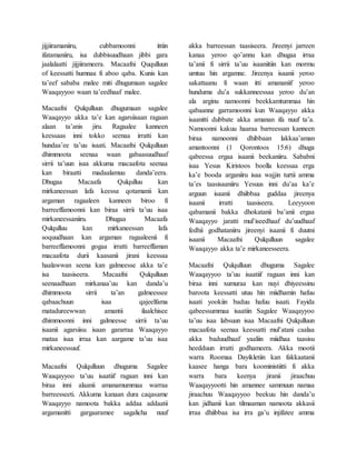 jijjiiramaniiru, cubbamoonni ittiin
ifatamaniiru, isa dubbisuudhaan jibbi gara
jaalalaatti jijjiirameera. Macaafni Ququlluun
of keessatti humnaa fi aboo qaba. Kunis kan
ta’eef sababa malee miti dhugumaan sagalee
Waaqayyoo waan ta’eedhaaf malee.
Macaafni Qulqulluun dhugumaan sagalee
Waaqayyo akka ta’e kan agarsiisaan ragaan
alaan ta’anis jiru. Ragaalee kanneen
keessaas inni tokko seenaa irratti kan
hundaa’ee ta’uu isaati. Macaafni Qulqulluun
dhimmoota seenaa waan gabaasuudhaaf
sirrii ta’uun isaa akkuma macaafota seenaa
kan biraatti madaalamuu danda’eera.
Dhugaa Macaafa Qulqulluu kan
mirkaneessan lafa keessa qotamanii kan
argaman ragaaleen kanneen biroo fi
barreeffamoonni kan biraa sirrii ta’uu isaa
mirkaneessaniiru. Dhugaa Macaafa
Qulqulluu kan mirkaneessan lafa
soquudhaan kan argaman ragaaleenii fi
barreeffamoonni gogaa irratti barreeffaman
macaafota durii kaasanii jirani keessaa
haalawwan seena kan galmeesse akka ta’e
isa taasiseera. Macaafni Qulqulluun
seenaadhaan mirkanaa’uu kan danda’u
dhimmoota sirrii ta’an galmeessee
qabaachuun isaa qajeelfama
matadureewwan amantii ilaalchisee
dhimmoonni inni galmeesse sirrii ta’uu
isaanii agarsiisu isaan gararraa Waaqayyo
mataa isaa irraa kan aargame ta’uu isaa
mirkaneessuuf.
Macaafni Qulqulluun dhuguma Sagalee
Waaqayyoo ta’uu isaatiif ragaan inni kan
biraa inni alaanii amanamummaa warraa
barreesseeti. Akkuma kanaan dura caqasame
Waaqayyo namoota bakka addaa addaatii
argamanitti gargaaramee sagalicha nuuf
akka barreessan taasiseera. Jireenyi jarreen
kanaa yeroo qo’annu kan dhugaa irraa
ta’anii fi sirrii ta’uu isaaniitiin kan mormu
umtuu hin argamne. Jireenya isaanii yeroo
sakattaanu fi waan itti amananiif yeroo
hunduma du’a sukkanneessaa yeroo du’an
ala arginu namoonni beekkamtummaa hin
qabaanne garramoonni kun Waaqayyo akka
isaanitti dubbate akka amanan ifa nuuf ta’a.
Namoonni kakuu haaraa barreessan kanneen
biraa namoonni dhibbaan lakkaa’aman
amantoonni (1 Qorontoos 15:6) dhuga
qabeessa ergaa isaanii beekaniiru. Sababni
isaa Yesus Kiristoos boolla keessaa erga
ka’e booda arganiiru isaa wajjin turtii amma
ta’es taasisaaniiru Yesuus inni du’aa ka’e
arguun isaanii dhiibbaa guddaa jireenya
isaanii irratti taasiseera. Leeyyoon
qabamanii bakka dhokatanii ba’anii ergaa
Waaqayyo jaratti mul’iseedhaaf du’uudhaaf
fedhii godhataniiru jireenyi isaanii fi duutni
isaanii Macaafni Qulqulluun sagalee
Waaqayyo akka ta’e mirkaneesseera.
Macaafni Qulqulluun dhuguma Sagalee
Waaqayyoo ta’uu isaatiif ragaan inni kan
biraa inni xumuraa kan nuyi dhiyeessinu
baroota keessatti utuu hin miidhamin hafuu
isaati yookiin baduu hafuu isaati. Fayida
qabeessummaa isaatiin Sagalee Waaqayyoo
ta’uu isaa labsuun isaa Macaafni Qulqulluun
macaafota seenaa keessatti mul’atani caalaa
akka baduudhaaf yaaliin miidhaa taasisu
heedduun irratti godhameera. Akka mootii
warra Roomaa Dayikletiin kan fakkaatanii
kaasee hanga bara kooministiitti fi akka
warra bara keenya jiranii jiraachuu
Waaqayyootti hin amannee sammuun namaa
jiraachuu Waaqayyoo beekuu hin danda’u
kan jidhanii kan tilmaaman namoota akkasii
irraa dhiibbaa isa irra ga’u injifatee amma
 