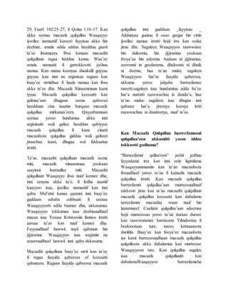 29, Faarf. 102:25-27, fi Qolaa 1:16-17. Kan
akka seenaa macaafa qulqulluu Waaqayyo
ijoollee namaatiif karoori fayyisuu akka hin
deebine, amala adda addaa heedduu gaarii
ta’ee ibsameera. Ibsa kanaan macaafni
qulqulluun ragaa hedduu kenna. Waa’ee
amala namaatii fi gartokkootti jechuu
namaa. Kan mataa keenyaa shaakalli guyyaa
guyyaa kan inni nu argisiisuu ragaan kun
baay’ee sirriidhaa fi haala namaa kan ibsu
akka ta’ee dha. Macaafa Xiinsammuun kami
iyyuu. Macaafa qulqulluu keessatti kan
galmaa’aan dhugaan seena qabeessi
heedduun cina isaattis burqaan macaafa
qulqulluu mirkanaa’eera. Qayyabannaan
seenaa yeroo hundumaa akka inni
argisiisutti wali galtee heedduu qabiyyee
macaafa qulqulluu fi kana cinatti
macaafoota qulqulluu gidduu wali galteen
jiraachuu isaati, dhugaa wal fakkaatuu
irratti.
Ta’us, macaafni qulqulluun macaafa seena
miti, macaafa xiinsammuu yookaan
saayinsii barruullee miti. Macaafni
qulqulluun Waaqayyo ibsa nuuf kennee dha,
inni eenyuu akka ta’e, fi fedha isaatiif
kaayyoo isaa, ijoollee namaatiif kan inni
qabu. Mul’atni kanaa qaamni inni baay’ee
guddaan sababa cubbuuti fi seenaa
Waaqayyootti adda baanee dha, akkasumas
Waaqayyoo tokkumaa isaa deebisuudhaaf
mucaa isaa Yesuus Kristoosiin fannoo irratti
aarsaa ta’ee kan nuuf kennee dha.
Fayyuudhaaf hawwii nuyii qabnuun hin
jijjiramne. Waaqayyoo isaa wajjiniin nu
araarsuudhaaf hawwii inni qabu akkasuma.
Macaafni qulqulluun baay’ee sirrii kan ta’ee
fi ragaa faayida qabeessa of keessatti
qabateera. Ragaan faayida qabeessa macaafa
qulqulluu inni guddaan _fayyisuu _
Addunyaa guutuu fi osoo gargar hin citiin
ijoollee namaa irratti hojii irra kan oolaa
jiruu dha. Sagaleen Waaqayyoo raawwatee
hin duloomu, hin jijjiramuu yookaan
fooya’aa hin adeemu. Aadaan ni jijjiramuu,
seeronnii in geedarama, dhaloonni ni dhufa
ni deema, haa ta’uu malee sagaleen
Waaqayyoo har’as faayida qabeessa,
akkuma yeroo jalqaba barreefamee
tureetti.sagaleen isaa hundumtuu adda ba’ee
har’a nurratti raawwachuu in danda’a, haa
ta’uu malee sagaleen isaa dhugaa inni
qabatee har’a jireenya keenya irrtti
raawwachuu ni dandeenya, nuuf ta’as.
Kan Macaafa Qulqulluu barreefamooni
qulqullaa'oon akkamitti yoom iddoo
tokkootti godhama?
“Barreefamni qullaa'oon” jechii jedhuu
fayyadama irra kan inni oole liqimfama
Waaqayyummaatiin kan ta’an macaafoota
ibsuudhaaf yeroo ta’uu fi kanaafis macaafa
qulqulluu irratti. Kan macaafa qulqulluu
barreefamni qulqullaa’aan murteesuudhaaf
rakkoon jiruu kan ta’uu macaafni qulqulluun
macaafa qulqulluu keessatti kan dabalamu
tarreefamni macaafaa waan nuuf hin
laatamneef. Caafatni qulqullaa’aan adeemsa
hojii murteessuu yeroo ta’uu duraan dursee
kan raawwatamee barsisoota Yihudootaa fi
beektootaan ture, turees kristaanoota
duriitiin. Baay’ee kan fooya’ee macaafoota
isa kami barreessuudhaan macaafa qulqulluu
qulqulloota akka dabalamuu kan murteesse
Waaqayyoon ture. Kan qulqulluu sagalee
isaa macaafa qulqulluutti kan
dabalamuWaaqayyoo barreefamicha
 