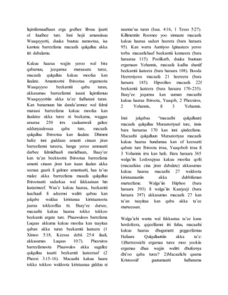 liqimfamuudhaan erga godhee libsuu ijaatti
ol fuudhee ture. Inni hojii amansiisuu
Waaqayyotti, duuka buutuu namootaa, isa
kamtuu barreefama macaafa qulqulluu akka
itti dabalamu.
Kakuu haaraa wajjin yeroo wal bira
qabamuu, jeequmsa muraasatu turee,
macaafa qulqulluu kakuu moofaa kan
ilaalate. Amantootni Ibirootaa ergamoota
Waaqayyoo beekamtii qabu turan,
akkasumas barreefamni isaani liqimfamuu
Waaqayyottiin akka ta’ee fudhatani turan.
Kan banamuun hin danda’amnee wal falmii
muraasi barreefama kakuu moofaa kan
ilaalatee akka turee ni beekama, waggaa
araaraa 250 irra caalaanwali galtee
addunyaalessaa qaba ture, macaafa
qulqulluu Ibirootaa kan ilaalate. Dhimmi
hafee inni guddaan amanti cinaan jiran
barreefamni tureera, hanga yeroo ammaatti
darbee falmiidhaafi mariidhaan,. Baay’ee
kan ta’an beektootni Ibirootaa barreefama
amanti cinaan jiran kan isaan ilaalan akka
seenaa gaarii fi galmee amantaatti, haa ta’uu
malee akka barreefama maaafa qulqulluu
Ibirootaatti sadarkaa wal fakkaataan hin
laatamneef. Waa’e kakuu haaraa, beekamtii
laachuufi fi adeemsi walitti qabuu kan
jalqabe waldaa kiristanaa kiristaanoota
jaaraa tokkooffaa tti. Baay’ee dursee,
macaafni kakuu haaraa tokko tokkoo
beekamti argate ture. Phaawuloos barrefama
Luqaas akkuma kakuu moofaa kan taayitaa
qaban akka turan beekamtii laateera (1
Ximoo 5:18, Keessa debii 25:4 ilaali,
akkasumas Luqaas 10:7). Pheexiros
barreefamoota Phaawulos akka sagallee
qulqulluu isaatti beekamtii laateeraaf (2
Pheexi 3:15-16). Macaafni kakuu haara
tokko tokkoo waldoota kiristaanaa gidduu ni
naanna’uu turan (Isaa. 4:16, 1 Tesso 5:27).
Killimentiin Roomee yoo xinnaate macaafa
kakuu haaraa sadeet heerera (bara haraara
95). Kan warra Aantiyoo Iginaatees yeroo
torba macaafichaaf beekamtii kenneera (bara
haraaraa 115). Poolikarb, duuka buutuun
ergamaan Yohannis, macaafa kudha shaniif
beekamtii laateera (bara haraara 108). Booda
Heereniyoos macaafa 21 heereera (bara
haraara 185). Hipoolites macaafa 22f
beekamtii laateera (bara haraara 170-235).
Baay’ee jequmsa kan uuman macaafni
kakuu haaraa Ibiroota, Yaaqob, 2 Pheexiros,
2 Yohannis, fi 3 Yohannis.
Inni jalqabaa “macaafni qulqulluun)
macaafa qulqulluu Muraatoriyaal ture, innis
bara haraaraa 170 kan inni qindeefame.
Macaafni qulqulluun Muraatoriyaa macaafa
kakuu haaraa hundumaa kan of keessatti
qabate ture Ibiroota irraa, Yaaqobob irraa fi
3 Yohannis irra kan hafe. Bara haraara 365
walga’iin Lodooqiyaa kakuu moofaa qofti
(macaafaisa cina jiran dabalate) akkasumas
kakuu haaraa macaafni 27 waldoota
kiristaanaatiin akka dubbifaman
murteefame. Walga’iin Hiiphoo (bara
haraara 393) fi walga’iin Kaarjeeji (bara
haraara 397) akkasumas macaafa 27 kan
ta’an taayiitaa kan qabu akka ta’ee
murteessan.
Walga’ichi wanta wal fakkaataa ta’ee kana
hordofeera, qajeelfamni itti fufuu, macaafni
kakuu haaraa dhugumatti geggeefamuu
Hafuura Qulqulluuttiin akka ta’e:
1)Barreessichi ergamaa turee moo yookiis
ergamaa dhaa wajjin walitti dhufeenya
dhi’oo qaba turee? 2)Macaafichi qaama
Kristoosiif guutumaatti fudhatama
 