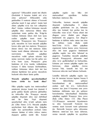 argateeraa? 3)Macaafichi amanti inni dhaabe
(Dooktirinii fi barumsa kalattii sirri ta’ee
cimse qabeeraa? 4)Macaafichi safuu
guddaadhaa fi wantoota afuuraa of keessatti
qabachuu isaatii fi raga qabaa?, kunnis hojii
afuura qulqulluu ta’uu isaa kan callaqisisuu
dhaa? Ammas, waldaan kiristaanaa macaafa
qulqulluu ishee murteessuu dhiisuu ishee
yaadachuun wanta guddaa dha. Walga’iin
waldaan kiristaana isheen durii kam iyyuu
caafata qulqulluu isaani irratti hin
murteesine. Waaqayyoon ture, Waaqayyoo
qofa, macaafota isa kam macaafa qulqulluu
keessa akka galu kan murteese. Waaqayyoo
duraan dursee kan inni murteesse duuka
buutuu isaatti dhimma dabarsuutu ture kan
raawwatame. Macaafni qulqulluun
macaafoota walitti qabuun adeemsi hojii
namaa raawwate mudaa kan hin qabne yoo
ta’uu baate iyyuu, Waaqayyoo garuu
hundumaa oli ta’uu isaatiin, wallaalummaa
keenyaa fi diduu keenyaa deebisuudhaan,
waldaan kiristaanaa isheen durii inni kan
afuuraan liqimfamee kan gootee macaafoota
beekamti akka isheen laatuu godhe.
Macaafa qulqulluu qayyabachuudhaaf
karaa sirriin isa kamii dhaa?
Hiika qulqulluu sagalee isaa murteesuudhaaf
amantootni jireenya kanatti kan jiraatanii fi
gocha guddaa faayida qabeessa gidduudhaa
isa tokkooffaa dha. Waaqayyo macaafa
qulqulluu dirqamatti akka nuyi dubbifnuuf
nutti hin himu. Nuyii dirqamatti
qayyabachuuf akka ta’uutti qabuutu nurra
jira (2ffaa Ximoo 2:15). Macaafa qulqulluu
qayybachuun hojii ulfaataa dha. Qulqulluu
saglee isaa qeenxeedhaan yookaan kutaa
muraasa ilaaluun al tokko tokkoo murtoo
dogogora guddaa namtti fida. Kanaaf
qulqulluu sagalee isaa hiika sirri
murteesudhaaf qajeelfama hedduu
hubachuun murteessa dha.
Tokkooffaa, barataan macaafa qulqulluu
dirqamatti kadhachuudhaa fi afuura
qulqulluu gaafachuutu irra jra, hubannaa
akka isaa kennuuf, kun gochaa isaa isa
tokkooffaa waan ta’eef. “Garuu afuurri inni
dhugaan yeroo dhufutti gara dhugaa
hundumaatti isin geggeesa, kan dhaga’ee
hundumaa ni dubbata malee mataa isaa irraa
hin dubbatu wanta dhufus isinitti
hima”(Yoha 16:13). Afurri qulqulluun
ergamoonni kakuu haaraa yeroo barreessan
akka inni isaan geggeesse hundumaatti
qulqulluu sagalee isaa akka hubanuuf nu
geggeessa. Yaadadhaa macaafni qulqulluun
macaafa Waaqayyooti, akkasumas maal
akka ta’ee gaaffachudhaaf nu barbaachiisa,
kristaana yoo taataan qulqulluu sagalee isaa
barreessaa_ afuura qulqulluu _keessa
keessan bula, kanaafis inni kan inni
barreessee akka isin isaaf hubatan barbaada.
Lamaffaa lakkoofsi qulqulluu sagalee isaa
kan itti maraman keessaa luqisnee baasuu fi
hiika lakkoofsichaa qabiyyee
barreefamichaati ala murteessuudhaaf
yaaluun nuuf hin ta’u. Lakkoofsoota
naannoo isaa jirani fi boqonnaa sana yeroo
hundumaa dubbisuutu nura jira qabiyyee
barreefamichaa hubachuudhaaf. Hundumtuu
qulqulluun sagalichi Waaqayyo biraa yeroo
dhufu (2ffaa Ximoo 3:16. 2ffaa Pheexi
1:21).Waaqayyo namootatti fayyadameera
isa akka barreesaniif. Namootni kun
sammuu isaani keessatti wanti qabatamaan
jira. Barreesifis kaayyoo qabu, akkasumas
dhimoota murta’aan kan isaan dabarsan,
seenaa macaafa qulqulluu isa qayyabanu
 
