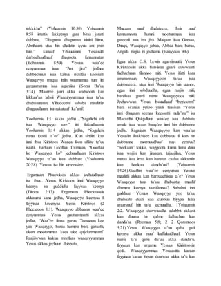 tokkicha” (Yohaannis 10:30) Yohaannis
8:58 irrattis fakkeenya gara biraa jaratti
dubbate, “Dhuguma dhuguman isinitti hima,
Abrihaam utuu hin dhalatin iyyuu ani jiran
ture.” kanaaf Yihuudonni Yesuusitti
darbachuudhaaf dhagoota funaannatan
(Yohaannis 8:59) Yesuus waa’ee
eenyummaa isaa “Ani jira” jedhee
dubbachuun isaa kakuu moofaa keessatti
Waaqayyo maqaa ittiin waamamaa ture itti
gargaaramuu isaa agarsiisa (Seera Ba’uu
3:14). Maarree jarri akka arabsootti kan
lakkaa’an labsii Waaqayyummaa isaa ta’uu
dhabaannaan Yihudoonni sababa maaliitiin
dhagaadhaan isa rukutuuf ka’anii?
Yoohannis 1:1 akkas jedha…”Sagalichi ofii
isaa Waaqayyo ture.” itti fufuudhaanis
Yoohannis 1:14 akkas jedha, “Sagalichi
nama foonii ta’ee” jedha. Kun sirriitti kan
inni ibsu Kiristoos Waaqa foon uffate te’uu
isaatii. Bartuun Gooftaa Toomaas, “Gooftaa
ko Waaqayyo ko” jechuudhaan Kiristoos
Waaqayyo ta’uu isaa dubbate (Yoohannis
20:28). Yesuus isa hin sirreessine.
Ergamaan Phaawloos akkas jechuudhaan
isa ibsa,…Yesus Kiristoos inni Waaqayyo
keenya isa guddicha fayyisaa keenya
(Tiitoos 2:13). Ergamaan Pheexroosis
akkauma kana jedha, Waaqayyo keenyaa fi
fayyisaa keeenyaa Yesus Kirstoos (2
Pheexroos 1:1). Waaqayyo abbaanis waa’ee
eenyummaa Yesus guutummaatti akkas
jedha, “Waa’ee ilmaa garuu, Teessoon kee
yaa Waaqayyo, baraa hamma bara garaatti,
uleen mootummaa kees ulee qajelummaatti”
Raajiiwwan kakuu moofaas waaqayyummaa
Yesus akkas jechuun dubbatu,
Mucaan nuuf dhalateera, Ilmis nuuf
kennameera humni mootummaa isaa
gateettii isaa irra jira. Maqaan isaa Gorsaa,
Dinqii, Waaqayyo jabaa, Abbaa bara baraa,
Angafa nagaa ni jedhama (Isaayyaas 9:6).
Egaa akka C.S. Lewis agarsiisuutti, Yesus
Kiristoosiin akka barsiisaa gaarii duwwaatti
fudhachuun filannoo miti. Yesus ifatti kara
amanamuun Waaqayyoon ta’uu isaa
dubbateera. utuu inni Waaqayyo hin taanee,
egaa inni sobduudha, egaa raajiis miti,
barsiisaa gaarii nama Waaqayyoos miti.
Jechawwan Yesus ibsuudhaaf “beektonni”
bara si’anaa yeroo yaalii taasisan “Yesus
inni dhugaan seenaa keessatti mula’ate” isa
Macaafni Qulqulluun waa’ee isaa dubbatu
amala isaa waan baay’ee inni hin dubbanne
jedhu. Sagaleen Waaqayyoo kan waa’ee
Yesusiin ilaalchisee kan dubbatuu fi kan hin
dubbanne mormuudhaaf nuyi eenyuu?
“beekaan” tokko, waggoota kuma lama dura
isaa wajjin kan jiraatan, tajaajilan, Yesus
mataa isaa irraa kan baratan caalaa akkamiin
kan beekuu danda’uu? (Yohaannis
14:26).Gaaffiin waa’ee eenyumaa Yesuus
maaliifii akkas kan barbaachisaa ta’e? Yesus
Waaqayyo taus ta’uu dhabaatus maaliif
dhimma keenya taasifannaa? Sababni inni
guddaan Yesuus Waaqayyo yoo ta’uu
dhabaate duuti isaa cubbuu biyyaa lafaa
araarsuuf hin ta’u jechuudha. 1Yohaannis
2:2. Waaqayyo duwwaadha adabbii akkasii
kan dhuma hin qabne fudhachuu kan
danda’u. (Roomaa 5:8; 2 2 Qorontoos
5:21).Yesus Waaqayyo ta’uu qaba gatii
keenya akka nuuf kaffaluudhaaf. Yesus
nama ta’u qaba du’uu akka danda’u.
fayyuun kan argamu Yesuus Kiristoosiin
qofa. Waaqayyummaa Yesuusiitis karaan
fayyinaa karaa Yesus duwwaa akka ta’u kan
 