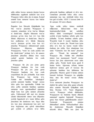 adda addaa keessa namoota jiraatan keessa
dhibbeentaa sagaltamii saddeetti kan ta’an
Waaqayyo tokko akka jiru ni amanu. Kanaaf
amantii kana namoota keessa kan bulche
waanti ta’e jira.
Ragaalee kan Macaafa Qulqulluutiin kan
bira waa’ee jiraachuu Waaqayyoo fi
waantota amansiisaa ta’an kaa’uu falmuun
ni danda’ama. Jalqaba falaasama waa’ee
jireenyaa qo’atu irraa kan ta’e kan ittiin
falman dhiyeessuu ni danda’ama. Baay’ee
kan jaallatamaa ta’e falmiin falaasama
waa’ee jireenyaa qo’atu irraa kan ta’e
jiraachuu Waaqayyoo mirkaneessuuf yaada
Waaqayyoo dhiyeessa, jalqabattis
Waaqayyoon, “waan isa caalu yaaduu kan
hin danda’amne” jechuun ka’a. itti aansees
jiraachuun jiiraachuu dhiisuu irraa waan
caaluuf qaamni hunduma irra caalu
jiraachuu qabna.
Waaqayyo hin jiru yoo jenne garuu
Waaqayyo hunduma irra kan caalu
Waaqayyo hin jiru yoo jenne garuu
Waaqayyo hunduma irra kan caalu
eenyummaan hin jiru jechuudha. Kun immo
ibsa Waaqayyo kan mormu ta’a.
Falmiin inni lammaffaan ‘teleological’
yookiin uumamni hundinu ‘design’ saxaxa
akka qabu kan agarsiisudha. Falmiin kun
akka jedhu uumamni hundinuu ogummaa
uumamaa waan agarsiisuudhaaf ogummaa
dinqii kana kan qabu uumaan jirraachuu
qaba. Fakkeenyaaf lafti nuyi irra jiraannu
aduutti kiiloomeetirii xinnoo utuu dhiyaattee
yookiin fagaatteetti ta’e waata lubbuu qabu
jiraachisuu hin dandeessu ture. biyya lafaa
irra kan jiran elementoonni kan jarri wal
irraa hojjetaman uttu qabxii xinnoodhaan
gad yookiin ol jedheera ta’ee lubbu
qabeeyyiin hundinuu salphaatti ni du’a ture.
Uumamuun pirootiinii tokko akka carraa
uumamuun isaa isaa molokiulii tokko irraa
kan gad ta’eedha. 10243 1 keessaa (innis 10
itti aansuun 243 zeros dhaan).
Egaa seeliin tokko immoo molokulii
miiliyoonan lakkaa’aman irraa kan
hojjetameedha.Falmiin inni sadaffaan
immoo falmii ‘cosmological’ kosmoolojii
yookiin ta’umsi hundinuu sababa qaba kan
jedhudha. Ta’umsi hundinuu sababa qaba.
Wayyabni kunii fi waanti hundinuu akka
ta’u kan isa taasise jira. Waanti kam iyyuu
akka ta’u kan isa taasise waanti tokko
duubaan jira jedha. Kan ahundumaa kan
uume “Uumaama kan hin taane” jiraachuu
qaba . “Waanti hin uumamne” kun
Waaqayyo dha. Falmiin inni afuraffaan
immoo kan naamusaaati “moral” seenaa
keessa kan jiran adaawwanni seera adda
addaa qabu. Namni kamii iyyuu gaarii fi
hamaa beeka. Ajjeesuun, sobuun, hatuun
hojiiwwan namusa garii of keessaa hin
qabaanne hundinuu kan fudhatama hin
qabneedha. Maarree gaarii fi hamaa addaan
baasanii beekuun Waaqayyo isa qulqulluu
biraa utuu hin taanee eessaa dhufuu
danda’aa?
Ta’us namoonni jiraachuu Waaqayyoo isa
shakkii hin qabne kana akka ganan sobaattis
akka amanan Macaafni Qulqulluun nutti
hima. Roomaa 1:25, “Isaan dhugumaan
waa’ee Waaqayyo sobatti diddiraniiru,
Waaqayyoon isa hunduma huume dhiisanii
uumamaaf sagadan hojjetaniif. Waaqayyo
garuu bara baraan galateffamaadha ameen”
Namoonni Waaqayyotti amanuu
dhiisuudhaaf sababa barbaaduudhaaf akka
hin dandeeenye Macaafni Qulqulluun
akkasitti labsa, “Bifni isaa ijaan hin
 