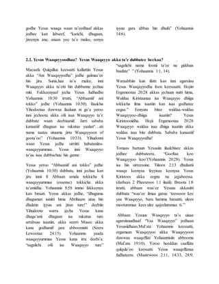 godhe Yesus waaqa waan ta’eedhaaf akkas
jedhee kan labseef, “karichi, dhugaan,
jireenyis ana; anaan yoo ta’e malee, eenyu
iyyuu gara abbaa hin dhufu” (Yohaannis
14:6).
2.2. Yesus Waaqayyoodhaa? Yesus Waaqayyo akka ta’e dubbatee beekaa?
Macaafa Qulqulluu keessatti kallattiin Yesus
akka “Ani Waaqayyodha” jedhe galmaa’ee
hin jiru. Sunis,haa ta’u malee, inni
Waaqayyo akka ta’etti hin dubbanne jechuu
miti. Fakkeenyaaf jecha Yesus fudhadhu
Yohaannis 10:30 irratti, “Abbaaniif ani
tokko” jedhe (Yohaannis 10:30). Ilaalcha
Yihodootaa duwwaa ilaaluun ni ga’a yeroo
inni jechoota akka ofii isaa Waaqayyo ta’e
dubbate waan deebisaniif. Jarri sababa
kanaatiif dhagaan isa rukutuu yaalan“…ati
nama taatee utuuma jirtu Waaqayyoon of
goota’oo” (Yohaannis 10:33). Yihudonni
waan Yesus jedhe sirriitti hubataniiru-
waaqayyummaa. Yesus inni Waaqayyo
ta’uu isaa dubbachuu hin ganne.
Yesus yeroo “Abbaaniif ani tokko” jedhe
(Yohaannis 10:30) dubbatu, inni jechaa kan
jiru innii fi Abbaan amala tokkicha fi
waaqayyummaa (essense) tokkicha akka
ta’aniidha. Yohaannis 8:58 immo fakkeenya
kan biraati. Yesus akkas jedhe, “dhuguma
dhuguman isinitti hima Abrihaam utuu hin
dhalatin iyyuu ani jiran ture!” deebiin
Yihudoota warra jecha Yesus kana
dhaga’anii dhagaan isa rukutuu ture
arrabsuu isaatiin, akka seerri Musee akka
kana godhaniif jara abboomutti (Seera
Lewootaa 24:15). Yohaannis yaada
waaqayyummaa Yesus kana irra deebi’a:
“sagalichi ofii isa Waaqayyo ture”
“sagalichi nama foonii ta’ee nu gidduus
buufate” ” (Yohaannis 1:1, 14).
Waraabbiin kun ifatti kan inni agarsiisu
Yesus Waaqayyodha foon keessaatti. Hojiin
Ergamootaa 20:28 akkas jechuun nutti hima,
Waldaa Kiristaanaa isa Waaqayyo dhiiga
tokkicha ilma isaatiin kan isaa godhatee
eegaa.” Eenyutu bitee waldaa-waldaa
Waaqayyoo-dhiiga isaatiin? Yesus
Kiristoosiidha. Hojii Ergamootaa 20:28
Waaqayyo waldaa isaa dhiiga isaatiin akka
waldaa isaa bite dubbata. Sababa kanaatiif
Yesus Waaqayyodha!
Tomaas bartuun Yesusiin ilaalchisee akkas
jedhee dubbateera, “Gooftaa koo
Waaqayyoo koo”(Yohaannis 20:28). Yesus
isa hin sirreessine. Tiitoos 2:13 dhufaatii
waaqa keenyaa fayyisaa keenyaa Yesus
Kiristoos akka eegnu nu jajjabeessa.
(darbees 2 Pheexroos 1:1 ilaali). Ibroota 1:8
irratti, abbaan waa’ee Yesuus akkasitti
dubbata “waa’ee ilmaa garuu ‘teessoon kee
yaa Waaqayyo, bara hamma baraatti, uleen
mootummaa kees ulee qajeelummaa ti.’”
Abbaan Yesuus Waaqayyo ta’u uisaa
agarsiisuudhaaf “Yaa Waaqayyo” jedhaan
Yesusiidhaan.Mul’ata Yohaannis keessatti,
ergamaan Waaqayyoo akka Waaqayyoon
duwwaa waaqeffati Yohaannisiin abbooma
(Mul’ata 19:10). Yeroo heedduu caaffata
qulqula’oo keessatti Yesus waaqeffanaa
fudhateera. (Maatewoos 2:11, 14:33, 28:9,
 