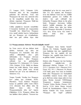 17; Luuqaas 24:52; Yohaannis 9:38).
Namoonni akka isa hin waaqeffanne
gonkumaa hin dhowwine. Yesus utuu
Waaqayyoon hin taane ture, namoonni akka
isa hin waaqeffanne isaanitti hima ture,
akkuma ergaamaan Waaqayyuu Mulla’ataa
Yohaannis keessatti godhe.
Caffata qulqullaa’oo keessatti waraabbiilee
fi keeyyatota heedduutu jiru waqayyummaa
Yesuusiitiif kan falman.Yesus Waaqayyo
ta’uu isaatiif sababni baay’ee barbaachisaan
inni yoo Waaqayyo yoo ta’uudhaabaate,
duuti isaa gatii cubbuu biyya lafaa
kaffaluudhaaf ga’aa hin ta’u waan tureef (1
John 2:2). kan uumame, inni Waaqayyo
ta’uu utuu dhabaate Yesus kan ta’u, kaffaltii
hammamtaan gararraa ta’e kaffaluu hin
danda’u ture gatii cubbuutiif kan
barbaachisu Waaqayyo dhuma isa hin qabne
biratti. Waaqayyo duwwaatuu kaffaluu
danda’a kaffaltii ammamtaa hin qabne
akkasii. Cubbuu biyya lafaa kan fuchuu
danda’u Waaqayyo duwwadha (2 Qorontoos
5:21), du’u, du’aas ka’uu, du’a irrattii fi
cubbuu irratti aboo qabus
mirkaneessuudhaaf.
2.3. Waaqayyummaan Kiristoos Macaafa Qulqullu irraati?
Isa Yesus waa’ee ofii isaa dubbate irratti
dabalee, bartoonni isaa akka inni
Waaqayyoon ta’e beekaniiru. Inni akka
cubbuu dhiisuudhaaf aboo qabu
dubbataniiru- isa Waaqayyo duwwaan
hojjechuu danda’u- akka Waaqayyo
cubbuutti kan isa gaddisiisu(Hojii
Ergamootaa 5:31; Qolaasaayis 3:13; Faarsaa
130:4; Ermiyaas 31:34). Dubbii isa dhumaa
kanaan kan walitti dhiyeetu, Yesus mataan
isaa kan “warra jiraniif warra du’antti
faraduuf kan jiru” ta’uu isaa dubbateera (2
Ximotewos 4:1).
Tomaas Yesusitti, “Gooftaa koo Waaqayyo
koo” jedhee iyye (Yohannis 20:28).
Phawuloos, “Yesus Kiristoos Waaqayyo
keenya isa guddicha” jedhee wame (Tiitoos
2:13) akkasuma foon uffatee uttuu hin
dhalatin duras akka “bifa
Waaqayyuummaatiin akka ture” tuqeera
(Filiphisiiyus 2:5-8). Waaqayyo abbaan ilma
isaa ilaallatee akkas jedheera, “Teessoon kee
yaa Waaqayyo baraa hamma baraatti”
(Ibroota 1:8). Yohannis, “Sagalichi jalqaba
waan hundumaa dura ture; sagalichi[Yesus]
Waaqayyo bira ture sagalichi ofii isaa
Waaqayyo ture. sagalichi nama foonii ta’ee
nu gidduus buufate” jechuun kaa’a.
Kiristoos akka Waaqayyo ture kan barsiisan
caaffattoonni qulqullaa’oonis jiru
fakkeenyaaf (Mul’ata Yohannis 1:17, 2:8,
22:13; 1 Qorontoos 10:4; 1 Pheexroos 2:6-8;
Farsaa 18:2, 95:1; 1 Pheexroos 5:4; Ibroota
13:20 ilaali), garuu Ysus warra isa hordafan
biratti akka Waaqayyoon ta’e beekuudhaaf
waraabbiilee kanneen keessa tokko iyyuu
ga’aa dhaYesus ammas maqaa adda ta’e kan
kakuu Moofaa keessatti YHWH(maqaa
Waaqayyoo) kennamu kennameeraaf.
“Fayyisaa” Kakuu Moofaa, (Faarsaa 130:7;
Hose’aa 13:14) kakuu Haaraa keessatti
Yesusif itti fayyadamameera (Tiitoos 2:13;
Mul’ata Yohannis 5:9). Yesus Amaanu’el
“Waaqayyo nuu wajjin” jedhamee
 