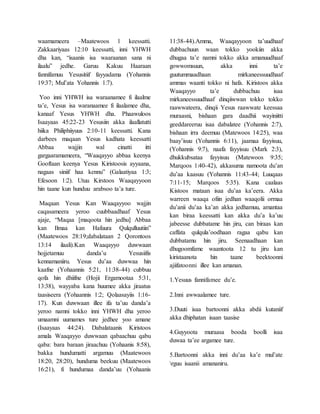 waamameera –Maatewoos 1 keessatti.
Zakkaariyaas 12:10 keessatti, inni YHWH
dha kan, “isaanis isa waaraanan sana ni
ilaalu” jedhe. Garuu Kakuu Haaraan
fannifamuu Yesusitiif fayyadama (Yohannis
19:37; Mul’ata Yohannis 1:7).
Yoo inni YHWH isa waraanamee fi ilaalme
ta’e, Yesus isa waranaamee fi ilaalamee dha,
kanaaf Yesus YHWH dha. Phaawuloos
Isaayaas 45:22-23 Yesusiin akka ilaallatutti
hiika Philiphiiyuus 2:10-11 keessatti. Kana
darbees maqaan Yesus kadhata keessatti
Abbaa wajjin wal cinatti itti
gargaaramameera, “Waaqayyo abbaa keenya
Gooftaan keenya Yesus Kiristoosis ayyaana,
nagaas siniif haa kennu” (Galaatiyaa 1:3;
Efesoon 1:2). Utuu Kirstoos Waaqayyoon
hin taane kun hunduu arabsoo ta’a ture.
Maqaan Yesus Kan Waaqayyoo wajjin
caqasameera yeroo cuubbaadhaaf Yesus
ajaje, “Maqaa [maqoota hin jedhu] Abbaa
kan Ilmaa kan Hafuura Qulqulluutiin”
(Maatewoos 28:19;dabalataan 2 Qorontoos
13:14 ilaali).Kan Waaqayyo duwwaan
hojjetamuu danda’u Yesusiifis
kennamaniiru. Yesus du’aa duwwaa hin
kaafne (Yohaannis 5:21, 11:38-44) cubbuu
qofa hin dhiifne (Hojii Ergamootaa 5:31,
13:38), wayyaba kana huumee akka jiraatus
taasiseera (Yohaannis 1:2; Qolaasayiis 1:16-
17). Kun duwwaan illee ifa ta’uu danda’a
yeroo namni tokko inni YHWH dha yeroo
umaamni uumames ture jedhee yoo amane
(Isaayaas 44:24). Dabalataanis Kiristoos
amala Waaqayyo duwwaan qabaachuu qabu
qaba: bara baraan jiraachuu (Yohaanis 8:58),
bakka hundumatti argamuu (Maatewoos
18:20, 28:20), hunduma beekuu (Maatewoos
16:21), fi hundumaa danda’uu (Yohaanis
11:38-44).Amma, Waaqayyoon ta’uudhaaf
dubbachuun waan tokko yookiin akka
dhugaa ta’e namni tokko akka amanuudhaaf
gowwomsuun, akka inni ta’e
guutummaadhaan mirkaneessuudhaaf
ammas waanti tokko ni hafa. Kiristoos akka
Waaqayyo ta’e dubbachuu isaa
mirkaneessuudhaaf dinqiiwwan tokko tokko
raawwateera, dinqii Yesus raawwate keessaa
muraasni, bishaan gara daadhii wayiniitti
geeddareeruu isaa dabalatee (Yohannis 2:7),
bishaan irra deemuu (Matewoos 14:25), waa
baay’isuu (Yohannis 6:11), jaamaa fayyisuu,
(Yohannis 9:7), naafa fayyisuu (Mark 2:3),
dhukkubsataa fayyisuu (Matewoos 9:35;
Marqoos 1:40-42), akkasuma namoota du’an
du’aa kaasuu (Yohannis 11:43-44; Luuqaas
7:11-15; Marqoos 5:35). Kana caalaas
Kistoos mataan isaa du’aa ka’eera. Akka
warreen waaqa ofiin jedhan waaqolii ormaa
du’anii du’aa ka’an akka jedhamuu, amantaa
kan biraa keessatti kan akka du’a ka’uu
jabeesse dubbatame hin jiru, can biraas kan
caffata qulqula’oodhaan ragaa qabu kan
dubbatamu hin jiru. Seenaadhaan kan
dhugoomfame waantoota 12 tu jiru kan
kiristaanota hin taane beektoonni
ajiifatoonni illee kan amanan.
1.Yesuus fannifamee du’e.
2.Inni awwaalamee ture.
3.Duuti isaa bartoonni akka abdii kutaniif
akka dhiphatan isaan taasise
4.Guyyoota muraasa booda boolli isaa
duwaa ta’ee argamee ture.
5.Bartoonni akka inni du’aa ka’e mul’ate
rguu isaanii amananiru.
 