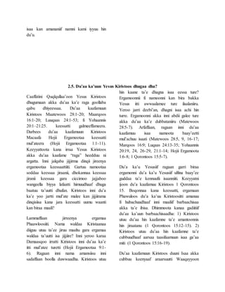 isaa kan amananiif namni kami iyyuu hin
du’u.
2.5. Du’aa ka’uun Yesus Kiristoos dhugaa dha?
Caaffatini Quqlqullaa’oon Yesus Kiristoos
dhugumaan akka du’aa ka’e raga goollaba
qabu dhiyeessaa. Du’aa kaafamuun
Kiristoos Maatewoos 28:1-20; Maarqoos
16:1-20; Luuqaas 24:1-53; fi Yohaannis
20:1–21:25. keessatti galmeeffameera.
Darbees du’aa kaafamuun Kiristoos
Macaafa Hojii Ergamootaa keessatti
mul’ateera (Hojii Ergamootaa 1:1-11).
Keeyyattoota kana irraa Yesus Kiristoos
akka du’aa kaafame “raga” heedduu ni
argatta. Inni jalqaba jijjirma dinqii jireenya
ergamootaa keessaattiiti. Gartuu namootaa
soddaa keessaa jiraanii, dhokannaa keessaa
jiranii keessaa gara ciccimoo jajjaboo
wangeella biyya lafaatti himuudhaaf dhuga
baatuu ta’uutti dhufan. Kiristoos inni du’a
ka’e yoo jartti mul’ate malee kan jijjiirama
dinqisiisa kana jara keessatti uumu waanti
kan biraa maali?
Lammaffaan jirreenya ergamaa
Phaawloosiiti. Nama waldaa Kiristaanaa
diiguu utuu ta’ee jiruu maaltu gara ergamaa
waldaa ta’uutti isa jijjiire? Inni yeroo karaa
Damaasqoo irratti Kiristoos inni du’aa ka’e
itti mul’atee turetti (Hojii Ergamootaa 9:1-
6). Ragaan inni nama amansiisu inni
sadaffaan boolla duwwaadha. Kiristoos utuu
hin kaane ta’e dhagna isaa eessa ture?
Ergamoonnii fi namoonni kan bira bakka
Yesus itti awwaalamee ture ilaalaniiru.
Yeroo jarri deebi’an, dhagni isaa achi hin
turre. Ergamoonni akka inni abdii galee ture
akka du’aa ka’e dubbataniiru (Matewoos
28:5-7). Arfaffaan, ragaan inni du’aa
kaafamuu isaa namoota baay’eetti
mul’achuu isaati (Matewoos 28:5, 9, 16-17;
Marqoos 16:9; Luqaas 24:13-35; Yohaannis
20:19, 24, 26-29, 21:1-14; Hojii Ergamoota
1:6-8; 1 Qorontoos 15:5-7).
Du’a ka’u Yesusiif ragaan garri biraa
ergamonni du’a ka’u Yesusiif ulfina baay’ee
guddaa ta’e kennuufii isaanniiti. Keeyyatni
ijoon du’a kaafamuu Kiristoos 1 Qorontoos
15. Boqonnaa kana keessatti, ergamaan
Phawuloos du’a ka’uu Kiristoositti amanuu
fi hubachuudhaaf inni maaliif barbaachisaa
akka ta’e ibisa. Dhimmoota kanaa gadiitiif
du’aa ka’uun barbaachisaadha: 1) Kiristoos
utuu du’aa hin kaafamne ta’e amantoonnis
hin jiraatanu (1 Qorontoos 15:12-15). 2)
Kiristoos utuu du’aa hin kaafamne ta’e
cubbuudhaaf aarsaa taasifaamuun isaa ga’aa
miti (1 Qorontoos 15:16-19).
Du’aa kaafamuun Kiristoos duuni Isaa akka
cubbuu keenyaaf araarsuutti Waaqayyoon
 