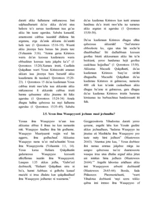 duratti akka fudhatame mirkaneessa. Inni
salphaadhumatti du’ee akka du’etti utuu
hafeera ta’e aarsaa taasifamuun isaa ga’aa
akka hin taane agarsiisa. Sababa kanaatiif,
amantoonni cubbuu isaaniitiif dhiifama hin
argatanu, erga du’aniis akkuma du’annitti
hafu ture (1 Qorontoos 15:16-19). Waanti
akka jireenya bara baraas hin jiraatu ture
(Yohaannis 3:16). “Amma garuu Kiristoos
warra du’an keessaa kaafameera warra
obbaafatan keessaa isatu jalqaba ka’e” (1
Qorontoos 15:20).Xumura irratti, Caaffatin
Qulqulluun warri Yesus Kiristoositti amanan
akkum isaa jireenya bara baraatiif akka
kaaafamanu ifa taasiisa(1 Qorontoos 15:20-
23). 1 Qorontoos 15 du’aa kaafamuun Yesus
cubbuu irratti moo’icha isaa akkamiin akka
mirkaneesse fi akkamiin cubbuu irratti
humna qabaannee akka jiraannu itti fufee
agarsiisa (1 Qorontoos 15:24-34) Amala
dhagna hulfina qabeessa isa nuyi fudhannu
agarsiisa (1 Qorontoos 15:35-49). Sababa
du’aa kaafamuu Kiristoos kan isatti amanan
hundinuu du’a irratti moo’icha isa xumuraa
akka argatan ni agarsiisa (1 Qorontoos
15:50-58).
Du’aa kaafamuun Kiristoos dhugaa ulfina
qabeessaa akkamiiti! “Jaal’atamoo
obbooloota ko, egaa utuu hin socho’in
dhaabbadhaa! Itti dadhabbuun keessan
gooftaa biratti akkasumaan akka hin ta’in
beektanii, yeroo hundumaa hojii gooftaa
caalchisaa hojjedhaa” (1 Qorontoos 15:58).
Akkaataa Macaafa Qulqulluutti, du’aa
kaafamuun Kiristoos baay’ee sirriitti
dhugaadha. Macaafni Qulqulluun du’aa
kaafamuu Kiristoos ni galmeessa, namoota
400 olii kan ta’aniin caalaadhaan akka
dhugaa ba’ame ni galmeessa, gara dhugaa
du’aa kaafamuu Kiristoos irrattis barumsa
kirstaanaa isa barbaachisaa hundeessuutti itti
fufa.
2.5. Yesus ilma Waaqayyooti jechuun maal jechuudha?
Yesuus ilma Waaqayyoo ta’uun isaa
akkaataa abbaa fi ilmaa isa kan namaatiin
miti. Waaqayyo fuudhee ilma hin godhanne.
Waaqayyo Maariyaamii wajjin wal hin
aggarre, ilma godhachuuf. Akkaataa
Waaqayyo nama ta’ee mul’achuutiini Yesus
ilma Waaqayyootia (Yohaannis 1:1, 14).
Yesus karaa Hafuura Qulqulluutiin
gadameessa Waaqayyoo keessatti
ulfeeffamuu isaatiin ilma Waaqayyooti.
Luuqaas 1:35 akkas jedha, “Gabri’eel
deebiseefii, “Hafuurri Qulqulluun sirra ni
bu’a, humni Aabbaas si golboba kanaaf
mucichi si irraa dhalatu kun qulqulluudhaaf
ilma Waaqayyoo jedhamee ni waamama.”
Geeggeessitoota Yihudootaa duratti yeroo
qorame, angafni luba kan Yesuiin gaafate
akkas jechuudhaan, “hadaraa Waaqayyo isa
jiraataa ati Masihiicha ilma Waaqayyoo yoo
taate nutty himi jedheen” (Maatewoos
26:63). ‘Atumtuu jette kaa, ’ Yesus deebisee
ilmi namaa ammaa jalqabee mirga isa
aangoo qabeessaa taa’ee duumessoota
waaqaa irraa utuu dhufuu arguuf akka jirtan
ani isinittan hima jedheen (Maatewoos
26:64).’” Angafni lubootaa ariidhaan akka
inni Waaqayyoon arbsetti deebisaniif
(Maatewoos 26:65-66). Booda, fuula
Philaaxoos Pheenxenichaatti, “warri
Yihudotaa deebisanii ‘nuyi seera tokko
qabna inni immoo ilma Waaqayyoo of
 