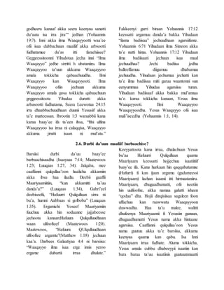 godheera kanaaf akka seera keenyaa sanatti
du’uutu isa irra jira’” jedhan (Yohaannis
19:7). Inni akka ilma Waaqayyootti waa’ee
ofii isaa dubbachuun maaliif akka arbsootti
fudhatamee du’as itti farachiisee?
Geggeessitoonni Yihudotaa jecha inni “Ilma
Waaqayyo” jedhe sirritti h ubataniiru. Ilma
Waaqayyoo ta’uun akkuma Waaqayyoo
amala tokkicha qabaachuudha. Ilmi
Waaqayyo kan Waaqayyooti. Ilma
Waaqayyoo ofiin jechuun akkuma
Waaqayyo amala gosa tokkicha qabaachuun
geggeessitoota Yihudaa duratti akka
arbasootti fudhatama, Seera Leewotaa 24:15
irra dhaabbachuudhaan duunii Yesusiif akka
ta’e murteessan. Ibrootin 1:3 waraabbii kana
karaa baay’ee ifa ta’een ibsa, “Ifni ulfina
Waaqayyoo isa irraa ni calaqqisa, Waaqayyo
akkuma jirutti isaan ni mul’ata.”
Fakkeenyi garri biraan Yohaannis 17:12
keessatti argamuu danda’a bakka Yihudaan
“ilama badiisaa” jechuudhaan agarsiifame.
Yohaannis 6:71 Yihudaan ilma Simoon akka
ta’e nutti hima. Yohaannis 17:12 Yihudaan
ilma badiisaati jechuun isaa maal
jechuudhaa? Jechi badiisa jedhu
balleeffamuu diigamuu dhabamuu
jechuudha. Yihudaan jechumaa jechatti kan
ta’e ilma badiisaa miti garuu waantonni sun
eenyummaa Yihudaa agarsiisu turan.
Yihudaan badiisaaf akka bakka mul’annaa
ta’e. karaa tokkicha kanaan, Yesus ilma
Waaqayyooti. Ilmi Waaqayyoo
Waaqayyoodha. Yesus Waaqayyo ofii isaa
muli’iseedha (Yohaannis 1:1, 14).
2.6. Durbi da’uun maaliif barbaachise?
Barsiisi durbi da’uu baay’ee
barbaachisaadha (Isaayaas 7:14; Maatewoos
1:23; Luuqaas 1:27, 34). Jalqaba, mee
caaffanni qulqullaa’oon haalicha akkamiin
akka ibsu haa ilaallu. Deebii gaaffii
Maariyaamiitiin, “kun akkamitti ta’uu
danda’a?” (Luuqaas 1:34), Gabri’eel
deebiseefii, “Hafuurri Qulqulluun sirra ni
bu’a, humni Aabbaas si golboba” (Luuqaas
1:35). Ergamichi Yoseef Maariyamiin
fuuchuu akka hin sodaanne jajjabeesse
jechoota kanaan:Hafuura Qulqulluudhaan
waan ulfoofteef (Maatewoos 1:20).
Maatewoos, “Hafuura QUlqulluudhaan
ulfooftee argamte”(Matthew 1:18) jechuun
kaa’a. Darbees Galaatiyaa 4:4 ni barsiisa:
“Waaqayyo ilma isaa erge innis yeroo
ergame dubartii irraa dhalate.”
Keeyyattoota kana irraa, dhalachuun Yesus
bu’aa Hafuurri Qulqulluun qaama
Maariyaam keessatti hojjechuu isaatiitiif
baay’ee ifa. Kana harkaan hin qaqqabatamne
(Hafurri) fi kan ijaan argamu (gadameessi
Maariyaam) lachan isaanii itti hirmaataniiru.
Maariyaam, dhugaadhumatti, ofii iseetiin
hin uulfoofne, akka namaa galutti isheen
“qodaa” dha. Hojii dinqisiisaa sagaleen foon
uffachuu kan raawwatu Waaqayyoon
duwwadha. Haa ta’u malee, walitti
dhufeenya Maariyaamii fi Yesusiin ganuun,
dhugaadhumatti Yesus nama akka hintaane
agarsiisa. Caaffanni qulqullaa’oon Yesus
nama guutuu akka ta’e barsiisa, akkuma
keenyaa qaama kan qabu. Isa Inni
Maariyaam irraa fudhate. Aluma tokkicha,
Yesus amala cubbu dhabeeyyii isaatiin kan
bara baraa ta’uu isaatiinis guutuummaatti
 