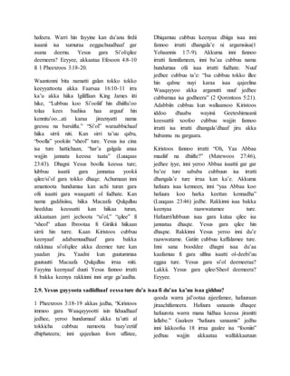 hafeera. Warri hin fayyine kan du’anu firdii
isaanii isa xumuraa eeggachuudhaaf gar
asana deemu. Yesus gara Si’ol/qilee
deemeera? Eeyyee, akkaataa Efesoon 4:8-10
fi 1 Pheexroos 3:18-20.
Waantonni bita namatti galan tokko tokko
keeyyattoota akka Faarsaa 16:10-11 irra
ka’u akka hiika Igiliffaan King James itti
hike, “Lubbuu koo Si’ooliif hin dhiiftu’oo
tolaa kees badiisa haa arguuf hin
kennitu’oo...ati karaa jireenyatti nama
geessu na barsiifta.” “Si’ol” waraabbichaaf
hiika sirrii niti. Kan sirri ta’uu qabu,
“boolla” yookiin “sheol” ture. Yesus isa cina
isa ture hattichaan, “har’a galgala anaa
wajjin jannata keessa taata” (Luuqaas
23:43). Dhagni Yesus boolla keessa ture;
lubbuu isaatii gara jannataa yookii
qilee/si’ol gara tokko dhaqe. Achumaan inni
amantoota hundumaa kan achi turan gara
ofii isaatti gara waaqaatti ol fudhate. Kan
nama gaddisiisu, hiika Macaafa Qulqulluu
heedduu keessatti kan hiikaa turan,
akkaataan jarri jechoota “si’ol,” “qilee” fi
“sheol” afaan Ibrootaa fi Giriikii hiikaan
sirrii hin turre. Kaan Kiristoos cubbuu
keenyaaf adabamuudhaaf gara bakka
rakkinaa si’ol/qilee akka deemee ture kan
yaadan jiru. Yaadni kun guutummaa
guutuutti Macaafa Qulqulluu irraa miti.
Fayyina keenyaaf duuti Yesus fannoo irratti
fi bakka keenya rakkinni inni arge ga’aadha.
Dhiqamuu cubbuu keenyaa dhiiga isaa inni
fannoo irratti dhangala’e ni argamsiisa(1
Yohaannis 1:7-9). Akkuma inni fannoo
irratti fannifameen, inni ba’aa cubbuu nama
hundumaa ofii isaa irratti fudhate. Nuuf
jedhee cubbuu ta’e: “Isa cubbuu tokko illee
hin qabne nuyi karaa isaa qajeelina
Waaqayyoo akka arganutti nuuf jedhee
cubbamaa isa godheera” (2 Qorontoos 5:21).
Adabbiin cubbuu kun wallaansoo Kiristoos
iddoo dhaaba wayinii Geeteshimaanii
keessattii xoofoo cubbuu wajjin fannoo
irratti isa irratti dhangala’dhaaf jiru akka
hubannu nu gargaara.
Kiristoos fannoo irratti “Oh, Yaa Abbaa
maaliif na dhiifte?” (Matewoos 27:46),
jedhee iyye, inni yeroo Abbaa isaattii gar gar
ba’ee ture sababa cubbuun isa irratti
dhangala’e ture irraa kan ka’e. Akkuma
hafuura isaa kenneen, inni “yaa Abbaa koo
hafuura koo harka keettan kennadha”
(Luuqaas 23:46) jedhe. Rakkinni isaa bakka
keenyaa raawwatamee ture.
Hafuurri/lubbuun isaa gara kutaa qilee isa
jannataa dhaqte. Yesus gara qilee hin
dhaqne. Rakkinni Yesus yeroo inni du’e
raawwatame. Gatiin cubbuu kaffalamee ture.
Inni sana booddee dhagni isaa du’aa
kaafamuu fi gara ulfina isaatti ol-deebi’uu
eggaa ture. Yesus gara si’ol deemeeraa?
Lakkii. Yesus gara qilee/Sheol deemeera?
Eeyyee.
2.9. Yesus guyyoota sadiidhaaf eessa ture du’a isaa fi du’aa ka’uu isaa gidduu?
1 Pheexroos 3:18-19 akkas jedha, “Kiristoos
immoo gara Waaqayyootti isin fiduudhaaf
jedhee, yeroo hundumaaf akka ta’utti al
tokkicha cubbuu namoota baay’eetiif
dhiphateera; inni qajeelaan foon uffatee,
qooda warra jal’ootaa ajjeefamee, hafuuraan
jiraachifameera. Hafuura sanaanis dhaqee
hafuurota warra mana hidhaa keessa jiranitti
lallabe.” Gaaleen “hafuura sanaanis” jedhu
inni lakkoofsa 18 irraa gaalee isa “fooniin”
jedhuu wajjin akkaataa walfakkaatuun
 