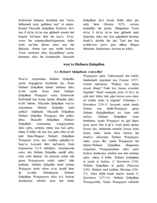 beektoonni hafuuraa heedduun inni “warra
hidhamanii turan gadhiisuu isaa” ni amanu.
Kanaaf Macaafni Qulqulluun Kiristoos du’a
isaa fi du’aa ka’uu isaa gidduutti waanta inni
hojjette bal’inaan ifatti hin kaa’u. Ta’us,
warra hin amanneedhaaf/ergamoota kufan
irratti mo’icha labsaa turuu isaa hin
fakkaatu. Amma kan nuyi sirriitti beeknu
Yesus namootni akka fayyaniidhaaf carraa
lammataa akka hin kennineedha. Macaafni
Qulqulluun du’a booda firdiin akka jiru
nutty hima (Ibroota 9:27), carraan
lammaffaa hin jiraatu. Dhugumaan Yesus
du’aa fi du’aa ka’uu isaa gidduutti maal
hojjechaa akka ture kan qulqulinatti ibsamuu
danda’u deebiin hin jiru. Tarii inni kun
iccittiiwwan yeroo gara ulfinaa dhaqnu
hubachuu dandeenyuu keessaa isa tokko.
waa’ee Hafuura Qulqulluu
3.1. Hafuurri Qulqulluun eenyu dha?
Waa’ee eenyummaa Hafuura Qulqulluu
yaada dogoggoraa heedduutu jiru. Kaan
Hafuurri Qulqulluun humna hafuuraa akka
ta’etti yaadu. Kaan immo Hafuurri
Qulqulluun Waaqayyo warra Kiristoosiin
hordofaniif kan kennu humna dhuunfaa akka
ta’etti hubatu. Macaafni Qulqulluun waa’ee
eenyummaa Hafuura Qulqulluu maal
jedhaa? Salphaatti, Macaafni Qulqulluun
Hafuura Qulqulluu Waaqayyo dha jedhee
labsa. Macaafni Qulqulluun Hafuurri
Qulqulluun eenyummaa waaqayyumma
akka qabu, sammuu mataa isaa kan qabu,
miiraa fi fedha ofii isaa kan qabu akka ta’etti
nutti hima.Dhugaan Hafuurri Qulqulluun
Waaqayyo ta’uu isaa caaffata qulqullaa’oo
baay’ee keessatti ifatti mul’ateera, Hojii
Ergamootaa 5:3-4 dabalatee. Anaaniyaasiin
yeroo inni Hafuura Qulqulluu maaliif akka
sobe isatti himame “ati namoota sobde miti
garuu Waaqayyoon sobde malee” ittiin
jedhame. Hafuura Qulqulluu irratti sobuun
Waaqayyo irratti sobuu ta’uu isaatiif hima
ifa ta’edha. Dabalataanis Hafuurri
Qulqulluun Waaqayyoon akka ta’e beekuu
daandeenya sababni isaas inni amala
Waaqayyoo qaba. Fakkeenyaaf, inni bakka
hundumaatti argamuun isaa Faarsaa 139:7-
8,irratti mul’ateera, “Hafuura kee duraa
eessan dhaqa? Fuula kee duraas eessattan
baqadha? Bantii waaqaatti yoon ol ba’e ati
achi jirta! Iddoo lafa jalaa keessa yoon ciises
ati achittis immo ni argamta” Achumaan 1
Qorontoos 2:10-11 keessatti, amala hunda
beekuu isaa ilaalla“Waaqayyo garuu
Hafuura Qulqulluudhaan isa kana nutti
mul’ise; Hafuurri Qulqulluun waan
hundumaa, yaada Waaqayyo isa gad fagoo
iyyuu qoree bira ni ga’a. waan yaada namaa
keessa jiru, hafuuruma namicha keessa jirutu
beeka malee namni biraa beekuu hin
danda’u akkasuma Hafuura Waaqayyoo
malee eenyu illee yaada Waaqayyoo hin
hubatu.”Hafuurri Qulqulluun dhugumaan
eenyumma Waaqayyummaa akka qabu
beekuu dandeenya sababni isaa inni sammuu
qaba, miiraa fi fedha. Hafuurri Qulqulluun
ni yaada ni beekas, (1 Qorontoos 2:10).
Hafuurri Qulqulluun ni gadda (Efeesoon
4:30). Hafuurri nuuf kadhata (Roomaa 8:26-
27). Akka fedhii isaatti murtoo taasisa (1
Qorontoos 12:7-11). Hafuurri Qulqulluun
Waaqayyodha, Sadan Waaqayyoo tokkicha
 