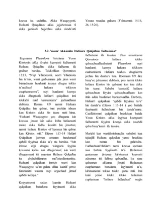 keessa isa sadaffaa. Akka Waaqayyotti,
Hafuurri Qulqulluun akka jajjabeessaa fi
akka gorsaatti hojjechuu akka danda’utti
Yesuus waadaa galeera (Yohaannnis 14:16,
26, 15:26).
3.2. Yoom/ Akkamiin Hafuura Qulqulluu fudhannaa?
Ergamaan Phaawloos bataluma Yesus
Kirstosiin akka fayyisa keenyatti fudhannetti
Hafuura Qulqulluu akka fudhannu ifa
godhee barsiisa. Tokkoffaan Qorontoos
12:13, “Nuyi Yihudoonni, warri Yihudoota
hin ta’inis, warri garbummaa jala jiran warri
birmaduunis hundumti keenya dhagna tokko
ta’uudhaaf hafuura tokkoon
cuuphamneerra”, nuyi hundumti keenya
akka dhugnuufis hafuurri qulqulluun inni
tokkichi nuuf kennameera” jechuudhaan
dubbata. Romaa 8:9 namni Hafuura
Qulqulluu hin qabne, inni yookiin isheen
kan Kiristos akka hin taane nutti hima.
“Hafuurri Waaqayyoo yoo dhuguma isin
keesssa jiraate isin akka fedha hafuuraatti
malee akka fedha fooniitti hin jiraattan;
namni hafuura Kirstos of keessaa hin qabne
kan Kirstos miti.” Efesos 1:13-14 Hafurri
Qulqulluun jarreen amanan hundumaaf
qabdii fayyinaa akka ta’e nu barsiisa. “Isin
immoo erga dhugaa wangeela fayyina
keessanii karaa isaa dhageessan; isin warri
dhageessanii itti amantan Hafuura Qulqulluu
isa abdachiifameen mal’atteefamtaniittu.
Hafuurri qulqulluun immoo warri kan
Waaqayyoo ta’an galata ulfina isaatiif yeroo
furamanitti waanta nuyi argachuuf jirruuf
qabdii keenya.”
Keyyattoonni sadan kunniin Hafuurri
qulqulluun battaluma fayyinaatti akka
fudhatamu ifa taasiisu. Utuu amantoonni
Qorontoos hafuura tokko
qabaachuudhaabatanii Phaawloos nuyi
hundumti keenya hafuura tokkoon
cuubamneera Hafuura tokkos dhugneerra
jechuu hin danda’u ture. Roomaan 8:9 illee
baay’ee jabaassee dubbata, yoo namni tokko
hafuura Kirstos hin qabaane kan isaa akka
hin taane. Sababa kanaatiif, hafuura
qabaachuun fayyina qabaachuudhaan kan
ittiin adda baafamee beekamuudha. Darbees,
Hafuurri qulqulluun “qabdii fayyinaa ta’u”
hin danda’u (Efesos 1:13-14 ) yoo battala
fayyinaatti fudhachuun hin danda’amne.
Caaffattoonni qulqulluun heedduun batala
Yesus Kiristos akka fayyisaa keenyaatti
fudhannetti fayyinni keenya akka waabdii
qabu baay’isanii ifa taasisu.
Marichi kan wanfalmisiisuudha sababni isaa
tajaajilli Hafuura qulqulluu yeroo heedduu
kan namaa hin galleedha.
Fudhachuun/Hafuurri nama keessa seenuun
isaa battala fayyinaatti ta’a. Hafuuraan
guutamuun jireenya kiristaanaa keessatti
adeemsa itti fufiinsa qabuudha. Isa sana
qabannee akkuma jirrutti Hafuuraan
cuuphamuun battaluma fayyinaatti ta’a,
kiristaanonni tokko tokko garuu miti. Inni
kuni yeroo tokko tokko hafuuraan
cuphamuun “hafuura fudhachuu” wajjin
 