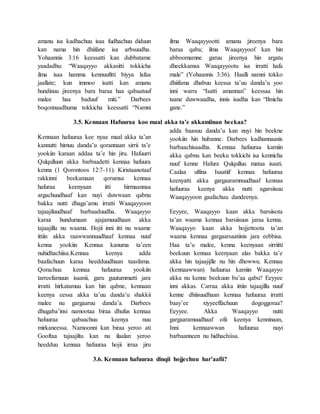amanu isa kadhachuu isaa fudhachuu diduun
kan nama hin dhiifane isa arbsuudha.
Yohaannis 3:16 keessatti kan dubbatame
yaadadhu: “Waaqayyo akkasitti tokkicha
ilma isaa hamma kennuufitti biyya lafaa
jaallate; kun immoo isatti kan amanu
hundinuu jireenya bara baraa haa qabaatuuf
malee haa baduuf miti.” Darbees
boqonnaadhuma tokkicha keessatti “Namni
ilma Waaqayyootti amanu jireenya bara
baraa qaba; ilma Waaqayyoof kan hin
abboomamne garuu jireenya hin argatu
dheekkamsa Waaqayyootu isa irratti hafa
male” (Yohaannis 3:36). Haalli namni tokko
dhiifama dhabuu keessa ta’uu danda’u yoo
inni warra “Isatti amannan” keessaa hin
taane duwwaadha, innis isadha kan “Ilmicha
gane.”
3.5. Kennaan Hafuuraa koo maal akka ta’e akkamiinan beekaa?
Kennaan hafuuraa kee nyaa maal akka ta’an
kannutti himuu danda’u qorannaan sirrii ta’e
yookiin karaan addaa ta’e hin jiru. Hafuurri
Qulqulluun akka barbaadetti kennaa hafuura
kenna (1 Qorontoos 12:7-11). Kiristaanotaaf
rakkinni beekamaan qorumsa kennaa
hafuraa keenyaan itti hirmaannaa
argachuudhaaf kan nuyi duwwaan qabnu
bakka nutti dhaga’amu irratti Waaqayyoon
tajaajiluudhaaf barbaaduudha. Waaqayyo
karaa hundumaan ajajamuudhaan akka
tajaajillu nu waama. Hojii inni itti nu waame
ittiin akka raawwannuudhaaf kennaa nuuf
kenna yookiin Kennaa kanuma ta’een
nuhidhachiisa.Kennaa keenya adda
baafachuun karaa heedduudhaan taasfama.
Qorachuu kennaa hafuuraa yookiin
tarreefamuun isaanii, garu guutummatti jara
irratti hirkatamuu kan hin qabne, kennaan
keenya eessa akka ta’uu danda’u shakkii
malee nu gargaaruu danda’a. Darbees
dhugaba’insi namootaa biraa dhufus kennaa
hafuuraa qabaachuu keenya nuu
mirkaneessa. Namoonni kan biraa yeroo ati
Gooftaa tajaajiltu kan nu ilaalan yeroo
heedduu kennaa hafuuraa hojii irraa jiru
adda baasuu danda’u kan nuyi hin beekne
yookiin hin hubanne. Darbees kadhannaanis
barbaachisaadha. Kennaa hafuuraa kamiin
akka qabnu kan beeku tokkichi isa kennicha
nuuf kenne Hafura Qulqulluu mataa isaati.
Caalaa ulfina Isaatiif kennaa hafuuraa
keenyatti akka gargaaramnuudhaaf kennaa
hafuuraa keenya akka nutti agarsiisuu
Waaqayyoon gaafachuu dandeenya.
Eeyyee, Waaqayyo kaan akka barsiisota
ta’an waama kennaa barsiisuus jaraa kenna.
Waaqayyo kaan akka hojjettoota ta’an
waama kennaa gargaarsaatiinis jara eebbisa.
Haa ta’u malee, kenna keenyaan sirriitti
beekuun kennaa keenyaan alas bakka ta’e
akka hin tajaajijlle nu hin dhowwu. Kennaa
(kennaawwan) hafuuraa kamiin Waaqayyo
akka nu kenne beekuun bu’aa qabu? Eeyyee
inni akkas. Carraa akka ittiin tajaajillu nuuf
kenne dhiisuudhaan kennaa hafuuraa irratti
baay’ee xiyyeeffachuun dogoggoraa?
Eeyyee. Akka Waaqayyo nutti
gargaaramuudhaaf ofii keenya kenninaan,
Inni kennaawwan hafuuraa nuyi
barbaanneen nu hidhachiisa.
3.6. Kennaan hafuuraa dinqii hojjechuu har’aafii?
 