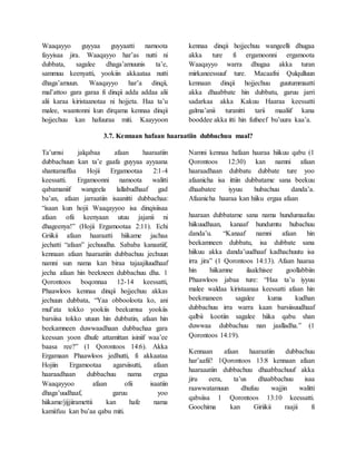 Waaqayyo guyyaa guyyaatti namoota
fayyisaa jira. Waaqayyo har’as nutti ni
dubbata, sagalee dhaga’amuunis ta’e,
sammuu keenyatti, yookiin akkaataa nutti
dhaga’amuun. Waaqayyo har’a dinqii,
mal’attoo gara garaa fi dinqii adda addaa alii
alii karaa kiristaanotaa ni hojjeta. Haa ta’u
malee, waantonni kun dirqama kennaa dinqii
hojjechuu kan hafuuraa miti. Kaayyoon
kennaa dinqii hojjechuu wangeelli dhugaa
akka ture fi ergamoonni ergamoota
Waaqayyo warra dhugaa akka turan
mirkaneessuuf ture. Macaafni Qulqulluun
kennaan dinqii hojjechuu guutummaatti
akka dhaabbate hin dubbatu, garuu jarri
sadarkaa akka Kakuu Haaraa keessatti
galma’anii turanitti tarii maaliif kana
booddee akka itti hin fufneef bu’uura kaa’a.
3.7. Kennaan hafaan haaraatiin dubbachuu maal?
Ta’umsi jalqabaa afaan haaraatiin
dubbachuun kan ta’e gaafa guyyaa ayyaana
shantamaffaa Hojii Ergamootaa 2:1-4
keessatti. Ergamoonni namoota walitti
qabamaniif wangeela lallabudhaaf gad
ba’an, afaan jarraatiin isaanitti dubbachaa:
“isaan kun hojii Waaqayyoo isa dinqisiisaa
afaan ofii keenyaan utuu jajanii ni
dhageenya!” (Hojii Ergamootaa 2:11). Echi
Griikii afaan haaraatti hiikame jachaa
jechatti “afaan” jechuudha. Sababa kanaatiif,
kennaan afaan haaraatiin dubbachuu jechuun
namni sun nama kan biraa tajaajiluudhaaf
jecha afaan hin beekneen dubbachuu dha. 1
Qorontoos boqonnaa 12-14 keessatti,
Phaawloos kennaa dinqii hojjechuu akkas
jechuun dubbata, “Yaa obbooloota ko, ani
mul’ata tokko yookiis beekumsa yookiis
barsiisa tokko utuun hin dubbatin, afaan hin
beekamneen duwwaadhaan dubbachaa gara
keessan yoon dhufe attamittan isiniif waa’ee
baasa ree?” (1 Qorontoos 14:6). Akka
Ergamaan Phaawloos jedhutti, fi akkaataa
Hojiin Ergamootaa agarsiisutti, afaan
haaraadhaan dubbachuu nama ergaa
Waaqayyoo afaan ofii isaatiin
dhaga’uudhaaf, garuu yoo
hiikame/jijjiiramettii kan hafe nama
kamiifuu kan bu’aa qabu miti.
Namni kennaa hafaan haaraa hiikuu qabu (1
Qorontoos 12:30) kan namni afaan
haaraadhaan dubbatu dubbate ture yoo
afaanicha isa ittiin dubbatame sana beekuu
dhaabatee iyyuu hubachuu danda’a.
Afaanicha haaraa kan hiiku ergaa afaan
haaraan dubbatame sana nama hundumaafuu
hiikuudhaan, kanaaf hundumtu hubachuu
danda’u. “Kanaaf namni afaan hin
beekamneen dubbatu, isa dubbate sana
hiikuu akka danda’uudhaaf kadhachuutu isa
irra jira” (1 Qorontoos 14:13). Afaan haaraa
hin hiikamne ilaalchisee goollabbiin
Phaawloos jabaa ture: “Haa ta’u iyyuu
malee waldaa kiristaanaa keessatti afaan hin
beekmaneen sagalee kuma kudhan
dubbachuu irra warra kaan barsiisuudhaaf
qalbii kootiin sagalee hiika qabu shan
duwwaa dubbachuu nan jaalladha.” (1
Qorontoos 14:19).
Kennaan afaan haaraatiin dubbachuu
har’aafii? 1Qorontoos 13:8 kennaan afaan
haaraaatiin dubbachuu dhaabbachuuf akka
jiru eera, ta’us dhaabbachuu isaa
raawwatamuun dhufuu wajjin walitti
qabsiisa 1 Qorontoos 13:10 keessatti.
Goochima kan Giriikii raajii fi
 