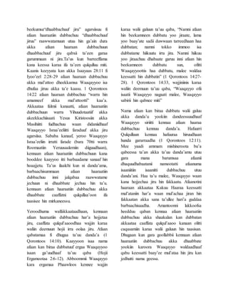 beekumsa“dhaabbachuuf jiru” agarsiisuu fi
afaan haaraatiin dubbachuu “dhaabbachuuf
jiruu” raawwatamuun utuu hin ga’ain dura
akka afaan haaraan dubbachuun
dhaabbachuuf jiru qabxii ta’een garaa
garummaan ni jira.Ta’us kun barreeffama
kana keessa karaa ifa ta’een qulqulluu miti.
Kaanis keeyyata kan akka Isaayaas 28:11 fi
Iyoo’eel 2:28-29 afaan haaraan dubbachuu
akka mal’attoo dheekkamsa Waaqayyoo isa
dhufaa jiruu akka ta’e kaasu. 1 Qorontoos
14:22 afaan haaraan dubbachuu “warra hin
amanneef akka mal’attootti” kaa’a.
Akkaataa falmii kanaatti, afaan haaraatiin
dubbachuun warra Yihuudotaatiif akka
akeekkachiisaati Yesus Kiristoosiin akka
Masihiitti fudhachuu waan didaniidhaaf
Waaqayyo Israa’eeliitti faraduuf akka jiru
agarsiisa. Sababa kanaaf, yeroo Waaqayyo
Israa’eeliin irratti farade (bara 70tti warra
Roomaatiin Yeruusaalemiin diiguudhaan),
kennaan afaan haaraatiin dubbachuun kana
booddee kaayyoo itti barbaadame sanaaf hin
hoaajjetu. Ta’us ilaalchi kun ni danda’ama,
barbaachisummaan afaan haaraatiin
dubbachuu inni jalqabaa raawwatame
jechuun ni dhaabbate jechuu hin ta’u.
kennaan afaan haaraatiin dubbachuu akka
dhaabbate caaffatni qulqullaa’oon ifa
taasisee hin mirkaneessu.
Yeroodhuma walfakkaataadhaan, kennaan
afaan haaraatiin dubbachuu har’a hojjetaa
jiru, caaffata qulqul’aaoodhaa wajjin karaa
waliin deemuun hojii irra oolaa jiru. Afaan
qabatamaa fi dhugaa ta’uu danda’a (1
Qorontoos 14:10). Kaayyoon isaa nama
afaan kan biraa dubbatuuf ergaa Waaqayyoo
isaan ga’uudhaaf ta’uu qaba (Hojii
Ergamootaa 2:6-12). Abboommii Waaqayyo
kara ergamaa Phaawloos kennee wajjin
karaa walii galuun ta’uu qaba, “Namni afaan
hin beekamneen dubbatu yoo jiraate, lama
yoo baay’ate sadii duwwaan tarreedhaan haa
dubbatan; namni tokko immoo isa
dubbatame hiikuutu irra jira. Namni hiikuu
yoo jiraachuu dhabaate garuu inni afaan hin
beekamneen dubbatu sun, ofitti
Waaqayyoottis haa dubbatu, malee waldaa
keessatti hin dubbatin” (1 Qorontoos 14:27-
28). 1 Qorontoos 14:33, wajjiniinis karaa
waliin deemuun ta’uu qaba, “Waaqayyo ofii
isaatii Waaqayyo nagaati malee, Waaqayyo
sabirii hin qabnee miti”
Nama afaan kan biraa dubbatu walii galuu
akka danda’u yookiin dandeessuudhaaf
Waaqayyo siriitti kennaa afaan haaraa
dubbachuu kennuu danda’a. Hafuurri
Qulqulluun kennaa hafuuraa hiruudhaan
hunda gararraadha (1 Qorontoos 12:11).
Mee yaadi ammam mishineroota bu’a
qabeessa ta’an akka ta’uu danda’amu utuu
gara mana barumsaa afaanii
dhaquudhabaatanii namootatti afaanuma
isaaniitiin isaanitti dubbachuu utuu
danda’ani. Haa ta’u malee, Waaqayyo waan
kana hojjechaa jiru hin fakkaatu. Afaanotini
haaraan akkaataa Kakuu Haaraa keessatti
mul’ataniin har’a waan mul’achaa jiran hin
fakkaatan akka sana ta’ullee hari’a guddaa
barbaachisaadha. Amantoonni lakkoofsa
heedduu qaban kennaa afaan haaraatiin
dubbachuu akka shaakalan kan dubbatan
akkaataa caaffata qulqul’aaoo kanaan olitti
caqasamiin karaa walii galuun hin taasisan.
Dhugaan kun gara goollabbii kennaan afaan
haaraatiin dubbachuu akka dhaabbate
yookiin karoora Waaqayyo waldaadhaaf
qabu keessatti baay’ee mul’ataa hin jiru kan
jedhutti nama geessa.
 